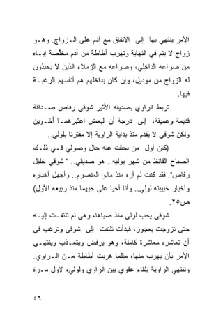 ‫ﺍﻷﻤﺭ ﻴﻨﺘﻬﻲ ﺒﻬﺎ ﺇﻟﻰ ﺍﻻﺘﻔﺎﻕ ﻤﻊ ﺁﺩﻡ ﻋﻠﻰ ﺍﻟـﺯﻭﺍﺝ. ﻭﻫـﻭ‬
‫ﺯﻭﺍﺝ ﻻ ﻴﺘﻡ ﻓﻲ ﺍﻟﻨﻬﺎﻴﺔ ﻭﺘﻬﺭﺏ ﺃﻁﺎﻁﺔ ﻤﻥ ﺁﺩﻡ ﻤﺨﱢﺼﺔ ﺇﻴـﺎﻩ‬
        ‫ﻠ‬
‫ﻤﻥ ﺼﺭﺍﻋﻪ ﺍﻟﺩﺍﺨﻠﻲ، ﻭﺼﺭﺍﻋﻪ ﻤﻊ ﺍﻟﺯﻤﻼﺀ ﺍﻟﺫﻴﻥ ﻻ ﻴﺤﺒﺫﻭﻥ‬
‫ﻟﻪ ﺍﻟﺯﻭﺍﺝ ﻤﻥ ﻤﻭﺩﻴل، ﻭﺇﻥ ﻜﺎﻥ ﺒﺩﺍﺨﻠﻬﻡ ﻫﻡ ﺃﻨﻔﺴﻬﻡ ﺍﻟﺭﻏﺒـﺔ‬
                                                     ‫ﻓﻴﻬﺎ.‬
‫ﺘﺭﺒﻁ ﺍﻟﺭﺍﻭﻱ ﺒﺼﺩﻴﻘﻪ ﺍﻷﺜﻴﺭ ﺸﻭﻗﻲ ﺭﻓﺎﺹ ﺼـﺩﺍﻗﺔ‬
‫ﻗﺩﻴﻤﺔ ﻭﻋﻤﻴﻘﺔ، ﺇﻟﻰ ﺩﺭﺠﺔ ﺃﻥ ﺍﻟﺒﻌﺽ ﺍﻋﺘﺒﺭﻫﻤـﺎ ﺃﺨـﻭﻴﻥ‬
     ‫ﻭﻟﻜﻥ ﺸﻭﻗﻲ ﻻ ﻴﻘﺩﻡ ﻤﻨﺫ ﺒﺩﺍﻴﺔ ﺍﻟﺭﺍﻭﻴﺔ ﺇﻻ ﻤﻘﺘﺭ ﹰﺎ ﺒﻠﻭﻟﻲ..‬
              ‫ﻨ‬
‫)ﻜﺎﻥ ﺃﻭل ﻤﻥ ﺒﺤﺜﺕ ﻋﻨﻪ ﺤﺎل ﻭﺼﻭﻟﻲ ﻓـﻲ ﺫﻟـﻙ‬
‫ﺍﻟﺼﺒﺎﺡ ﺍﻟﻘﺎﺌﻅ ﻤﻥ ﺸﻬﺭ ﻴﻭﻟﻴﻪ.. ﻫﻭ ﺼﺩﻴﻘﻲ.. " ﺸﻭﻗﻲ ﺨﻠﻴل‬
‫ﺭﻓﺎﺹ". ﻓﻘﺩ ﻜﻨﺕ ﻟﻡ ﺃﺭﻩ ﻤﻨﺫ ﻤﺎﻴﻭ ﺍﻟﻤﻨﺼﺭﻡ.. ﻭﺃﺠﻬل ﺃﺨﺒﺎﺭﻩ‬
‫ﻭﺃﺨﺒﺎﺭ ﺤﺒﻴﺒﺘﻪ ﻟﻭﻟﻲ.. ﻭﺃﻨﺎ ﺃﺤﻴﺎ ﻋﻠﻰ ﺤﺒﻬﻤﺎ ﻤﻨﺫ ﺭﺒﻴﻌﻪ ﺍﻷﻭل(‬
                                                  ‫ﺹ٥٢.‬
‫ﺸﻭﻗﻲ ﻴﺤﺏ ﻟﻭﻟﻲ ﻤﻨﺫ ﺼﺒﺎﻫﺎ، ﻭﻫﻲ ﻟﻡ ﺘﻠﺘﻔـﺕ ﺇﻟﻴـﻪ‬
‫ﺤﺘﻰ ﺘﺯﻭﺠﺕ ﺒﻌﺠﻭﺯ، ﻓﺒﺩﺃﺕ ﺘﻠﺘﻔﺕ ﺇﻟﻰ ﺸﻭﻗﻲ ﻭﺘﺭﻏﺏ ﻓﻲ‬
‫ﺃﻥ ﺘﻌﺎﺸﺭﻩ ﻤﻌﺎﺸﺭﺓ ﻜﺎﻤﻠﺔ، ﻭﻫﻭ ﻴﺭﻓﺽ ﻭﻴﺘﻌـﺫﺏ ﻭﻴﻨﺘﻬـﻲ‬
‫ﺍﻷﻤﺭ ﺒﺄﻥ ﻴﻬﺭﺏ ﻤﻨﻬﺎ، ﻤﺜﻠﻤﺎ ﻫﺭﺒﺕ ﺃﻁﺎﻁﺔ ﻤـﻥ ﺍﻟـﺭﺍﻭﻱ.‬
‫ﻭﺘﻨﺘﻬﻲ ﺍﻟﺭﺍﻭﻴﺔ ﺒﻠﻘﺎﺀ ﻋﻔﻭﻱ ﺒﻴﻥ ﺍﻟﺭﺍﻭﻱ ﻭﻟﻭﻟﻲ، ﻷﻭل ﻤـﺭﺓ‬


‫٦٤‬
 