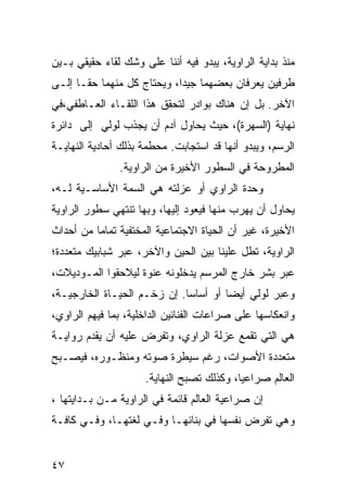 ‫ﻤﻨﺫ ﺒﺩﺍﻴﺔ ﺍﻟﺭﺍﻭﻴﺔ، ﻴﺒﺩﻭ ﻓﻴﻪ ﺃﻨﻨﺎ ﻋﻠﻰ ﻭﺸﻙ ﻟﻘﺎﺀ ﺤﻘﻴﻘﻲ ﺒـﻴﻥ‬
‫ﻁﺭﻓﻴﻥ ﻴﻌﺭﻓﺎﻥ ﺒﻌﻀﻬﻤﺎ ﺠﻴ ‪‬ﺍ، ﻭﻴﺤﺘﺎﺝ ﻜل ﻤﻨﻬﻤﺎ ﺤ ﹰـﺎ ﺇﻟـﻰ‬
       ‫ﻘ‬                     ‫ﺩ‬
‫ﺍﻵﺨﺭ. ﺒل ﺇﻥ ﻫﻨﺎﻙ ﺒﻭﺍﺩﺭ ﻟﺘﺤﻘﻕ ﻫﺫﺍ ﺍﻟﻠﻘـﺎﺀ ﺍﻟﻌـﺎﻁﻔﻲ،ﻓﻲ‬
‫ﻨﻬﺎﻴﺔ )ﺍﻟﺴﻬﺭﺓ(، ﺤﻴﺙ ﻴﺤﺎﻭل ﺁﺩﻡ ﺃﻥ ﻴﺠﺫﺏ ﻟﻭﻟﻲ ﺇﻟﻰ ﺩﺍﺌﺭﺓ‬
‫ﺍﻟﺭﺴﻡ، ﻭﻴﺒﺩﻭ ﺃﻨﻬﺎ ﻗﺩ ﺍﺴﺘﺠﺎﺒﺕ. ﻤﺤﻁﻤﺔ ﺒﺫﻟﻙ ﺃﺤﺎﺩﻴﺔ ﺍﻟﻨﻬﺎﻴـﺔ‬
               ‫ﺍﻟﻤﻁﺭﻭﺤﺔ ﻓﻲ ﺍﻟﺴﻁﻭﺭ ﺍﻷﺨﻴﺭﺓ ﻤﻥ ﺍﻟﺭﺍﻭﻴﺔ.‬
‫ﻭﺤﺩﺓ ﺍﻟﺭﺍﻭﻱ ﺃﻭ ﻋﺯﻟﺘﻪ ﻫﻲ ﺍﻟﺴﻤﺔ ﺍﻷﺴﺎﺴـﻴﺔ ﻟـﻪ،‬
‫ﻴﺤﺎﻭل ﺃﻥ ﻴﻬﺭﺏ ﻤﻨﻬﺎ ﻓﻴﻌﻭﺩ ﺇﻟﻴﻬﺎ، ﻭﺒﻬﺎ ﺘﻨﺘﻬﻲ ﺴﻁﻭﺭ ﺍﻟﺭﺍﻭﻴﺔ‬
‫ﺍﻷﺨﻴﺭﺓ، ﻏﻴﺭ ﺃﻥ ﺍﻟﺤﻴﺎﺓ ﺍﻻﺠﺘﻤﺎﻋﻴﺔ ﺍﻟﻤﺨﺘﻔﻴﺔ ﺘﻤﺎ ‪‬ﺎ ﻤﻥ ﺃﺤﺩﺍﺙ‬
          ‫ﻤ‬
‫ﺍﻟﺭﺍﻭﻴﺔ، ﺘﻁل ﻋﻠﻴﻨﺎ ﺒﻴﻥ ﺍﻟﺤﻴﻥ ﻭﺍﻵﺨﺭ، ﻋﺒﺭ ﺸﺒﺎﺒﻴﻙ ﻤﺘﻌﺩﺩﺓ؛‬
‫ﻋﺒﺭ ﺒﺸﺭ ﺨﺎﺭﺝ ﺍﻟﻤﺭﺴﻡ ﻴﺩﺨﻠﻭﻨﻪ ﻋﻨﻭﺓ ﻟﻴﻼﺤﻘﻭﺍ ﺍﻟﻤـﻭﺩﻴﻼﺕ،‬
‫ﻭﻋﺒﺭ ﻟﻭﻟﻲ ﺃﻴ ‪‬ﺎ ﺃﻭ ﺃﺴﺎ ‪‬ﺎ. ﺇﻥ ﺯﺨـﻡ ﺍﻟﺤﻴـﺎﺓ ﺍﻟﺨﺎﺭﺠﻴـﺔ،‬
                             ‫ﺴ‬         ‫ﻀ‬
‫ﻭﺍﻨﻌﻜﺎﺴﻬﺎ ﻋﻠﻰ ﺼﺭﺍﻋﺎﺕ ﺍﻟﻔﻨﺎﻨﻴﻥ ﺍﻟﺩﺍﺨﻠﻴﺔ، ﺒﻤﺎ ﻓﻴﻬﻡ ﺍﻟﺭﺍﻭﻱ،‬
‫ﻫﻲ ﺍﻟﺘﻲ ﺘﻘﻤﻊ ﻋﺯﻟﺔ ﺍﻟﺭﺍﻭﻱ، ﻭﺘﻔﺭﺽ ﻋﻠﻴﻪ ﺃﻥ ﻴﻘﺩﻡ ﺭﻭﺍﻴـﺔ‬
‫ﻤﺘﻌﺩﺩﺓ ﺍﻷﺼﻭﺍﺕ، ﺭﻏﻡ ﺴﻴﻁﺭﺓ ﺼﻭﺘﻪ ﻭﻤﻨﻅـﻭﺭﻩ، ﻓﻴﺼـﺒﺢ‬
                     ‫ﺍﻟﻌﺎﻟﻡ ﺼﺭﺍﻋ ‪‬ﺎ، ﻭﻜﺫﻟﻙ ﺘﺼﺒﺢ ﺍﻟﻨﻬﺎﻴﺔ.‬
                                           ‫ﻴ‬
‫ﺇﻥ ﺼﺭﺍﻋﻴﺔ ﺍﻟﻌﺎﻟﻡ ﻗﺎﺌﻤﺔ ﻓﻲ ﺍﻟﺭﺍﻭﻴﺔ ﻤـﻥ ﺒـﺩﺍﻴﺘﻬﺎ ،‬
‫ﻭﻫﻲ ﺘﻔﺭﺽ ﻨﻔﺴﻬﺎ ﻓﻲ ﺒﻨﺎﺌﻬـﺎ ﻭﻓـﻲ ﻟﻐﺘﻬـﺎ، ﻭﻓـﻲ ﻜﺎﻓـﺔ‬


‫٧٤‬
 