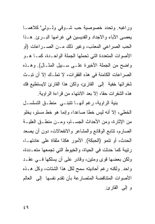 ‫ﻭﺭﺍﻏﺒﻪ. ﻭﺘﺤﺩﺩ ﺨﺼﻭﺼﻴﺔ ﺤﺏ ﺸـﻭﻗﻲ ﻭﻟـﻭﻟﻲ" ﻜﻼﻫﻤـﺎ‬
‫ﻴﻌﺼﻰ ﺍﻷﺒﺎﺀ ﻭﺍﻻﺠﺩﺍﺩ ﻭﺍﻟﻘﺩﻴﺴﻴﻥ ﻓﻲ ﻏﺭﺍﻤﻬﺎ ﺍﻟﺒـﺭﺉ. ﻫـﺫﺍ‬
‫ﺍﻟﺤﺏ ﺍﻟﺼﺭﺍﻋﻲ ﺍﻟﻤﻌﺫﺏ، ﻭﻏﻴﺭ ﺫﻟﻙ ﻤـﻥ ﺍﻟﺼـﺭﺍﻋﺎﺕ )ﺃﻭ‬
‫ﺍﻷﺼﻭﺍﺕ ﺍﻟﻤﺘﻌﺩﺩﺓ ﺍﻟﺘﻲ ﺘﺤﻤﻠﻬﺎ ﺍﻟﺠﻤﻠﺔ ﺍﻟﻭﺍﺤـﺩﺓ، ﻜﻤـﺎ ﻫـﻭ‬
‫ﻭﺍﻀﺢ ﻤﻥ ﺍﻟﺠﻤﻠﺔ ﺍﻷﺨﻴﺭﺓ ﻋﻠـﻰ ﺴـﺒﻴل ﺍﻟﻤﺜـﺎل(. ﻭﻫـﺫﻩ‬
‫ﺍﻟﺼﺭﺍﻋﺎﺕ ﺍﻟﻜﺎﻤﻨﺔ ﻓﻲ ﻫﺫﻩ ﺍﻟﻔﻘﺭﺍﺕ، ﻻ ﺘﻤﻠـﻙ ﺇﻻ ﺃﻥ ﺘﺒـﺙ‬
‫ﺸﻔﺭﺍﺘﻬﺎ ﺨﻔﹾﻴﺔ ﺇﻟﻰ ﺍﻟﻘﺎﺭﺉ، ﻭﻟﻜﻥ ﻫﺫﺍ ﺍﻟﻘﺎﺭﺉ ﻻﻴﺴﺘﻁﻴﻊ ﻓﻙ‬
                                           ‫ِ‬
       ‫ﻫﺫﻩ ﺍﻟﺸﻔﺭﺍﺕ ﺤ ﹰﺎ، ﺇﻻ ﺒﻌﺩ ﺍﻻﻨﺘﻬﺎﺀ ﻤﻥ ﻗﺭﺍﺀﺓ ﺍﻟﺭﺍﻭﻴﺔ.‬
                                          ‫ﻘ‬
‫ﺒﻨﻴﺔ ﺍﻟﺭﺍﻭﻴﺔ، ﺭﻏﻡ ﺃﻨﻬـﺎ ﺘﺘﺒﻨـﻲ ﻤﻨﻁـﻕ ﺍﻟﺘﺴﻠﺴـل‬
‫ﺍﻟﺨﻁﻲ، ﺇﻻ ﺃﻨﻪ ﻟﻴﺱ ﺨ ﹰﺎ ﺼﺎﻋ ‪‬ﺍ، ﻭﺇﻨﻤﺎ ﻫﻭ ﺨﻁ ﻤﺴﺘ ٍ، ﻴﺨﻠﻭ‬
      ‫ﻭ‬                   ‫ﺩ‬      ‫ﻁ‬
‫ﻤﻥ ﺍﻹﺜﺎﺭﺓ، ﻭﻤﻥ ﺍﻷﺤﺩﺍﺙ ﺍﻟﺠﺴـﺎﻡ، ﻭﻤـﻥ ﻤﻨﻁـﻕ ﺍﻟ ِﻠ ‪‬ـﺔ‬
  ‫ﻌﻴ‬
‫ﺍﻟﺼﺎﺭﻡ، ﺘﺘﺎﺒﻊ ﺍﻟﻭﻗﺎﺌﻊ ﻭﺍﻟﻤﺸﺎﻋﺭ ﻭﺍﻻﻨﻔﻌﺎﻻﺕ، ﺩﻭﻥ ﺃﻥ ﻴﺼﻌﺩ‬
‫ﺍﻟﺤﺩﺙ، ﺃﻭ ﺘﻨﻤﻭ )ﺍﻟﺤﺒﻜﺔ(. ﺍﻷﻤﻭﺭ ﻫﻜﺫﺍ ﻤﻠﻘﺎﺓ ﻋﻠﻰ ﻋﺎﺩﺘﻬـﺎ،‬
‫ﺭﺘﻴﺒﺔ ﻜﻤﺎ ﺤﺩﺜﺕ ﻓﻲ ﺍﻟﺤﻴﺎﺓ، ﻭﺍﻟﺨﻴﻭﻁ ﺍﻟﺘﻲ ﺘﺠﻤﻌﻬﺎ ﻤﺘﻌـﺩﺩﺓ،‬
‫ﻭﻟﻜﻥ ﺒﻌﻀﻬﺎ ﻗﻭﻯ ﻭﻤﺘﻴﻥ، ﻭﻗﺎﺩﺭ ﻋﻠﻰ ﺃﻥ ﻴﺴﻠﻜﻬﺎ ﻓـﻲ ﻋﻘـﺩ‬
‫ﻭﺍﺤﺩ. ﻭﻟﻜﻨﻪ ﺭﻏﻡ ﺃﺤﺎﺩﻴﺘﻪ ﺴﻤﺢ ﻟﻜل ﻫﺫﺍ ﺍﻟﺸﺘﺎﺕ، ﻭﻜل ﻫـﺫﻩ‬
‫ﺍﻷﺼﻭﺍﺕ ﺍﻟﻤﺘﻨﺎﻗﻀﺔ ﺍﻟﻤﺘﺼﺎﺭﻋﺔ ﺒﺄﻥ ﺘﻘﺩﻡ ﻨﻔﺴﻬﺎ ﺇﻟﻰ ﺍﻟﻌﺎﻟﻡ‬
                                          ‫ﻭ ﺇﻟﻰ ﺍﻟﻘﺎﺭﺉ.‬


‫٩٤‬
 