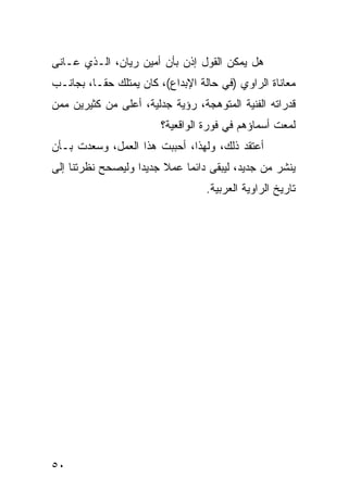 ‫ﻫل ﻴﻤﻜﻥ ﺍﻟﻘﻭل ﺇﺫﻥ ﺒﺄﻥ ﺃﻤﻴﻥ ﺭﻴﺎﻥ، ﺍﻟـﺫﻱ ﻋـﺎﻨﻰ‬
‫ﻤﻌﺎﻨﺎﺓ ﺍﻟﺭﺍﻭﻱ )ﻓﻲ ﺤﺎﻟﺔ ﺍﻹﺒﺩﺍﻉ(، ﻜﺎﻥ ﻴﻤﺘﻠﻙ ﺤ ﹰـﺎ، ﺒﺠﺎﻨـﺏ‬
          ‫ﻘ‬
‫ﻗﺩﺭﺍﺘﻪ ﺍﻟﻔﻨﻴﺔ ﺍﻟﻤﺘﻭﻫﺠﺔ، ﺭﺅﻴﺔ ﺠﺩﻟﻴﺔ، ﺃﻋﻠﻰ ﻤﻥ ﻜﺜﻴﺭﻴﻥ ﻤﻤﻥ‬
                        ‫ﻟﻤﻌﺕ ﺃﺴﻤﺎﺅﻫﻡ ﻓﻲ ﻓﻭﺭﺓ ﺍﻟﻭﺍﻗﻌﻴﺔ؟‬
‫ﺃﻋﺘﻘﺩ ﺫﻟﻙ، ﻭﻟﻬﺫﺍ، ﺃﺤﺒﺒﺕ ﻫﺫﺍ ﺍﻟﻌﻤل، ﻭﺴﻌﺩﺕ ﺒـﺄﻥ‬
‫ﻴﻨﺸﺭ ﻤﻥ ﺠﺩﻴﺩ، ﻟﻴﺒﻘﻰ ﺩﺍﺌ ‪‬ﺎ ﻋﻤﻼ ﺠﺩﻴ ‪‬ﺍ ﻭﻟﻴﺼﺤﺢ ﻨﻅﺭﺘﻨﺎ ﺇﻟﻰ‬
                   ‫ﹰ ﺩ‬        ‫ﻤ‬
                                  ‫ﺘﺎﺭﻴﺦ ﺍﻟﺭﺍﻭﻴﺔ ﺍﻟﻌﺭﺒﻴﺔ.‬




‫٠٥‬
 