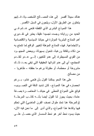 ‫ﻫﻨﺎﻙ ﺴﺒﻴﻼ ﺃﻗﺼﺭ ﺇﻟﻰ ﻫﺫﻩ ﺍﻟﻤﺼـﺎﻟﺢ ﺍﻟﺸﺨﺼـﻴﺔ، ﻓـﺈﻨﻬﻡ‬
                                       ‫ﹰ‬
     ‫ﻴﺘﺨﻠﻭﻥ ﻋﻥ ﺍﻟﻁﺭﻴﻕ ﺍﻷﻭل، ﻭﻴﻠ ‪‬ﻭﻥ ﻓﻲ ﺍﻟﺴﺒل ﺍﻷﻗﺼﺭ.‬
                     ‫‪ِ‬ﺠ ‪‬‬
‫ﻫﺫﺍ ﺍﻟﻨﻤﻭﺫﺝ ﺍﻟﺒﺸﺭﻯ ﺍﻟﺫﻱ ﺍﻟﺘﻘﻁﻪ ﻓﺘﺤﻲ ﻏـﺎﻨﻡ ﻓـﻲ‬
‫ﺍﻟﻌﺩﻴﺩ ﻤﻥ ﺭﻭﺍﻴﺎﺘﻪ ﻭﺠﺴﺩﻩ ﺘﺠﺴﻴ ‪‬ﺍ ﺩﻗﻴ ﹰﺎ، ﻴﻌﺘﺒﺭ ﻓﻲ ﺘﻘـﺩﻴﺭﻱ‬
                   ‫ﺩ ﻘ‬
‫ﺃﻫﻡ ﺍﻟﻨﻤﺎﺫﺝ ﺍﻟﺒﺸﺭﻴﺔ ﺍﻟﻤﺅﺜﺭﺓ ﻓﻲ ﺤﻴﺎﺘﻨﺎ ﺍﻟﺴﻴﺎﺴﻴﺔ ﻭﺍﻻﻗﺘﺼﺎﺩﻴﺔ‬
‫ﻭﺍﻻﺠﺘﻤﺎﻋﻴﺔ. ﻓﻬﺫﻩ ﺍﻟﻨﻤﺎﺫﺝ ﺍﻟﻤﺅﻫﻠﺔ ﻟﺘﻐﻴﻴﺭ ﺍﻟﻭﺍﻗﻊ ﻟﻤﺎ ﺘﺘﻤﺘﻊ ﺒﻪ‬
‫ﻤﻥ ﺫﻜﺎﺀ ﻭﺜﻘﺎﻓﺔ ﻭﺭﻏﺒﺔ، ﺘﺘﺤﻭل ﺒﺴﻬﻭﻟﺔ، ﻭﺒﺒﻌﺽ ﺍﻟﻤﺠﻬـﻭﺩ‬
‫ﻤﻥ ﺍﻟﻘﻭﻱ ﺍﻟﻤﺴﻴﻁﺭﺓ، ﺇﻟﻰ ﻋﺩﻭ ﻟﻠﺘﻐﻴﻴﺭ، ﺇﻟـﻰ ﻋـﺩﻭ ﻟﺘﻘـﺩﻡ‬
‫ﺍﻟﻤﺠﺘﻤﻊ، ﺃﻱ ﺇﻟﻰ ﻋﺩﻭ ﻟﺫﻭﺍﺘﻬﺎ ﺍﻟﺤﻘﻴﻘﻴﺔ ﺍﻟﺘﻲ ﺘﺒﻘﻰ ﺒﻌـﺩ ﺫﻟـﻙ‬
‫ﻤﺸﺭﻭﺨﺔ ﺃﻭ ﻤﺤﻁﻤﺔ، ﺃﻭ ﻤﻘﺘﻭﻟﺔ ﺒﺭﻏﻡ ﻤﺎ ﺤﻘﻘﺘﻪ – ﻅﺎﻫﺭ ‪‬ﺎ -‬
   ‫ﻴ‬
                                               ‫ﻤﻥ ﻤﺼﺎﻟﺢ.‬
‫ﻋﻠﻰ ﻫﺫﺍ ﺍﻟﻨﺤﻭ ﻴﻤﻜﻨﻨﺎ ﺍﻟﻘﻭل ﺒﺄﻥ ﻓﺘﺤﻲ ﻏﺎﻨﻡ- ﺒـﺭﻏﻡ‬
‫ﺍﻨﺤﺼﺎﺭﻩ ﻓﻲ ﻫﺫﺍ ﺍﻟﻨﻤﻭﺫﺝ- ﻜﺎﻥ ﺸﺩﻴﺩ ﺍﻟﺩﻗﺔ ﻓﻲ ﺍﻟﺘﺼـﻭﻴﺏ،‬
‫ﻓﻭﻗﻊ ﻋﻠﻰ ﺍﻟﻨﻤﻭﺫﺝ ﺍﻟﻨﻤﻁﻲ ﻓﻲ ﺤﻴﺎﺘﻨـﺎ ﺍﻟﻤﻌﺎﺼـﺭﺓ ﺒﺼـﻔﺔ‬
‫ﻋﺎﻤﺔ، ﺒﺤﻴﺙ ﻴﺠﻭﺯ ﻟﻨﺎ ﺍﻟﻘﻭل ﺃﻴ ‪‬ﺎ ﺒﺄﻨـﻪ ﻜﺎﺘـﺏ ﺍﻟﻤﺭﺤﻠـﺔ‬
                      ‫ﻀ‬
‫)ﻭﺍﻟﻤﺭﺤﻠﺔ ﻫﻨﺎ ﺘﻤﺘﺩ ﻁﻭﺍل ﻨﺼﻑ ﺍﻟﻘﺭﻥ ﺍﻟﻤﺎﻀﻲ( ﺍﻟﺘﻲ ﺘﺤﻜﻡ‬
‫ﻓﻴﻬﺎ ﻭﻗﺎﺩﻫﺎ ﻫﺫﺍ ﺍﻟﻨﻤﻭﺫﺝ، ﻭﺍﻟﺫﻱ ﺃﺩﻯ ﺇﻟﻰ ﻤﺎ ﻨﺤﻥ ﻓﻴﻪ ﺍﻵﻥ،‬
‫ﺤﻴﺙ ﻴﺴﻭﺩ ﻨﻤﻁ ﺁﺨﺭ ﻫﻭ ﻨﻤﻁ ﺍﻟﺴﻤﺴﺎﺭ ﺍﻟﺫﻱ ﺤﺼـل ﻋﻠـﻰ‬


‫٢٥‬
 