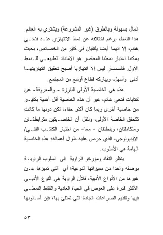 ‫ﺍﻟﻤﺎل ﺒﺴﻬﻭﻟﺔ ﻭﺒﺎﻟﻁﺭﻕ )ﻏﻴﺭ ﺍﻟﻤﺸﺭﻭﻋﺔ( ﻭﻴﺸﺘﺭﻱ ﺒﻪ ﺍﻟﻌﺎﻟﻡ.‬
‫ﻫﺫﺍ ﺍﻟﻨﻤﻁ، ﺒﺭﻏﻡ ﺍﺨﺘﻼﻓﻪ ﻋﻥ ﻨﻤﻁ ﺍﻻﻨﺘﻬﺎﺯﻱ ﻋﻨـﺩ ﻓﺘﺤـﻲ‬
‫ﻏﺎﻨﻡ، ﺇﻻ ﺃﻨﻬﻤﺎ ﺃﻴ ‪‬ﺎ ﻴﻠﺘﻘﻴﺎﻥ ﻓﻲ ﻜﺜﻴﺭ ﻤﻥ ﺍﻟﺨﺼﺎﺌﺹ، ﺒﺤﻴﺙ‬
                                  ‫ﻀ‬
‫ﻴﻤﻜﻨﻨﺎ ﺍﻋﺘﺒﺎﺭ ﻨﻤﻁﻨﺎ ﺍﻟﻤﻌﺎﺼﺭ ﻫﻭ ﺍﻻﻤﺘﺩﺍﺩ ﺍﻟﻁﺒﻴﻌـﻲ ﻟﻠـﻨﻤﻁ‬
‫ﺍﻷﻭل. ﻓﺎﻟﺴﻤﺴﺎﺭ ﻟﻴﺱ ﺇﻻ ﺍﻨﺘﻬﺎﺯﻴﺎ ﺃﺼﺒﺢ ﺘﺤﻘﻴﻕ ﺍﻨﺘﻬﺎﺯﻴﺘﻬـﺎ‬
           ‫ﺃﺩﻨﻰ ﻭﺃﺴﻬل، ﻭﻴﺒﺎﺭﻜﻪ ﻗﻁﺎﻉ ﺃﻭﺴﻊ ﻤﻥ ﺍﻟﻤﺠﺘﻤﻊ.‬
‫ﻫﺫﻩ ﻫﻲ ﺍﻟﺨﺎﺼﻴﺔ ﺍﻷﻭﻟﻰ ﺍﻟﺒﺎﺭﺯﺓ - ﻭﺍﻟﻤﻌﺭﻭﻓﺔ- ﻋﻥ‬
‫ﻜﺘﺎﺒﺎﺕ ﻓﺘﺤﻲ ﻏﺎﻨﻡ، ﻏﻴﺭ ﺃﻥ ﻫﺫﻩ ﺍﻟﺨﺎﺼﻴﺔ ﺃﻗل ﺃﻫﻤﻴﺔ ﺒﻜﺜﻴـﺭ‬
‫ﻤﻥ ﺨﺎﺼﻴﺔ ﺃﺨﺭﻯ ﺭﺒﻤﺎ ﻜﺎﻥ ﺃﻜﺜﺭ ﺨﻔﺎﺀ، ﻟﻜﻥ ﺩﻭﻨﻬﺎ ﻤﺎ ﻜﺎﻨﺕ‬
‫ﺘﺘﺤﻘﻕ ﺍﻟﺨﺎﺼﺔ ﺍﻷﻭﻟﻰ، ﻭﻟﻨ ﹸل ﺃﻥ ﺍﻟﺨﺎﺼـﻴﺘﻴﻥ ﻤﺘﺭﺍﺒﻁﺘـﺎﻥ‬
                          ‫ﻘ‬
‫ﻭﻤﺘﻜﺎﻤﻠﺘﺎﻥ، ﻭﻴﻨﻁﻠﻘﺎﻥ - ﻤ ‪‬ﺎ- ﻤﻥ ﺍﺨﺘﻴﺎﺭ ﺍﻟﻜﺎﺘـﺏ ﺍﻟﻔﻨـﻲ/‬
                            ‫ﻌ‬
‫ﺍﻷﻴﺩﻴﻭﻟﻭﺠﻲ، ﺍﻟﺫﻱ ﺤﺭﺹ ﻋﻠﻴﻪ ﻁﻭﺍل ﺃﻋﻤﺎﻟﻪ؛ ﻫﺫﻩ ﺍﻟﺨﺎﺼﻴﺔ‬
                                     ‫ﺍﻟﻬﺎﻤﺔ ﻫﻲ ﺍﻷﺴﻠﻭﺏ.‬
‫ﻴﻨﻅﺭ ﺍﻟﻨﻘﺎﺩ ﻭﻤﺅﺭﺨﻭ ﺍﻟﺭﺍﻭﻴﺔ ﺇﻟﻰ ﺃﺴﻠﻭﺏ ﺍﻟﺭﺍﻭﻴـﺔ‬
‫ﺒﻭﺼﻔﻪ ﻭﺍﺤ ‪‬ﺍ ﻤﻥ ﻤﻤﻴﺯﺍﺘﻬﺎ ﺍﻟﻨﻭﻋﻴﺔ؛ ﺃﻱ ﺍﻟﺘﻲ ﺘﻤﻴﺯﻫﺎ ﻋـﻥ‬
                                         ‫ﺩ‬
‫ﻏﻴﺭﻫﺎ ﻤﻥ ﺍﻷﻨﻭﺍﻉ ﺍﻷﺩﺒﻴﺔ، ﻓﻸﻥ ﺍﻟﺭﺍﻭﻴﺔ ﻫﻲ ﺍﻟﻨﻭﻉ ﺍﻷﺩﺒـﻲ‬
‫ﺍﻷﻜﺜﺭ ﻗﺩﺭﺓ ﻋﻠﻰ ﺍﻟﻐﻭﺹ ﻓﻲ ﺍﻟﺤﻴﺎﺓ ﺍﻟﻌﺎﺩﻴﺔ ﻭﺍﻟﺘﻘﺎﻁ ﺍﻟﻨﻤﻁـﻲ‬
‫ﻓﻴﻬﺎ ﻭﺘﻘﺩﻴﻡ ﺍﻟﺼﺭﺍﻋﺎﺕ ﺍﻟﺠﺎﺩﺓ ﺍﻟﺘﻲ ﺘﻤﺘﻠﺊ ﺒﻬﺎ، ﻓﺈﻥ ﺃﺴـﻠﻭﺒﻬﺎ‬


‫٣٥‬
 