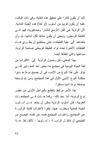 ‫ﻻﺒﺩ ﺃﻥ ﻴﻜﻭﻥ ﻗﺎﺩ ‪‬ﺍ ﻋﻠﻰ ﺘﺤﻘﻴﻕ ﻫﺫﻩ ﺍﻟﻐﺎﻴﺔ، ﻭﻓﻲ ﺫﺍﺕ ﺍﻟﻭﻗﺕ،‬
                                      ‫ﺭ‬
‫ﻋﻠﻴﻪ ﺃﻥ ﻴﻜﻭﻥ ﻗﺭﻴ ‪‬ﺎ ﻤﻥ ﺃﺴﻠﻭﺏ )ﺃﻭ ﻟﻐﺔ( ﻫﺫﻩ ﺍﻟﺤﻴﺎﺓ ﺍﻟﻌﺎﺩﻴﺔ.‬
                                       ‫ﺒ‬
‫ﻷﻥ ﺍﻟﺭﺍﻭﻴﺔ ﻫﻲ ﺍﻟﻔﻥ ﺍﻷﻭﺴﻊ ﺍﻨﺘﺸﺎ ‪‬ﺍ ﻭﺠﻤﺎﻫﻴﺭﻴﺔ، ﻓﻬﻭ ﻓـﻲ‬
                    ‫ﺭ‬
‫ﺍﻟﻁﺒﻘﺔ ﺍﻟﻭﺴﻁﻰ، ﻭﻴﻨﺒﻐﻲ ﺃﻥ ﻴﻜﻭﻥ ﻤﺘﺎ ‪‬ﺎ ﻟﻜل ﺃﺒﻨﺎﺌﻬﺎ، ﺒل ﻭﺃﻥ‬
                     ‫ﺤ‬
‫ﻴﺘﻌﺩﺍﻫﻡ ﺇﻟﻰ ﺒﻘﻴﺔ ﺍﻟﻁﺒﻘﺎﺕ، ﺤﺘﻰ ﻴﺴﺘﻁﻴﻊ ﺃﻥ ﻴﻁـﻭﻱ ﻫـﺫﻩ‬
‫ﺍﻟﻁﺒﻘﺎﺕ ﺍﻷﺨﻴﺭﺓ ﺘﺤﺕ ﻟﻭﺍﺀ ﺍﻟﻁﺒﻘﺔ ﺍﻟﻭﺴﻁﻰ ﺼﺎﺤﺒﺔ ﺍﻟﺭﺍﻭﻴﺔ:‬
                               ‫ﻤﺒﺩﻋﺘﻬﺎ ﻭﺍﻟﺘﻲ ﺘﺘﻠﻘﺎﻫﺎ ﺃﻴ ‪‬ﺎ.‬
                                 ‫ﻀ‬
‫ﺒﻬﺫﺍ ﺍﻟﻤﻌﻨﻰ، ﻓﺈﻥ ﻭﺼﻭل ﺍﻟﺭﺍﻭﻴﺔ ﺇﻟﻰ ﺍﻻﻗﺘﺭﺍﺏ ﻤﻥ‬
‫ﻟﻐﺔ ﺍﻟﺤﻴﺎﺓ ﺍﻟﻴﻭﻤﻴﺔ ﻓﻲ ﻤﺠﺘﻤﻊ ﻤﺎ، ﻴﻌﺘﺒﺭ ﺃﺤﺩ ﺍﻟﻤﻌـﺎﻴﻴﺭ ﺍﻟﺘـﻲ‬
‫ﺘﺅﺜﺭ ﻋﻠﻰ ﻫﺫﺍ ﺍﻟﻨﻭﻉ ﻤﻥ ﺍﻷﺩﺏ، ﻓﻲ ﺃﻥ ﻴﺼﺒﺢ ﻨﻭ ‪‬ﺎ ﺠـﺩﻴ ‪‬ﺍ‬
 ‫ﺭ‬       ‫ﻋ‬
‫ﺒﻤﻜﺎﻨﺔ ﺍﻟﻨﻭﻉ ﺍﻷﺩﺒﻲ ﺍﻷﻭل ﻓﻲ ﻫﺫﺍ ﺍﻟﻤﺠﺘﻤﻊ، ﻭﻤﻥ ﺜﻡ ﺘﺭﺴﺨﻪ‬
                                ‫ﺒﻭﺼﻔﻪ ﻨﻭ ‪‬ﺎ ﺃﺩﺒ ‪‬ﺎ ﻤﺴﺘﻘ ‪‬ﺍ.‬
                                  ‫ﺭ‬       ‫ﻋ ﻴ‬
‫ﻫﺫﺍ ﺍﻷﻤﺭ ﻤﺭﺘﺒﻁ ﺒﺎﻟﻁﺒﻊ ﺒﺎﻟﻤﺭﺍﺤل ﺍﻷﻭﻟﻰ ﻤﻥ ﺘﻁﻭﺭ‬
‫ﻨﻭﻉ ﺍﻟﺭﺍﻭﻴﺔ، ﺃﻤﺎ ﺒﻌﺩ ﺫﻟﻙ- ﻭﻜﻤﺎ ﺤـﺩﺙ ﻓـﻲ ﺍﻟﻤﺠﺘﻤﻌـﺎﺕ‬
‫ﺍﻟﻐﺭﺒﻴﺔ- ﻓﺈﻥ ﺃﺴﻠﻭﺏ ﺍﻟﺭﺍﻭﻴﺔ ﻴﻤﻜﻥ ﺃﻥ ﻴﺒﺘﻌﺩ ﻋـﻥ ﺃﺴـﻠﻭﺏ‬
‫ﺍﻟﺤﻴﺎﺓ ﺍﻟﻌﺎﺩﻴﺔ ﻭﻴﻐﺘﺭﺏ ﻋﻨﻬﺎ، ﻨﻅ ‪‬ﺍ ﻻﻏﺘﺭﺍﺏ ﻜﺘﺎﺒﺔ ﺍﻟﺭﺍﻭﻴـﺔ‬
                       ‫ﺭ‬
‫ﻋﻥ ﺍﻟﻤﺠﺘﻤﻊ، ﻭﺍﻏﺘﺭﺍﺏ ﺍﻟﻤﺠﺘﻤﻊ ﻨﻔﺴﻪ ﻋﻥ ﻨﻔﺴﻪ. ﻓﻴﺼﺒﺢ ﻤﻥ‬
‫ﺍﻟﻁﺒﻴﻌﻲ ﺃﻥ ﺘﻨﺘﻘـل ﺍﻟﺭﺍﻭﻴـﺔ – ﺃﺴـﻠﻭﺒ ‪‬ﺎ - ﻻﻟﺘﻘـﺎﻁ ﻫـﺫﺍ‬
                ‫ﻴ‬


‫٤٥‬
 