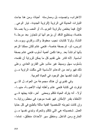 ‫ﺍﻻﻏﺘﺭﺍﺏ، ﻭﺘﺠﺴﻴﺩﻩ، ﺒل ﻭﻤﻤﺎﺭﺴﺘﻪ ﺃﺤﻴﺎ ﹰﺎ، ﻭﻤﻥ ﻫﻨﺎ ﺠﺎﺀﺕ‬
               ‫ﻨ‬
‫ﺍﻟﺘﻴﺎﺭﺍﺕ ﺍﻟﺤﺩﻴﺜﺔ ﻓﻲ ﺍﻟﺭﺍﻭﻴﺔ )ﺍﻟﺭﺍﻭﻴﺔ ﺍﻟﺠﺩﻴﺩﺓ- ﺘﻴﺎﺭ ﺍﻟﻭﻋﻲ..‬
‫ﺍﻟﺦ(. ﻓﻴﻤﺎ ﻴﺨﺘﺹ ﺒﺎﻟﺭﺍﻭﻴﺔ ﺍﻟﻌﺭﺒﻴـﺔ، ﺃﻭ ﺍﻟﻤﺼـﺭﻴﺔ ﺒﺼـﻔﺔ‬
‫ﺨﺎﺼﺔ، ﻴﺴﺘﻁﻴﻊ ﺍﻟﻨﺎﻗﺩ ﺃﻥ ﻴﺯﻋﻡ ﺃﻨﻬﺎ ﻟﻡ ﺘﺘﺠﺎﻭﺯ ﺒﻌﺩ ﻤﺭﺤﻠـﺔ‬
‫ﺍﻟﻨﺸﺄﺓ. ﻭﻟﻭﻻ ﻜﺘﺎﺒﺎﺕ ﻨﺠﻴﺏ ﻤﺤﻔﻭﻅ ﻭﺍﻟﺸـﺭﻗﺎﻭﻱ ﻭﻴﻭﺴـﻑ‬
‫ﺇﺩﺭﻴﺱ، ﺜﻡ- ﺜﻡ ﺒﺼﻔﺔ ﺨﺎﺼﺔ- ﻓﺘﺤﻲ ﻏﺎﻨﻡ ﻟﻜﺎﻥ ﻤﻤﻜ ﹰﺎ ﺍﻟﺯﻋﻡ‬
       ‫ﻨ‬
‫ﺒﺄﻨﻬﺎ ﻟﻡ ﺘﻨﺸﺄ ﺒﻌﺩ. ﻭﻫﻨﺎ ﺘﻜﻤﻥ ﺃﻫﻤﻴﺔ ﺃﺴﻠﻭﺏ ﻓﺘﺤﻲ ﻏﺎﻨﻡ ﺒﺼﻔﺔ‬
‫ﺃﺴﺎﺴﻴﺔ. ﻷﻨﻪ ﻗﺎﺩﺭ ﻋﻠﻰ ﺘﻘﺩﻴﻡ ﻜل ﻤﺎ ﻴﻤﻜﻥ ﻟﻠﺭﻭﺍﻴﺔ ﺃﻥ ﺘﻘﺩﻤﻪ،‬
‫ﺒﺄﺴﻠﻭﺏ ﺴﻬل ﻭﺒﺴﻴﻁ ﻏﻴﺭ ﻤﺘﺄﺏ ﻋﻠﻰ ﺍﻟﻘﺎﺭﺉ ﺍﻟﻌﺎﺩﻱ. ﻭﻋﻠﻰ‬
                        ‫ٍ‬
‫ﺫﻟﻙ ﻓﻬﻭ ﻭﺍﺤﺩ ﻤﻥ ﺍﻟﺩﻋﺎﺌﻡ ﺍﻷﺴﺎﺴﻴﺔ ﺍﻟﺘﻲ ﻤ ﱠﻨﺕ ﺍﻟﺭﺍﻭﻴﺔ ﻤـﻥ‬
              ‫ﻜ‬
             ‫ﺃﻥ ﺘﺜﺒﺕ ﻟﻨﻔﺴﻬﺎ ﺤﻕ ﺍﻟﻭﺠﻭﺩ ﻓﻲ ﺍﻟﺤﻴﺎﺓ ﺍﻟﻌﺭﺒﻴﺔ.‬
‫ﻭﻓﻲ ﺘﻘﺩﻴﺭﻱ ﺃﻥ ﻫﻨﺎﻙ ﻤﺠﻤﻭﻋﺔ ﻤﻥ ﺍﻟﻌﻭﺍﻤـل ﺍﻟﺘـﻲ‬
‫ﺘﻭﻓﺭﺕ ﻓﻲ ﻜﺘﺎﺒﺔ ﻓﺘﺤﻲ ﻏﺎﻨﻡ ﻭﺃﻫﻠﺘﻪ ﻟﻬﺫﻩ ﺍﻷﻫﻤﻴـﺔ، ﻤﻨﻬـﺎ-‬
‫ﺃﻭﻻ- ﺃﻨﻪ ﻴﺘﺭﻙ ﺍﻟﺤﻴﺎﺓ ﺘﺘﻜﻠﻡ ﻭﺒﻤﻌﻨﻰ ﺁﺨﺭ، ﻓﺈﻨﻪ ﻴﺠﺘﻬﺩ ﻓـﻲ‬
                                                  ‫ﹰ‬
‫ﺍﻷﺨﺘﻔﺎﺀ ﺒﻘﺩﺭ ﺍﻹﻤﻜﺎﻥ. ﻓﻬﻭ ﻨﻔﺴﻪ ﻤﻭﺠﻭﺩ ﻓﻲ ﻤﻌﻅﻡ ﺭﻭﺍﻴﺎﺘـﻪ‬
‫ﻭﺇﻥ ﻜﺎﻨﺕ ﺘﺠﺭﺒﺘﻪ ﺍﻟﺸﺨﺼﻴﺔ ﺍﻟﻔﻨﻴﺔ ﻤﺎﺜﻠﺔ ﺒﺎﻟﻁﺒﻊ ﻓﻲ ﻜل ﺤﻨﺎﻴﺎ‬
‫ﺍﻟﻌﻤل. ﺸﺨﺼﻴﺎﺘﻪ ﻫﻲ ﺍﻟﺘﻲ ﺘﺘﻜﻠﻡ ﻭﺘﺘﺤﺭﻙ ﻭﺘﺒ‪‬ﺩﻱ ﻨﻔﺴﻬﺎ ﻤـﻥ‬
              ‫ﹸ‬
‫ﺍﻟﺨﺎﺭﺝ ﻭﻤﻥ ﺍﻟﺩﺍﺨل. ﻭﻤﻨﻁﻕ ﺴﻴﺭ ﺍﻷﺤﺩﺍﺙ ﻤﻨﻁﻠﻕ- ﺘﻤﺎ ‪‬ﺎ-‬
  ‫ﻤ‬


‫٥٥‬
 