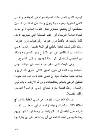 ‫ﺍﻟﺒﺴﻴﻁ ﻟﺘﻘﺩﻴﻡ ﺍﻟﺼﺭﺍﻋﺎﺕ ﺍﻟﻌﻤﻴﻘﺔ ﺴﻭﺍﺀ ﻓﻲ ﺍﻟﻤﺠﺘﻤﻊ ﺃﻭ ﻓـﻲ‬
‫ﺍﻟﻨﻔﺱ ﺍﻟﺒﺸﺭﻴﺔ ﻭﻫﻭ- ﺒﻬﺫﺍ ﻴﻜﻭﻥ ﻭﺍﺤ ‪‬ﺍ ﻤﻥ ﺍﻟﻘﻼﺌـل ﺍﻟـﺫﻴﻥ‬
                   ‫ﺩ‬
‫ﺍﺴﺘﻁﺎﻋﻭﺍ ﺃﻥ ﻴﻜﺘﺸﻔﻭﺍ ﻤﺤﺘﻭﻯ ﺸﻜل ﺍﻟﻠﻐـﺔ ﺍﻟﻌﺎﺩﻴـﺔ ﺃﻭ ﻟﻐـﺔ‬
‫ﺍﻟﺤﻴﺎﺓ ﺍﻟﻌﺎﺩﻴﺔ ﺍﻟﻴﻭﻤﻴﺔ، ﺃﻱ ﺍﻟﻘﻴﻡ ﺍﻟﺠﻤﺎﻟﻴﺔ ﺍﻟﺘﻲ ﺘﺤﺘﻭﻴﻬﺎ ﻫـﺫﻩ‬
‫ﺍﻟﻠﻐﺔ ﺒﺎﺨﺘﻴﺎﺭﻫﺎ ﻷﻟﻔﺎﻅ ﺩﻭﻥ ﻏﻴﺭﻫﺎ، ﻭﻟﺘﺭﻜﻴﺒﺎﺕ ﺩﻭﻥ ﻏﻴﺭﻫﺎ.‬
‫ﻭﻫﺫﻩ ﺍﻟﻘﻴﻡ ﻟﻴﺴﺕ ﻜﺎﻓﻴﺔ ﺒﺎﻟﻁﺒﻊ ﻓﻲ ﺍﻟﻠﻐﺔ ﻨﻔﺴﻬﺎ، ﻭﺇﻨﻤـﺎ ﻫـﻲ‬
‫ﻤﺴﺘﻤﺩﺓ ﻤﻥ ﺍﻟﻤﺘﻜﻠﻤﻴﻥ ﺃﻱ ﻤﻥ ﺍﻟﺸﺎﺭﻉ ﻭﻤﻥ ﺍﻟﺠﻤﻬﻭﺭ؛ ﻭﻟﺫﻟﻙ‬
   ‫ﻤﻥ ﺍﻟﻁﺒﻴﻌﻲ ﺃﻥ ﺘﺼل ﺇﻟﻰ ﻫﺫﺍ ﺍﻟﺠﻤﻬﻭﺭ ﻭ ﺇﻟﻰ ﺍﻟﺸﺎﺭﻉ.‬
‫ﻭﻓﻲ ﺍﻟﻭﻗﺕ ﺍﻟﺫﻱ ﺴﺨﺭ ﻓﻴـﻪ ﺇﺤﺴـﺎﻥ ﻋﺒﺩﺍﻟﻘـﺩﻭﺱ‬
‫ﺃﺤﺴﺎﺴﻪ ﺒﻬﺫﻩ ﺍﻟﻠﻐﺔ ﻓﻲ ﺴﺒﻴل ﺘﺤﻘﻴﻕ ﺍﻟﺘﺩﻨﻲ ﺒﺫﻭﻕ ﺍﻟﻘـﺎﺭﺉ ﻭ‬
‫ﺇﻤﺘﺎﻋﻪ ﻤﺘﻌﺔ ﺴﺎﺫﺠﺔ، ﻨﺠﺩ ﺃﻥ ﻓﺘﺤﻲ ﻏﺎﻨﻡ ﻗـﺩ ﺍﺴـﺘﻔﺎﺩ ﻤﻨﻬـﺎ‬
‫ﻟﺘﺤﻘﻴﻕ ﺍﻟﻭﻋﻲ ﺒﺎﻟﻌﺎﻟﻡ ﻭﺘﻨﺎﻗﻀﺎﺘﻪ، ﻭﻤﻥ ﺜﻡ ﺍﻻﺭﺘﻘـﺎﺀ ﺒﺎﻟـﺫﻭﻕ‬
‫ﻭﺍﻟﺠﻤﺎل. ﻭﻫﺫﻩ ﻗﻀﻴﺔ ﺃﺨﺭﻯ ﺘﺤﺘﺎﺝ ﺇﻟـﻰ ﺩﺭﺍﺴـﺔ ﺃﻋﻤـﻕ‬
                                            ‫ﻭﺃﻜﺜﺭ ﺘﻔﺼﻴﻼ.‬
                                             ‫ﹰ‬
‫ﺇﻥ ﻫﺫﻩ ﺍﻟﻌﻭﺍﻤل، ﻭﻏﻴﺭﻫﺎ، ﻫﻲ ﻓـﻲ ﺍﻟﺤﻘﻴﻘـﺔ ﻨﺘـﺎﺝ‬
‫ﻟﻌﻼﻗﺔ ﺍﻟﻜﺎﺘﺏ ﺒﺎﻟﺤﻴﺎﺓ ﻭﺭﺅﻴﺘﻪ ﺇﺯﺍﺀﻫـﺎ. ﺃﻱ ﺒﻤﻌﻨـﻰ ﺁﺨـﺭ‬
‫ﻗﺩﺭﺘﻪ ﻋﻠﻰ ﺍﻻﺘﺼﺎل ﺍﻟـﺩﺍﺌﻡ ﺒﺎﻟﺒﺸـﺭ ﻭﻤﻌﺎﻨﺎﺘﻬـﺎ ﻟﺘﺠـﺎﺭﺒﻬﻡ‬
‫ﻭﻤﺸﺎﻜﻠﻬﻡ، ﻭﺭﻏﺒﺘﻪ ﺍﻟﺩﺍﺌﻤﺔ ﻓﻲ ﺃﻥ ﻴﺴﺎﻋﺩﻫﻡ ﻋﻠﻰ ﺃﻥ ﻴﻜﻭﻨـﻭﺍ‬


‫٧٥‬
 