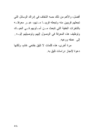 ‫ﺃﻓﻀل، ﻭﺍﻷﻫﻡ ﻤﻥ ﺫﻟﻙ ﺤﺴﻪ ﺍﻟﺸﻔﺎﻑ ﻓﻲ ﺇﺩﺭﺍﻙ ﺍﻟﻭﺴﺎﺌل ﺍﻟﺘﻲ‬
‫ﺘﺠﻌﻠﻬﻡ ﻗﺭﻴﺒﻴﻥ ﻤﻨﻪ ﻭﺘﺠﻌﻠﻪ ﻗﺭﻴ ‪‬ـﺎ ﻤـﻨﻬﻡ، ﻋﺒـﺭ ﻤﻌﺭﻓﺘـﻪ‬
                      ‫ﺒ‬
‫ﺒﺎﻟﺸﻔﺭﺍﺕ ﺍﻟﺨﻔﻴﺔ ﺍﻟﺘﻲ ﺘﻨﺒﻌﺙ ﻤـﻥ ﺃﺴـﻠﻭﺒﻬﻡ ﻓـﻲ ﺍﻟﺤﻴـﺎﺓ،‬
‫ﻭﺘﻭﻅﻴﻑ ﻫﺫﻩ ﺍﻟﻤﻌﺭﻓﺔ ﻓﻲ ﺍﻟﻭﺼﻭل ﺇﻟﻴﻬﻡ ﻭﺘﻭﺼﻴﻠﻬﻡ ﺇﻟﻴـﻪ..‬
                                    ‫ﺇﻟﻰ ﻋﻤﻘﻪ ﻭﻭﻋﻴﻪ.‬
‫ﻤﺭﺓ ﺃﺨﺭﻯ، ﻫﺫﻩ ﻜﻠﻤﺎﺕ ﻻ ﺘﻠﻴﻕ ﺒﻔﺘﺤﻲ ﻏﺎﻨﻡ، ﻭﻟﻜﻨﻬﺎ‬
                         ‫ﺩﻋﻭﺓ ﻹﻨﺠﺎﺯ ﺩﺭﺍﺴﺎﺕ ﺘﻠﻴﻕ ﺒﻪ.‬




‫٨٥‬
 