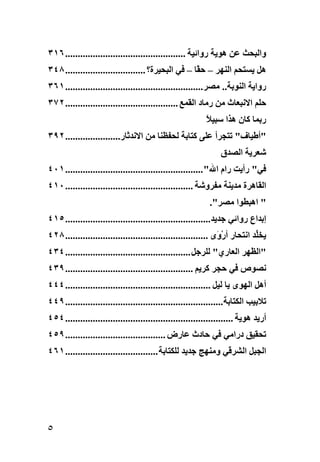 ‫واﻟﺒﺤﺚ ﻋﻦ هﻮیﺔ رواﺋﻴﺔ ................................................ ٦١٣‬
‫هﻞ یﺴﺘﺤﻢ اﻟﻨﻬﺮ – ﺣ ًﺎ – ﻓﻲ اﻟﺒﺤﻴﺮة؟ ................................ ٨٤٣‬
                                                    ‫ﻘ‬
‫روایﺔ اﻟﻨﻮﺏﺔ.. ﻣﺼﺮ....................................................... ١٦٣‬
‫ﺣﻠﻢ اﻻﻧﺒﻌﺎث ﻣﻦ رﻣﺎد اﻟﻘﻤﻊ ............................................. ٢٧٣‬
                                                          ‫رﺏﻤﺎ آﺎن هﺬا ﺱﺒﻴﻼ‬
                                                          ‫ً‬
‫"أﻃﻴﺎف" ﺕﺘﺠﺮأ ﻋﻠﻰ آﺘﺎﺏﺔ ﻟﺤﻔﻈﻨﺎ ﻣﻦ اﻻﻧﺪﺛﺎر...................... ٢٩٣‬
                                                                ‫ﺵﻌﺮیﺔ اﻟﺼﺪق‬
‫ﻓﻲ" رأیﺖ رام اﷲ" ....................................................... ١٠٤‬
‫اﻟﻘﺎهﺮة ﻣﺪیﻨﺔ ﻣﻔﺮوﺵﺔ ................................................... ٠١٤‬
                                                            ‫" اهﺒﻄﻮا ﻣﺼﺮ".‬
‫إﺏﺪاع رواﺋﻲ ﺝﺪیﺪ.......................................................... ٥١٤‬
‫یﺨﱢﺪ اﻧﺘﺤﺎر أر َى ......................................................... ٨٢٤‬
                                                               ‫ْو‬           ‫ﻠ‬
‫"اﻟﻈﻬﺮ اﻟﻌﺎري" ﻟﻠﺮﺝﻞ .................................................. ٤٣٤‬
‫ﻧﺼﻮص ﻓﻲ ﺣﺠﺮ آﺮیﻢ ................................................... ٩٣٤‬
‫أهﻞ اﻟﻬﻮى یﺎ ﻟﻴﻞ .......................................................... ٤٤٤‬
‫ﺕﻼﺏﻴﺐ اﻟﻜﺘﺎﺏﺔ............................................................... ٩٤٤‬
‫أریﺪ هﻮیﺔ ................................................................... ٤٥٤‬
‫ﺕﺤﻘﻴﻖ دراﻣﻲ ﻓﻲ ﺣﺎدث ﻋﺎرض ........................................ ٩٥٤‬
‫اﻟﺠﺒﻞ اﻟﺸﺮﻗﻲ وﻣﻨﻬﺞ ﺝﺪیﺪ ﻟﻠﻜﺘﺎﺏﺔ ..................................... ١٦٤‬




‫٥‬
 