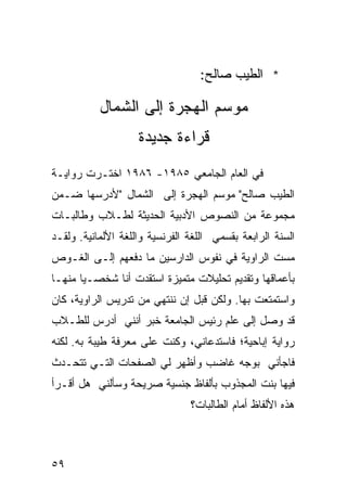 ‫* ﺍﻟﻁﻴﺏ ﺼﺎﻟﺢ:‬

           ‫ﻤﻭﺴﻡ ﺍﻟﻬﺠﺭﺓ ﺇﻟﻰ ﺍﻟﺸﻤﺎل‬
                    ‫ﻗﺭﺍﺀﺓ ﺠﺩﻴﺩﺓ‬
‫ﻓﻲ ﺍﻟﻌﺎﻡ ﺍﻟﺠﺎﻤﻌﻲ ٥٨٩١- ٦٨٩١ ﺍﺨﺘـﺭﺕ ﺭﻭﺍﻴـﺔ‬
‫ﺍﻟﻁﻴﺏ ﺼﺎﻟﺢ" ﻤﻭﺴﻡ ﺍﻟﻬﺠﺭﺓ ﺇﻟﻰ ﺍﻟﺸﻤﺎل "ﻷﺩﺭﺴﻬﺎ ﻀـﻤﻥ‬
‫ﻤﺠﻤﻭﻋﺔ ﻤﻥ ﺍﻟﻨﺼﻭﺹ ﺍﻷﺩﺒﻴﺔ ﺍﻟﺤﺩﻴﺜﺔ ﻟﻁـﻼﺏ ﻭﻁﺎﻟ ‪‬ـﺎﺕ‬
   ‫ﺒ‬
‫ﺍﻟﺴﻨﺔ ﺍﻟﺭﺍﺒﻌﺔ ﺒﻘﺴﻤﻲ ﺍﻟﻠﻐﺔ ﺍﻟﻔﺭﻨﺴﻴﺔ ﻭﺍﻟﻠﻐﺔ ﺍﻷﻟﻤﺎﻨﻴﺔ. ﻭﻟﻘـﺩ‬
‫ﻤﺴﺕ ﺍﻟﺭﺍﻭﻴﺔ ﻓﻲ ﻨﻔﻭﺱ ﺍﻟﺩﺍﺭﺴﻴﻥ ﻤﺎ ﺩﻓﻌﻬﻡ ﺇﻟـﻰ ﺍﻟﻐـﻭﺹ‬
‫ﺒﺄﻋﻤﺎﻗﻬﺎ ﻭﺘﻘﺩﻴﻡ ﺘﺤﻠﻴﻼﺕ ﻤﺘﻤﻴﺯﺓ ﺍﺴﺘﻘﺩﺕ ﺃﻨﺎ ﺸﺨﺼـ ‪‬ﺎ ﻤﻨﻬـﺎ‬
       ‫ﻴ‬
‫ﻭﺍﺴﺘﻤﺘﻌﺕ ﺒﻬﺎ. ﻭﻟﻜﻥ ﻗﺒل ﺇﻥ ﻨﻨﺘﻬﻲ ﻤﻥ ﺘﺩﺭﻴﺱ ﺍﻟﺭﺍﻭﻴﺔ، ﻜﺎﻥ‬
‫ﻗﺩ ﻭﺼل ﺇﻟﻰ ﻋﻠﻡ ﺭﺌﻴﺱ ﺍﻟﺠﺎﻤﻌﺔ ﺨﺒﺭ ﺃﻨﻨﻲ ﺃﺩﺭﺱ ﻟﻠﻁـﻼﺏ‬
‫ﺭﻭﺍﻴﺔ ﺇﺒﺎﺤﻴﺔ؛ ﻓﺎﺴﺘﺩﻋﺎﻨﻲ، ﻭﻜﻨﺕ ﻋﻠﻰ ﻤﻌﺭﻓﺔ ﻁﻴﺒﺔ ﺒﻪ. ﻟﻜﻨﻪ‬
‫ﻓﺎﺠﺄﻨﻲ ﺒﻭﺠﻪ ﻏﺎﻀﺏ ﻭﺃﻅﻬﺭ ﻟﻲ ﺍﻟﺼﻔﺤﺎﺕ ﺍﻟﺘـﻲ ﺘﺘﺤـﺩﺙ‬
‫ﻓﻴﻬﺎ ﺒﻨﺕ ﺍﻟﻤﺠﺫﻭﺏ ﺒﺄﻟﻔﺎﻅ ﺠﻨﺴﻴﺔ ﺼﺭﻴﺤﺔ ﻭﺴﺄﻟﻨﻲ ﻫل ﺃﻗـﺭﺃ‬
                                ‫ﻫﺫﻩ ﺍﻷﻟﻔﺎﻅ ﺃﻤﺎﻡ ﺍﻟﻁﺎﻟ ‪‬ﺎﺕ؟‬
                                   ‫ﺒ‬



‫٩٥‬
 