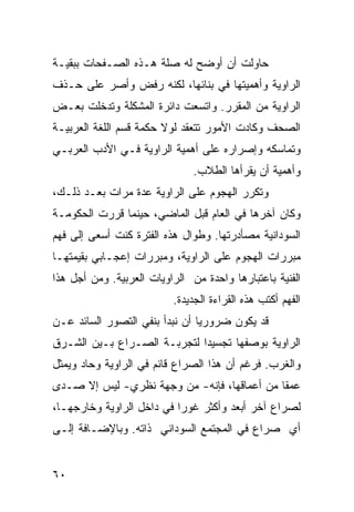 ‫ﺤﺎﻭﻟﺕ ﺃﻥ ﺃﻭﻀﺢ ﻟﻪ ﺼﻠﺔ ﻫـﺫﻩ ﺍﻟﺼـﻔﺤﺎﺕ ﺒﺒﻘﻴـﺔ‬
‫ﺍﻟﺭﺍﻭﻴﺔ ﻭﺃﻫﻤﻴﺘﻬﺎ ﻓﻲ ﺒﻨﺎﺌﻬﺎ، ﻟﻜﻨﻪ ﺭﻓﺽ ﻭﺃﺼﺭ ﻋﻠﻰ ﺤـﺫﻑ‬
‫ﺍﻟﺭﺍﻭﻴﺔ ﻤﻥ ﺍﻟﻤﻘ ‪‬ﺭ. ﻭﺍﺘﺴﻌﺕ ﺩﺍﺌﺭﺓ ﺍﻟﻤﺸﻜﻠﺔ ﻭﺘﺩﺨﻠﺕ ﺒﻌـﺽ‬
                                   ‫ﺭ‬
‫ﺍﻟﺼﺤﻑ ﻭﻜﺎﺩﺕ ﺍﻷﻤﻭﺭ ﺘﺘﻌﻘﺩ ﻟﻭﻻ ﺤﻜﻤﺔ ﻗﺴﻡ ﺍﻟﻠﻐﺔ ﺍﻟﻌﺭﺒﻴـﺔ‬
‫ﻭﺘﻤﺎﺴﻜﻪ ﻭﺇﺼﺭﺍﺭﻩ ﻋﻠﻰ ﺃﻫﻤﻴﺔ ﺍﻟﺭﺍﻭﻴﺔ ﻓـﻲ ﺍﻷﺩﺏ ﺍﻟﻌﺭﺒـﻲ‬
                               ‫ﻭﺃﻫﻤﻴﺔ ﺃﻥ ﻴﻘﺭﺃﻫﺎ ﺍﻟﻁﻼﺏ.‬
‫ﻭﺘﻜﺭﺭ ﺍﻟﻬﺠﻭﻡ ﻋﻠﻰ ﺍﻟﺭﺍﻭﻴﺔ ﻋﺩﺓ ﻤﺭﺍﺕ ﺒﻌـﺩ ﺫﻟـﻙ،‬
‫ﻭﻜﺎﻥ ﺁﺨﺭﻫﺎ ﻓﻲ ﺍﻟﻌﺎﻡ ﻗﺒل ﺍﻟﻤﺎﻀﻲ، ﺤﻴﻨﻤﺎ ﻗﺭﺭﺕ ﺍﻟﺤﻜﻭﻤـﺔ‬
‫ﺍﻟﺴﻭﺩﺍﻨﻴﺔ ﻤﺼﺄﺩﺭﺘﻬﺎ. ﻭﻁﻭﺍل ﻫﺫﻩ ﺍﻟﻔﺘﺭﺓ ﻜﻨﺕ ﺃﺴﻌﻰ ﺇﻟﻰ ﻓﻬﻡ‬
‫ﻤﺒ ‪‬ﺭﺍﺕ ﺍﻟﻬﺠﻭﻡ ﻋﻠﻰ ﺍﻟﺭﺍﻭﻴﺔ، ﻭﻤﺒﺭﺭﺍﺕ ﺇﻋﺠـﺎﺒﻲ ﺒﻘﻴﻤﺘﻬـﺎ‬
                                                ‫ﺭ‬
‫ﺍﻟﻔﻨﻴﺔ ﺒﺎﻋﺘﺒﺎﺭﻫﺎ ﻭﺍﺤﺩﺓ ﻤﻥ ﺍﻟﺭﺍﻭﻴﺎﺕ ﺍﻟﻌﺭﺒﻴﺔ. ﻭﻤﻥ ﺃﺠل ﻫﺫﺍ‬
                          ‫ﺍﻟﻔﻬﻡ ﺃﻜﺘﺏ ﻫﺫﻩ ﺍﻟﻘﺭﺍﺀﺓ ﺍﻟﺠﺩﻴﺩﺓ.‬
‫ﻗﺩ ﻴﻜﻭﻥ ﻀﺭﻭﺭﻴﺎ ﺃﻥ ﻨﺒﺩﺃ ﺒﻨﻔﻲ ﺍﻟﺘﺼﻭﺭ ﺍﻟﺴﺎﺌﺩ ﻋـﻥ‬
                                ‫‪‬‬
‫ﺍﻟﺭﺍﻭﻴﺔ ﺒﻭﺼﻔﻬﺎ ﺘﺠﺴﻴ ‪‬ﺍ ﻟﺘﺠﺭﺒـﺔ ﺍﻟﺼـﺭﺍﻉ ﺒـﻴﻥ ﺍﻟﺸـﺭﻕ‬
                             ‫ﺩ‬
‫ﻭﺍﻟﻐﺭﺏ. ﻓﺭﻏﻡ ﺃﻥ ﻫﺫﺍ ﺍﻟﺼﺭﺍﻉ ﻗﺎﺌﻡ ﻓﻲ ﺍﻟﺭﺍﻭﻴﺔ ﻭﺤﺎﺩ ﻭﻴﻤﺜل‬
‫ﻋﻤ ﹰﺎ ﻤﻥ ﺃﻋﻤﺎﻗﻬﺎ، ﻓﺈﻨﻪ- ﻤﻥ ﻭﺠﻬﺔ ﻨﻅﺭﻱ- ﻟﻴﺱ ﺇﻻ ﺼـﺩﻯ‬
‫‪‬‬                                            ‫ﻘ‬
‫ﻟﺼﺭﺍﻉ ﺁﺨﺭ ﺃﺒﻌﺩ ﻭﺃﻜﺜﺭ ﻏﻭ ‪‬ﺍ ﻓﻲ ﺩﺍﺨل ﺍﻟﺭﺍﻭﻴﺔ ﻭﺨﺎﺭﺠﻬـﺎ،‬
                           ‫ﺭ‬
‫ﺃﻱ ﺼﺭﺍﻉ ﻓﻲ ﺍﻟﻤﺠﺘﻤﻊ ﺍﻟﺴﻭﺩﺍﻨﻲ ﺫﺍﺘﻪ. ﻭﺒﺎﻹﻀـﺎﻓﺔ ﺇﻟـﻰ‬


‫٠٦‬
 