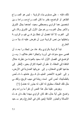 ‫ﺫﻟﻙ، ﻓﺈﻨﻪ - ﻋﻠﻰ ﻤﺴﺘﻭﻯ ﺒﻨﺎﺀ ﺍﻟﺭﺍﻭﻴﺔ - ﻟﻴﺱ ﻫﻭ ﺍﻟﺼـﺭﺍﻉ‬
‫ﺍﻟﻅﺎﻫﺭ ﺃﻭ ﺍﻟﻭﺍﻀﺢ، ﺒﻘﺩﺭ ﻤﺎ ﻜﺎﻥ ﺍﻟﺼـﺭﺍﻉ ﺼـﺭﺍ ‪‬ﺎ ﺒـﻴﻥ‬
      ‫ﻋ‬
‫ﺸﺨﺼﻴﻥ ﻫﻤﺎ ﺍﻟﺭﺍﻭﻱ ﻭﻤﺼﻁﻔﻰ ﺴﻌﻴﺩ، ﺃﺤﺩﻫﻤﺎ ﻴﻤﺜل ﺍﻟﺸﺭﻕ‬
‫ﻭﺍﻵﺨﺭ ﻴﻤﺜل ﺍﻟﻐﺭﺏ، ﻭﺭﻏﻡ ﻤﻴل ﺍﻷﻭل ﺇﻟﻰ ﺍﻟﺸﺭﻕ ﻭﺍﻟﺜـﺎﻨﻲ‬
‫ﺇﻟﻰ ﺍﻟﻐﺭﺏ ﺇﻻ ﺃﻨﻨﺎ ﻨﻔﻀل ﺃﻥ ﻨﻨﻁﻠـﻕ ﻓـﻲ ﻓﻬـﻡ ﺍﻟﺭﺍﻭﻴـﺔ‬
‫ﻭﺘﺤﻠﻴﻠﻬﺎ ﻤﻥ ﻨﺹ ﺍﻟﺭﺍﻭﻴﺔ ﺩﻭﻥ ﺃﻥ ﻨﻔﺭﺽ ﻋﻠﻴﻪ ﺸـﻴ ًﺎ ﻤـﻥ‬
     ‫ﺌ‬
                                                  ‫ﺍﻟﺨﺎﺭﺝ.‬
‫ﺘﺒﺩﺃ ﺍﻟﺭﺍﻭﻴﺔ ﺒﺎﻟﺭﺍﻭﻱ ﻭﻗﺩ ﻋﺎﺩ ﻤﻥ ﺇﻨﺠﻠﺘـﺭﺍ ﺒﻌـﺩ ﺃﻥ‬
‫ﻗﻀﻰ ﺴﺒﻊ ﺴﻨﻭﺍﺕ ﻓﻲ ﺃﻭﺭﺒﺎ ﻭﺇﻨﺠﻠﺘﺭﺍ ﺘﻌﻠﻡ ﺨﻼﻟﻬـﺎ. ﻭﻤـﻥ‬
‫ﺍﻟﻭﺍﻀﺢ ﻓﻲ ﺍﻟﻔﺼل ﺍﻷﻭل ﺃﻨﻪ ﺴﻌﻴﺩ ﺒﺎﻟﻌﻭﺩﺓ ﻤﻥ ﻨﻅﺭﺘﻪ ﺨﻼل‬
‫ﺍﻟﻨﺎﻓﺫﺓ ﺇﻟﻰ ﺍﻟﻨﺨﻠﺔ، ﺇﺫ ﻋﻠﻡ ﺃﻥ ﺍﻟﺤﻴﺎﺓ ﻻﺘﺯﺍل ﺒﺨﻴﺭ، )ﺃﻨﻅﺭ ﺇﻟﻰ‬
‫ﺠﺫﻋﻬﺎ ﺍﻟﻘﻭﻱ ﺍﻟﻤﻌﺘﺩل، ﻭ ﺇﻟﻰ ﻋﺭﻭﻗﻬﺎ ﺍﻟﻀﺎﺭﺒﺔ ﻓﻲ ﺍﻷﺭﺽ،‬
‫ﻭ ﺇﻟﻰ ﺍﻟﺠﺭﻴﺩ ﺍﻷﺨﻀﺭ ﺍﻟﻤﺘﻬـﺩل ﻓـﻭﻕ ﻫﺎﻤﺘﻬـﺎ، ﻓـﺄﺤﺱ‬
‫ﺒﺎﻟﻁﻤﺄﻨﻴﻨﺔ، ﺃﺤﺱ ﺃﻨﻨﻲ ﻟﺴﺕ ﺭﻴﺸﺔ ﻓﻲ ﻤﻬﺏ ﺍﻟ ‪‬ﻴﺢ، ﻭﻟﻜﻨـﻲ‬
          ‫ﺭ‬
     ‫ﻤﺜل ﺘﻠﻙ ﺍﻟﻨﺨﻠﺔ، ﻤﺨﻠﻭﻕ ﻟﻪ ﺃﻫل، ﻟﻪ ﺠﺫﻭﺭ ﻟﻪ ﻫﺩﻑ( )١(‬
‫ﻭﻴﻔﺭﺽ ﻋﻠﻴﻨﺎ ﻤﺜل ﻫﺫﺍ ﺍﻟﻨﺹ ﺃﻥ ﻨﻘﺭﺃ ﻤﺎ ﻭﺭﺍﺀﻩ ﻭﻫﻭ‬
‫ﻭﺍﻀﺢ ﻋﻠﻰ ﺃﻴﺔ ﺤﺎل، ﻓﻘﺩ ﻜﺎﻥ ﺍﻟﺭﺍﻭﻱ ﻤﻬﺩ ‪‬ﺍ ﺒﻔﻘـﺩﺍﻥ ﻫـﺫﻩ‬
              ‫‪‬ﺩ‬
‫ﺍﻷﺼﺎﻟﺔ ﻭﺍﻟﺠﺫﻭﺭ ﺍﻟﺜﺎﺒﺘﺔ )ﺤﻴﻥ ﻜﺎﻥ ﻓﻲ ﺍﻟﺨﺎﺭﺝ( ﻭﻫﻭ ﺴـﻌﻴﺩ‬


‫١٦‬
 