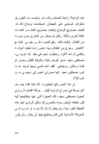 ‫ﻫﺫﻩ ﺍﻟﺭﺍﺌﺤﺔ" ﺭﺍﺌﺤﺔ ﺍﻟﺼﻨﺩل ﻭﺍﻟﺴـﻨﺩ. ﻭﺘﺤﺴﺴـﺕ ﺍﻟﻁﺭﻴـﻕ‬
‫ﺒﺄﻁﺭﺍﻑ ﺃﺼﺎﺒﻌﻰ ﻋﻠﻰ ﺍﻟﺤﻴﻁﺎﻥ. ﺍﺼﻁﺩﻤﺕ ﺒﺯﺠﺎﺝ ﻨﺎﻓـﺫﺓ.‬
‫ﻓﺘﺤﺕ ﻤﺼﺎﺭﻴﻊ ﺍﻟﺯﺠﺎﺝ ﻭﻓﺘﺤﺕ ﻤﺼﺎﺭﻴﻊ ﺍﻟﺨﺸـﺏ. ﻓﺘﺤـﺕ‬
‫ﻨﺎﻓﺫﺓ ﺃﺨﺭﻯ ﻭﺜﺎﻟﺜﺔ. ﻭﻟﻜﻥ ﻟﻡ ﻴﺩﺨل ﻤﻥ ﺍﻟﺨﺎﺭﺝ ﺴﻭﻯ ﻤﺯﻴـﺩ‬
‫ﻤﻥ ﺍﻟﻅﻼﻡ. ﺃﻭﻗﺩﺕ ﺜﻘﺎ ‪‬ﺎ. ﻭﻗﻊ ﺍﻟﻀﻭﺀ ﻋﻠـﻰ ﻋﻴﻨـﻲ ﻜﻭﻗـﻊ‬
                             ‫ﺒ‬
‫ﺍﻻﻨﻔﺠﺎﺭ. ﻭﺨﺭﺝ ﻤﻥ ﺍﻟﻅﻼﻡ ﻭﺠﻪ ﻋﺎﺒﺱ ﺯﺍ ‪‬ﺎ ﺸﻔﺘﻴﻪ ﺃﻋﺭﻓـﻪ‬
              ‫ﻤ‬
‫ﻭﻟﻜﻨﻨﻲ ﻟﻡ ﺃﻋﺩ ﺃﺫﻜﺭﻩ. ﻭﺨﻁﻭﺕ ﻨﺤﻭﻩ ﻓﻲ ﺤﻘﺩ. ﺇﻨﻪ ﻏﺭﻴﻤـﻲ،‬
‫ﻤﺼﻁﻔﻰ ﺴﻌﻴﺩ. ﺼﺎﺭ ﻟﻠﻭﺠﻪ ﺭﻗﺒﺔ، ﻭﻟﻠﺭﻗﺒﺔ ﻜﺘﻔﺎﻥ ﻭﺼﺩﺭ ﺜﻡ‬
‫ﻗﺎﻤﺔ ﻭﺴﺎﻗﺎﻥ. ﻭﻭﺠﺩﺘﻨﻲ ﺃﻗﻑ ﺃﻤﺎﻡ ﻨﻔﺴﻲ ﻭﺠ ‪‬ﺎ ﻟﻭﺠﻪ. ﻫـﺫﺍ‬
            ‫ﻬ‬
‫ﻟﻴﺱ ﻤﺼﻁﻔﻰ ﺴﻌﻴﺩ. ﺇﻨﻬﺎ ﺼﻭﺭﺘﻲ ﺘﻌﺒﺱ ﻓﻲ ﻭﺠﻬـﻲ ﻤـﻥ‬
             ‫ﹶ ‪ ‬‬
                                             ‫ﺍﻟﻤﺭﺁﺓ)٢(‬
‫ﺇﻥ ﻫﺫﺍ ﺍﻟﻨﺹ ﺒﺎﻟﻎ ﺍﻟﺨﻁﻭﺭﺓ، ﻷﻨﻪ ﻜﻤﺎ ﻗﻠﺕ ﻴﺼـﻑ‬
‫ﺃﻫﻡ ﺤﺭﻜﺔ ﻓﻲ ﺼﺭﺍﻉ ﺍﻟﺭﺍﻭﻴﺔ ﻜﻠﻬﺎ... ﺤﺭﻜﺔ ﺍﻗﺘﺤﺎﻡ ﺍﻟـﺭﺍﻭﻱ‬
‫ﻟﺤﺠﺭﺓ ﻤﺼﻁﻔﻰ ﺴﻌﻴﺩ، ﺘﻠﻙ ﺍﻟﺤﺠﺭﺓ ﺍﻟﺘﻲ ﻋﻬﺩ ﺒﻤﻔﺎﺘﻴﺤﻬﺎ ﺇﻟﻴﻪ‬
‫ﻗﺒل ﺍﺨﺘﻔﺎﺌﻪ )ﻭﻟﻴﺱ ﻤﻭﺘﻪ ﺒﺎﻟﻀﺭﻭﺭﺓ(، ﻭﻟﻜﻥ ﺍﻟﺭﺍﻭﻱ ﺃﺠل ﻫﺫﻩ‬
‫ﺍﻟﻠﺤﻅﺔ ﻜﺜﻴ ‪‬ﺍ ﺠ ‪‬ﺍ، ﻭﻟﻡ ﻴﻔﻌل ﺫﻟـﻙ ﺇﻻ ﺒﻌـﺩ ﺃﻥ ﻫـﺯﻡ ﻓـﻲ‬
                                    ‫ﺭ ﺩ‬
‫ﺍﻟﻤﻌﺭﻜﺔ ﺍﻷﺴﺎﺴﻴﺔ ﺍﻟﺘﻲ ﻜﺎﻥ ﻴﺴﺘﻁﻴﻊ ﻓﻴﻬﺎ ﺃﻥ ﻴﺨﺘﺎﺭ ﻭﺃﻥ ﻴﻘﺭﺭ‬




‫٣٦‬
 