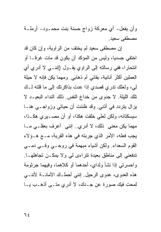 ‫ﻭﺃﻥ ﻴﻔﻌل- ﺃﻱ ﻤﻌﺭﻜﺔ ﺯﻭﺍﺝ ﺤﺴﻨﺔ ﺒﻨﺕ ﻤﺤﻤـﻭﺩ- ﺃﺭﻤﻠـﺔ‬
                                           ‫ﻤﺼﻁﻔﻰ ﺴﻌﻴﺩ.‬
‫ﺇﻥ ﻤﺼﻁﻔﻰ ﺴﻌﻴﺩ ﻟﻡ ﻴﺨﺘﻑ ﻤﻥ ﺍﻟﺭﺍﻭﻴﺔ، ﻭﺇﻥ ﻜﺎﻥ ﻗﺩ‬
‫ﺍﺨﺘﻔﻲ ﺠﺴﺩ ‪‬ﺎ، ﻭﻟﻴﺱ ﻤﻥ ﺍﻟﻤﺅﻜﺩ ﺃﻥ ﻴﻜﻭﻥ ﻗﺩ ﻤﺎﺕ ﻏﺭ ﹰـﺎ ﺃﻭ‬
     ‫ﻗ‬                                    ‫ﻴ‬
‫ﺍﻨﺘﺤﺎﺭﺍ، ﻓﻔﻲ ﺭﺴﺎﻟﺘﻪ ﺇﻟﻰ ﺍﻟﺭﺍﻭﻱ ﻴﻘـﻭل )ﺇﻨﻨـﻲ ﻻ ﺃﺩﺭﻱ ﺃﻱ‬
‫ﺍﻟﻌﻤﻠﻴﻥ ﺃﻜﺜﺭ ﺃﻨﺎﻨﻴﺔ، ﺒﻘﺎﺌﻲ ﺃﻡ ﺫﻫﺎﺒﻲ. ﻭﻤﻬﻤﺎ ﻴﻜﻥ ﻓﺈﻨﻪ ﻻ ﺤﻴﻠﺔ‬
‫ﻟﻲ، ﻭﻟﻌﻠﻙ ﺘﺩﺭﻱ ﻗﺼﺩﻱ ﺇﺫﺍ ﻋﺩﺕ ﺒﺫﺍﻜﺭﺘﻙ ﺇﻟﻰ ﻤﺎ ﻗﻠﺘﻪ ﻟـﻙ‬
‫ﺘﻠﻙ ﺍﻟﻠﻴﻠﺔ. ﻻ ﺠﺩﻭﻯ ﻤﻥ ﺨﺩﺍﻉ ﺍﻟﻨﻔﺱ. ﺫﻟﻙ ﺍﻟﻨﺩﺍﺀ ﺍﻟﺒﻌﻴـﺩ ﻻ‬
‫ﻴﺯﺍل ﻴﺘﺭﺩﺩ ﻓﻲ ﺃﺫﻨﻲ. ﻭﻗﺩ ﻅﻨﻨﺕ ﺃﻥ ﺤﻴﺎﺘﻲ ﻭﺯﻭﺍﺠـﻲ ﻫﻨـﺎ‬
‫ﺴﻴﺴﻜﺘﺎﻨﻪ، ﻭﻟﻜﻥ ﻟﻌﻠﻲ ﺨﻠﻘﺕ ﻫﻜﺫﺍ، ﺃﻭ ﺃﻥ ﻤﺼـﻴﺭﻱ ﻫﻜـﺫﺍ،‬
‫ﻤﻬﻤﺎ ﻴﻜﻥ ﻤﻌﻨﻰ ﺫﻟﻙ، ﻻ ﺃﺩﺭﻱ.. ﺇﻨﻨﻲ ﺃﻋﺭﻑ ﺒﻌﻘﻠـﻲ ﻤـﺎ‬
‫ﻴﺠﺏ ﻓﻌﻠﻪ، ﺍﻷﻤﺭ ﺍﻟﺫﻱ ﺠﺭﺒﺘﻪ ﻓﻲ ﻫﺫﻩ ﺍﻟﻘﺭﻴﺔ، ﻤـﻊ ﻫـﺅﻻﺀ‬
‫ﺍﻟﻘﻭﻡ ﺍﻟﺴﻌﺩﺍﺀ. ﻭﻟﻜﻥ ﺃﺸﻴﺎﺀ ﻤﺒﻬﻤﺔ ﻓﻲ ﺭﻭﺤـﻲ ﻭﻓـﻲ ﺩﻤـﻲ‬
‫ﺘﺩﻓﻌﻨﻲ ﺇﻟﻰ ﻤﻨﺎﻁﻕ ﺒﻌﻴﺩﺓ ﺘﺘﺭﺍﺀﻯ ﻟﻲ ﻭﻻ ﻴﻤﻜـﻥ ﺘﺠﺎﻫﻠﻬـﺎ.‬
‫ﻭﺍﺤﺴﺭﺘﻲ ﺇﺫﺍ ﻨﺸﺄ ﻭﻟﺩﺍﻱ، ﺃﺤﺩﻫﻤﺎ ﺃﻭ ﻜﻼﻫﻤﺎ، ﻭﻓﻴﻬﻤﺎ ﺠﺭﺜﻭﻤﺔ‬
‫ﻫﺫﻩ ﺍﻟﻌﺩﻭﻯ، ﻋﺩﻭﻯ ﺍﻟﺭﺤﻴل. ﺇﻨﻨﻲ ﺃﺤﻤﻠـﻙ ﺍﻷﻤﺎﻨـﺔ ﻷﻨﻨـﻲ‬
‫ﻟﻤﺤﺕ ﻓﻴﻙ ﺼﻭﺭﺓ ﻋﻥ ﺠـﺩﻙ، ﻻ ﺃﺩﺭﻱ ﻤﺘـﻰ ﺃﺫﻫـﺏ ﻴـﺎ‬




‫٤٦‬
 