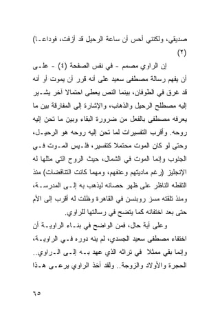 ‫ﺼﺩﻴﻘﻲ، ﻭﻟﻜﻨﻨﻲ ﺃﺤﺱ ﺃﻥ ﺴﺎﻋﺔ ﺍﻟﺭﺤﻴل ﻗﺩ ﺃﺯﻓﺕ، ﻓﻭﺩﺍ ‪‬ـﺎ(‬
   ‫ﻋ‬
                                                  ‫)٢(‬
‫ﺇﻥ ﺍﻟﺭﺍﻭﻱ ﻤﺼﻤﻡ - ﻓﻲ ﻨﻔﺱ ﺍﻟﺼﻔﺤﺔ )٤( - ﻋﻠـﻰ‬
‫ﺃﻥ ﻴﻔﻬﻡ ﺭﺴﺎﻟﺔ ﻤﺼﻁﻔﻰ ﺴﻌﻴﺩ ﻋﻠﻰ ﺃﻨﻪ ﻗﺭﺭ ﺃﻥ ﻴﻤﻭﺕ ﺃﻭ ﺃﻨﻪ‬
‫ﻗﺩ ﻏﺭﻕ ﻓﻲ ﺍﻟﻁﻭﻓﺎﻥ، ﺒﻴﻨﻤﺎ ﺍﻟﻨﺹ ﻴﻌﻁﻰ ﺍﺤﺘﻤﺎﻻ ﺁﺨﺭ ﻴﺸـﻴﺭ‬
          ‫ﹰ‬
‫ﺇﻟﻴﻪ ﻤﺼﻁﻠﺢ ﺍﻟﺭﺤﻴل ﻭﺍﻟﺫﻫﺎﺏ، ﻭﺍﻹﺸﺎﺭﺓ ﺇﻟﻰ ﺍﻟﻤﻔﺎﺭﻗﺔ ﺒﻴﻥ ﻤﺎ‬
‫ﻴﻌﺭﻓﻪ ﻤﺼﻁﻔﻰ ﺒﺎﻟﻔﻌل ﻤﻥ ﻀﺭﻭﺭﺓ ﺍﻟﺒﻘﺎﺀ ﻭﺒﻴﻥ ﻤﺎ ﺘﺤﻥ ﺇﻟﻴﻪ‬
‫ﺭﻭﺤﻪ. ﻭﺃﻗﺭﺏ ﺍﻟﺘﻔﺴﻴﺭﺍﺕ ﻟﻤﺎ ﺘﺤﻥ ﺇﻟﻴﻪ ﺭﻭﺤﻪ ﻫﻭ ﺍﻟﺭﺤﻴـل،‬
‫ﻭﺤﺘﻰ ﻟﻭ ﻜﺎﻥ ﺍﻟﻤﻭﺕ ﻤﺤﺘﻤﻼ ﻜﺘﻔﺴﻴﺭ، ﻓﻠـﻴﺱ ﺍﻟﻤـﻭﺕ ﻓـﻲ‬
                         ‫ﹰ‬
‫ﺍﻟﺠﻨﻭﺏ ﻭﺇﻨﻤﺎ ﺍﻟﻤﻭﺕ ﻓﻲ ﺍﻟﺸﻤﺎل، ﺤﻴﺙ ﺍﻟﺭﻭﺡ ﺍﻟﺘﻲ ﻤﺜﻠﻬﺎ ﻟﻪ‬
‫ﺍﻹﻨﺠﻠﻴﺯ )ﺭﻏﻡ ﻤﺎﺩﻴﺘﻬﻡ ﻭﻋﻨﻔﻬﻡ، ﻭﻤﻬﻤﺎ ﻜﺎﻨﺕ ﺍﻟﺘﻨﺎﻗﻀﺎﺕ( ﻤﻨﺫ‬
‫ﺍﻟﺘﻘﻁﻪ ﺍﻟﻨﺎﻅﺭ ﻋﻠﻰ ﻅﻬﺭ ﺤﺼﺎﻨﻪ ﻟﻴﺫﻫﺏ ﺒﻪ ﺇﻟـﻰ ﺍﻟﻤﺩﺭﺴـﺔ،‬
‫ﻭﻤﻨﺫ ﺘﻠﻘﺘﻪ ﻤﺴﺯ ﺭﻭﺒﻨﺴﻥ ﻓﻲ ﺍﻟﻘﺎﻫﺭﺓ ﻭﻅﻠﺕ ﻟﻪ ﺃﻗﺭﺏ ﺇﻟﻰ ﺍﻷﻡ‬
           ‫ﺤﺘﻰ ﺒﻌﺩ ﺍﺨﺘﻔﺎﺌﻪ ﻜﻤﺎ ﻴﺘﻀﺢ ﻓﻲ ﺭﺴﺎﻟﺘﻬﺎ ﻟﻠﺭﺍﻭﻱ.‬
‫ﻭﻋﻠﻰ ﺃﻴﺔ ﺤﺎل، ﻓﻤﻥ ﺍﻟﻭﺍﻀﺢ ﻓﻲ ﺒﻨـﺎﺀ ﺍﻟﺭﺍﻭﻴـﺔ ﺃﻥ‬
‫ﺍﺨﺘﻔﺎﺀ ﻤﺼﻁﻔﻰ ﺴﻌﻴﺩ ﺍﻟﺠﺴﺩﻱ، ﻟﻡ ﻴﻨﻪ ﺩﻭﺭﻩ ﻓـﻲ ﺍﻟﺭﺍﻭﻴـﺔ،‬
‫ﻭﺇﻨﻤﺎ ﺒﻘﻲ ﻤﻤﺜﻼ ﻓﻲ ﺘﺭﺍﺜﻪ ﺍﻟﺫﻱ ﻋﻬﺩ ﺒـﻪ ﺇﻟـﻰ ﺍﻟـﺭﺍﻭﻱ..‬
                                     ‫ﹰ‬    ‫‪‬‬
‫ﺍﻟﺤﺠﺭﺓ ﻭﺍﻷﻭﻻﺩ ﻭﺍﻟﺯﻭﺠﺔ.. ﻭﻟﻘﺩ ﺃﺨﺫ ﺍﻟﺭﺍﻭﻱ ﻴﺭﻋـﻰ ﻫـﺫﺍ‬


‫٥٦‬
 