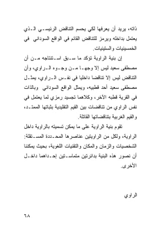 ‫ﺫﺍﺘﻪ، ﻴﺭﻴﺩ ﺃﻥ ﻴﻌﺭﻓﻬﺎ ﻟﻜﻲ ﻴﺤﺴﻡ ﺍﻟﺘﻨﺎﻗﺽ ﺍﻟﺭﺌﻴﺴـﻲ ﺍﻟـﺫﻱ‬
‫ﻴﻌﺘﻤل ﺒﺩﺍﺨﻠﻪ ﻭﻴﺭﻤﺯ ﻟﻠﺘﻨﺎﻗﺽ ﺍﻟﻘﺎﺌﻡ ﻓﻲ ﺍﻟﻭﺍﻗﻊ ﺍﻟﺴﻭﺩﺍﻨﻲ ﻓﻲ‬
                                   ‫ﺍﻟﺨﻤﺴﻴﻨﻴﺎﺕ ﻭﺍﻟﺴﺘﻴﻨﻴﺎﺕ.‬
‫ﺇﻥ ﺒﻨﻴﺔ ﺍﻟﺭﺍﻭﻴﺔ ﺘﺅﻜﺩ ﻤﺎ ﺴـﺒﻕ ﺍﺴـﺘﻨﺘﺎﺠﻪ ﻤـﻥ ﺃﻥ‬
‫ﻤﺼﻁﻔﻰ ﺴﻌﻴﺩ ﻟﻴﺱ ﺇﻻ ﻭﺠ ‪‬ـﺎ ﻤـﻥ ﻭﺠـﻭﻩ ﺍﻟـﺭﺍﻭﻱ، ﻭﺃﻥ‬
                         ‫ﻬ‬
‫ﺍﻟﺘﻨﺎﻗﺽ ﻟﻴﺱ ﺇﻻ ﺘﻨﺎﻗ ‪‬ﺎ ﺩﺍﺨﻠ ‪‬ﺎ ﻓﻲ ﻨﻔـﺱ ﺍﻟـﺭﺍﻭﻱ، ﻴﻤﺜـل‬
                        ‫ﻴ‬       ‫ﻀ‬
‫ﻤﺼﻁﻔﻰ ﺴﻌﻴﺩ ﺃﺤﺩ ﻗﻁﺒﻴﻪ، ﻭﻴﻤﺜل ﺍﻟﻭﺍﻗﻊ ﺍﻟﺴﻭﺩﺍﻨﻲ ﻭﺒﺎﻟﺫﺍﺕ‬
‫ﻓﻲ ﺍﻟﻘﺭﻴﺔ ﻗﻁﺒﻪ ﺍﻵﺨﺭ، ﻭﻜﻼﻫﻤﺎ ﺘﺠﺴﻴﺩ ﺭﻤﺯﻱ ﻟﻤﺎ ﻴﻌﺘﻤل ﻓﻲ‬
‫ﻨﻔﺱ ﺍﻟﺭﺍﻭﻱ ﻤﻥ ﺘﻨﺎﻗﻀﺎﺕ ﺒﻴﻥ ﺍﻟﻘﻴﻡ ﺍﻟﺘﻘﻠﻴﺩﻴﺔ ﺒﺜﺒﺎﺘﻬﺎ ﺍﻟﻤﻤﺘـﺩ،‬
                           ‫ﻭﺍﻟﻘﻴﻡ ﺍﻟﻐﺭﺒﻴﺔ ﺒﺘﻨﺎﻗﻀﺎﺘﻬﺎ ﺍﻟﻘﺎﺘﻠﺔ.‬
‫ﺘﻘﻭﻡ ﺒﻨﻴﺔ ﺍﻟﺭﺍﻭﻴﺔ ﻋﻠﻰ ﻤﺎ ﻴﻤﻜﻥ ﺘﺴﻤﻴﺘﻪ ﺒﺎﻟﺭﺍﻭﻴﺔ ﺩﺍﺨل‬
‫ﺍﻟﺭﺍﻭﻴﺔ، ﻭﻟﻜل ﻤﻥ ﺍﻟﺭﺍﻭﻴﺘﻴﻥ ﻋﻨﺎﺼﺭﻫﺎ ﺍﻟﻤﺤـﺩﺩﺓ ﺍﻟﻤﺴـﺘﻘﻠﺔ:‬
‫ﺍﻟﺸﺨﺼﻴﺎﺕ ﻭﺍﻟﺯﻤﺎﻥ ﻭﺍﻟﻤﻜﺎﻥ ﻭﺍﻟﺘﻘﻨﻴﺎﺕ ﺍﻟﻠﻐﻭﻴﺔ، ﺒﺤﻴﺙ ﻴﻤﻜﻨﻨﺎ‬
‫ﺃﻥ ﻨﺼﻭﺭ ﻫﺫﻩ ﺍﻟﺒﻨﻴﺔ ﺒﺩﺍﺌﺭﺘﻴﻥ ﻤﺘﻤﺎﺴـﺘﻴﻥ ﺇﺤـﺩﺍﻫﻤﺎ ﺩﺍﺨـل‬
                                                   ‫ﺍﻷﺨﺭﻯ.‬



                                                     ‫ﺍﻟﺭﺍﻭﻱ‬


‫٨٦‬
 