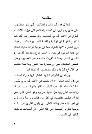 ‫ﻤﻘﺩﻤﺔ‬
‫ﺘﺤﺎﻭل ﻫﺫﻩ ﺍﻟﺩﺭﺍﺴﺎﺕ ﻭﺍﻟﻤﻘﺎﻻﺕ، ﺍﻟﺘﻲ ﻨﺸﺭ ﻤﻌﻅﻤﻬـﺎ‬
‫ﻋﻠﻰ ﻤﺩﻯ ﺭﺒﻊ ﻗﺭﻥ، ﺃﻥ ﺘﻤﺴﻙ ﺒﺎﻟﻤﻼﻤﺢ ﺍﻟﺘﻲ ﻤﻴﺯﺕ ﺍﻹﻨﺘـﺎﺝ‬
‫ﺍﻟﻨﺜﺭﻱ ﻓﻲ ﺍﻷﺩﺏ ﺍﻟﻌﺭﺒﻲ ﺍﻟﻤﻌﺎﺼﺭ ﻭﻗﺩ ﺨﺼﺹ ﻫﺫﺍ ﺍﻟﻜﺘـﺎﺏ‬
‫ﻟﻸﻨﻭﺍﻉ ﺍﻟﻨﺜﺭﻴﺔ ﺃﻱ ﺍﻟﺭﺍﻭﻴﺔ ﻭﺍﻟﻘﺼﺔ ﺍﻟﻘﺼـﻴﺭﺓ ﻭﺍﻟﻤﺴـﺭﺤﻴﺔ-‬
‫ﺩﻭﻥ ﺍﻟﺸﻌﺭ- ﻷﻨﻬﺎ ﺘﺸﺘﺭﻙ ﻤ ‪‬ﺎ ﻓﻲ ﻜﻭﻨﻬﺎ ﺃﻨﻭﺍ ‪‬ﺎ ﺤﺩﻴﺜﺔ ﺍﻟﻤﻨﺸﺄ‬
              ‫ﻋ‬                ‫ﻌ‬
‫ﻓﻲ ﺃﺩﺒﻨﺎ ﺍﻟﻌﺭﺒﻲ، ﻓﻲ ﺤﻴﻥ ﺃﻥ ﺍﻟﺸﻌﺭ ﻨﻭﻉ ﻤﻤﺘﺩ ﻤﻨﺫ ﺍﻟﻘـﺩﻡ. ﻻ‬
‫ﺸﻙ ﺃﻥ ﺍﻟﺸﻌﺭ ﺃﻴ ‪‬ﺎ ﻗﺩ ﺘﻐﻴﺭﺕ ﻤﻼﻤﺤﻪ ﻋﺒﺭ ﺍﻟﻌﺼﻭﺭ، ﻭﺤﺘﻰ‬
                                 ‫ﻀ‬
‫ﺍﻟﻌﺼﺭ ﺍﻟﺤﺩﻴﺙ، ﻏﻴﺭ ﺃﻥ ﻤﺴﻴﺭﺓ ﻫﺫﺍ ﺍﻟﺘﻐﻴﺭ ﻭﻤﻼﻤﺤﻪ ﺘﺨﺘﻠﻑ‬
         ‫ﻋﻥ ﺍﻷﻨﻭﺍﻉ ﺍﻟﻨﺜﺭﻴﺔ ﻭﻟﺫﻟﻙ ﺴﻨﺨﺼﺹ ﻟﻪ ﻜﺘﺎ ‪‬ﺎ ﺁﺨﺭ.‬
               ‫ﺒ‬
‫ﻭﺭﻏﻡ ﺃﻥ ﺍﻷﻨﻭﺍﻉ ﺍﻟﻨﺜﺭﻴﺔ ﺍﻟﻤﺸﺎﺭ ﺇﻟﻴﻬﺎ ﺤﺩﻴﺜﺔ ﺍﻟﻤﻨﺸـﺄ‬
‫ﻓﻲ ﻜل ﺁﺩﺍﺏ ﺍﻟﻌﺎﻟﻡ، ﺇﻻ ﺃﻥ ﻨﺸﺄﺘﻬﺎ ﻓﻲ ﺍﻷﺩﺏ ﺍﻟﻌﺭﺒـﻲ ﺘﺜﻴـﺭ‬
‫ﺇﺸﻜﺎﻟﻴﺎﺕ ﺨﺎﺼﺔ! ﺒﺴﺒﺏ ﺍﻟﺘﺒﺎﺱ ﻋﻼﻗﺘﻬﺎ ﺒﺎﻟﺘﺭﺍﺙ ﻤﻥ ﻨﺎﺤﻴـﺔ،‬
‫ﻭﺒﺎﻵﺩﺍﺏ ﺍﻷﻭﺭﻭﺒﻴﺔ ﻤﻥ ﻨﺎﺤﻴﺔ ﺃﺨﺭﻯ، ﻭﻫﻭ ﺍﻷﻤﺭ ﺍﻟﺫﻱ ﺴﺒﻕ‬
‫ﻟﻨﺎ ﺃﻥ ﻋﺎﻟﺠﻨﺎﻩ ﺘﻔﺎﺼﻴﻼ ﻓﻲ ﺃﻜﺜﺭ ﻤﻥ ﻜﺘﺎﺏ ﻭﺩﺭﺍﺴﺔ ﻭﻤﻥ ﺜـﻡ‬
                               ‫ﹰ‬
‫ﻟﻥ ﻨﻌﻭﺩ ﺇﻟﻴﻪ ﻫﻨﺎ. ﻭﻟﻜﻨﻨﺎ ﻨﺘﻤﻨﻰ ﺃﻥ ﻴﻜﻭﻥ ﺍﻟﻘﺎﺭﺉ ﻋﻠﻰ ﻋﻠـﻡ‬
‫ﺒﻭﺠﻬﺔ ﻨﻅﺭﻨﺎ )ﺍﻟﺨﺎﺼﺔ( ﻓﻲ ﻫﺫﺍ ﺍﻷﻤﺭ، ﻷﻥ ﺃﺼﺩﺍﺀﻫﺎ ﺸـﺩﻴﺩﺓ‬
                                       ‫ﺍﻟﺘﺄﺜﻴﺭ ﻓﻲ ﺍﻟﻜﺘﺎﺏ.‬

‫٦‬
 