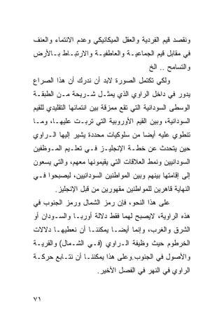 ‫ﻭﻨﻘﺼﺩ ﻗﻴﻡ ﺍﻟﻔﺭﺩﻴﺔ ﻭﺍﻟﻌﻘل ﺍﻟﻤﻴﻜﺎﻨﻴﻜﻲ ﻭﻋﺩﻡ ﺍﻻﻨﺘﻤﺎﺀ ﻭﺍﻟﻌﻨﻑ‬
‫ﻓﻲ ﻤﻘﺎﺒل ﻗﻴﻡ ﺍﻟﺠﻤﺎﻋﻴـﺔ ﻭﺍﻟﻌﺎﻁﻔﻴـﺔ ﻭﺍﻻﺭﺘﺒـﺎﻁ ﺒـﺎﻷﺭﺽ‬
                                           ‫ﻭﺍﻟﺘﺴﺎﻤﺢ .. ﺍﻟﺦ‬
‫ﻭﻟﻜﻲ ﺘﻜﺘﻤل ﺍﻟﺼﻭﺭﺓ ﻻﺒﺩ ﺃﻥ ﻨﺩﺭﻙ ﺃﻥ ﻫﺫﺍ ﺍﻟﺼﺭﺍﻉ‬
‫ﻴﺩﻭﺭ ﻓﻲ ﺩﺍﺨل ﺍﻟﺭﺍﻭﻱ ﺍﻟﺫﻱ ﻴﻤﺜـل ﺸـﺭﻴﺤﺔ ﻤـﻥ ﺍﻟﻁﺒﻘـﺔ‬
‫ﺍﻟﻭﺴﻁﻰ ﺍﻟﺴﻭﺩﺍﻨﻴﺔ ﺍﻟﺘﻲ ﺘﻘﻊ ﻤﻤﺯﻗﺔ ﺒﻴﻥ ﺍﻨﺘﻤﺎﺌﻬﺎ ﺍﻟﺘﻘﻠﻴﺩﻱ ﻟﻠﻘﻴﻡ‬
‫ﺍﻟﺴﻭﺩﺍﻨﻴﺔ، ﻭﺒﻴﻥ ﺍﻟﻘﻴﻡ ﺍﻷﻭﺭﻭﺒﻴﺔ ﺍﻟﺘﻲ ﺘﺭﺒـﺕ ﻋﻠﻴﻬـﺎ، ﻭﻤـﺎ‬
‫ﺘﻨﻁﻭﻱ ﻋﻠﻴﻪ ﺃﻴ ‪‬ﺎ ﻤﻥ ﺴﻠﻭﻜﻴﺎﺕ ﻤﺤﺩﺩﺓ ﻴﺸﻴﺭ ﺇﻟﻴﻬﺎ ﺍﻟـﺭﺍﻭﻱ‬
                                     ‫ﻀ‬
‫ﺤﻴﻥ ﻴﺘﺤﺩﺙ ﻋﻥ ﺨﻁـﺔ ﺍﻹﻨﺠﻠﻴـﺯ ﻓـﻲ ﺘﻌﻠـﻴﻡ ﺍﻟﻤـﻭﻅﻔﻴﻥ‬
‫ﺍﻟﺴﻭﺩﺍﻨﻴﻴﻥ ﻭﻨﻤﻁ ﺍﻟﻌﻼﻗﺎﺕ ﺍﻟﺘﻲ ﻴﻘﻴﻤﻭﻨﻬﺎ ﻤﻌﻬﻡ، ﻭﺍﻟﺘﻲ ﻴﺴﻌﻭﻥ‬
‫ﺇﻟﻰ ﺇﻗﺎﻤﺘﻬﺎ ﺒﻴﻨﻬﻡ ﻭﺒﻴﻥ ﺍﻟﻤﻭﺍﻁﻨﻴﻥ ﺍﻟﺴﻭﺩﺍﻨﻴﻴﻥ، ﻟﻴﺼﺒﺤﻭﺍ ﻓـﻲ‬
        ‫ﺍﻟﻨﻬﺎﻴﺔ ﻗﺎﻫﺭﻴﻥ ﻟﻠﻤﻭﺍﻁﻨﻴﻥ ﻤﻘﻬﻭﺭﻴﻥ ﻤﻥ ﻗﺒل ﺍﻹﻨﺠﻠﻴﺯ.‬
‫ﻋﻠﻰ ﻫﺫﺍ ﺍﻟﻨﺤﻭ، ﻓﺈﻥ ﺭﻤﺯ ﺍﻟﺸﻤﺎل ﻭﺭﻤﺯ ﺍﻟﺠﻨﻭﺏ ﻓﻲ‬
‫ﻫﺫﻩ ﺍﻟﺭﺍﻭﻴﺔ، ﻻﻴﺼﺒﺢ ﻟﻬﻤﺎ ﻓﻘﻁ ﺩﻻﻟﺔ ﺃﻭﺭﺒـﺎ ﻭﺍﻟﺴـﻭﺩﺍﻥ ﺃﻭ‬
‫ﺍﻟﺸﺭﻕ ﻭﺍﻟﻐﺭﺏ، ﻭﺇﻨﻤﺎ ﺃﻴ ‪‬ـﺎ ﻴﻤﻜﻨﻨـﺎ ﺃﻥ ﻨﻌﻁﻴﻬـﺎ ﺩﻻﻻﺕ‬
                          ‫ﻀ‬
‫ﺍﻟﺨﺭﻁﻭﻡ ﺤﻴﺙ ﻭﻅﻴﻔﺔ ﺍﻟـﺭﺍﻭﻱ )ﻓـﻲ ﺍﻟﺸـﻤﺎل( ﻭﺍﻟﻘﺭﻴـﺔ‬
‫ﻭﺍﻷﺼﻭل ﻓﻲ ﺍﻟﺠﻨﻭﺏ.ﻭﻋﻠﻰ ﻫﺫﺍ ﻴﻤﻜﻨﻨـﺎ ﺃﻥ ﻨﺘـﺎﺒﻊ ﺤﺭﻜـﺔ‬
                        ‫ﺍﻟﺭﺍﻭﻱ ﻓﻲ ﺍﻟﻨﻬﺭ ﻓﻲ ﺍﻟﻔﺼل ﺍﻷﺨﻴﺭ.‬


‫١٧‬
 