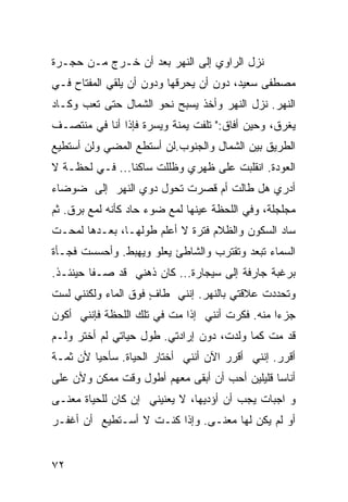 ‫ﻨﺯل ﺍﻟﺭﺍﻭﻱ ﺇﻟﻰ ﺍﻟﻨﻬﺭ ﺒﻌﺩ ﺃﻥ ﺨـﺭﺝ ﻤـﻥ ﺤﺠـﺭﺓ‬
‫ﻤﺼﻁﻔﻰ ﺴﻌﻴﺩ، ﺩﻭﻥ ﺃﻥ ﻴﺤﺭﻗﻬﺎ ﻭﺩﻭﻥ ﺃﻥ ﻴﻠﻘﻲ ﺍﻟﻤﻔﺘﺎﺡ ﻓـﻲ‬
‫ﺍﻟﻨﻬﺭ. ﻨﺯل ﺍﻟﻨﻬﺭ ﻭﺃﺨﺫ ﻴﺴﺒﺢ ﻨﺤﻭ ﺍﻟﺸﻤﺎل ﺤﺘﻰ ﺘﻌﺏ ﻭﻜـﺎﺩ‬
‫ﻴﻐﺭﻕ، ﻭﺤﻴﻥ ﺃﻓﺎﻕ:" ﺘﻠﻔﺕ ﻴﻤﻨﺔ ﻭ ‪‬ﺴﺭﺓ ﻓﺈﺫﺍ ﺃﻨﺎ ﻓﻲ ﻤﻨﺘﺼـﻑ‬
                      ‫ﹰ ﻴ‬
‫ﺍﻟﻁﺭﻴﻕ ﺒﻴﻥ ﺍﻟﺸﻤﺎل ﻭﺍﻟﺠﻨﻭﺏ.ﻟﻥ ﺃﺴﺘﻁﻊ ﺍﻟﻤﻀﻲ ﻭﻟﻥ ﺃﺴﺘﻁﻴﻊ‬
‫ﺍﻟﻌﻭﺩﺓ. ﺍﻨﻘﻠﺒﺕ ﻋﻠﻰ ﻅﻬﺭﻱ ﻭﻅﻠﻠﺕ ﺴﺎﻜ ﹰﺎ... ﻓـﻲ ﻟﺤﻅـﺔ ﻻ‬
                ‫ﻨ‬
‫ﺃﺩﺭﻱ ﻫل ﻁﺎﻟﺕ ﺃﻡ ﻗﺼﺭﺕ ﺘﺤﻭل ﺩﻭﻱ ﺍﻟﻨﻬﺭ ﺇﻟﻰ ﻀﻭﻀﺎﺀ‬
‫ﻤﺠﻠﺠﻠﺔ، ﻭﻓﻲ ﺍﻟﻠﺤﻅﺔ ﻋﻴﻨﻬﺎ ﻟﻤﻊ ﻀﻭﺀ ﺤﺎﺩ ﻜﺄﻨﻪ ﻟﻤﻊ ﺒﺭﻕ. ﺜﻡ‬
‫ﺴﺎﺩ ﺍﻟﺴﻜﻭﻥ ﻭﺍﻟﻅﻼﻡ ﻓﺘﺭﺓ ﻻ ﺃﻋﻠﻡ ﻁﻭﻟﻬـﺎ، ﺒﻌـﺩﻫﺎ ﻟﻤﺤـﺕ‬
‫ﺍﻟﺴﻤﺎﺀ ﺘﺒﻌﺩ ﻭﺘﻘﺘﺭﺏ ﻭﺍﻟﺸﺎﻁﺊ ﻴﻌﻠﻭ ﻭﻴﻬﺒﻁ. ﻭﺃﺤﺴﺴﺕ ﻓﺠـﺄﺓ‬
‫ﺒﺭﻏﺒﺔ ﺠﺎﺭﻓﺔ ﺇﻟﻰ ﺴﻴﺠﺎﺭﺓ... ﻜﺎﻥ ﺫﻫﻨﻲ ﻗﺩ ﺼـﻔﺎ ﺤﻴﻨﺌـﺫ.‬
‫ﻭﺘﺤﺩﺩﺕ ﻋﻼﻗﺘﻲ ﺒﺎﻟﻨﻬﺭ. ﺇﻨﻨﻲ ﻁﺎﻑ ﻓﻭﻕ ﺍﻟﻤﺎﺀ ﻭﻟﻜﻨﻨﻲ ﻟﺴﺕ‬
                     ‫ٍ‬
‫ﺠﺯ ‪‬ﺍ ﻤﻨﻪ. ﻓﻜﺭﺕ ﺃﻨﻨﻲ ﺇﺫﺍ ﻤﺕ ﻓﻲ ﺘﻠﻙ ﺍﻟﻠﺤﻅﺔ ﻓﺈﻨﻨﻲ ﺃﻜﻭﻥ‬
                                                ‫ﺀ‬
‫ﻗﺩ ﻤﺕ ﻜﻤﺎ ﻭﻟﺩﺕ، ﺩﻭﻥ ﺇﺭﺍﺩﺘﻲ. ﻁﻭل ﺤﻴﺎﺘﻲ ﻟﻡ ﺃﺨﺘﺭ ﻭﻟـﻡ‬
‫ﺃﻗﺭﺭ. ﺇﻨﻨﻲ ﺃﻗﺭﺭ ﺍﻵﻥ ﺃﻨﻨﻲ ﺃﺨﺘﺎﺭ ﺍﻟﺤﻴﺎﺓ. ﺴﺄﺤﻴﺎ ﻷﻥ ﺜﻤـﺔ‬
‫ﺃﻨﺎ ‪‬ﺎ ﻗﻠﻴﻠﻴﻥ ﺃﺤﺏ ﺃﻥ ﺃﺒﻘﻰ ﻤﻌﻬﻡ ﺃﻁﻭل ﻭﻗﺕ ﻤﻤﻜﻥ ﻭﻷﻥ ﻋﻠﻰ‬
‫‪‬‬                                              ‫ﺴ‬
‫ﻭ ﺍﺠﺒﺎﺕ ﻴﺠﺏ ﺃﻥ ﺃﺅﺩﻴﻬﺎ، ﻻ ﻴﻌﻨﻴﻨﻲ ﺇﻥ ﻜﺎﻥ ﻟﻠﺤﻴﺎﺓ ﻤﻌﻨـﻰ‬
‫‪‬‬
‫ﺃﻭ ﻟﻡ ﻴﻜﻥ ﻟﻬﺎ ﻤﻌﻨـﻰ. ﻭﺇﺫﺍ ﻜﻨـﺕ ﻻ ﺃﺴـﺘﻁﻴﻊ ﺃﻥ ﺃﻏﻔـﺭ‬
                              ‫‪‬‬


‫٢٧‬
 