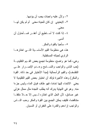 ‫٢- ﻭﻷﻥ ﻋﻠﻴﻪ ﻭﺍﺠﺒﺎﺕ ﻴﺠﺏ ﺃﻥ ﻴﺅﺩﻴﻬﺎ.‬
‫٣- ﻻﻴﻌﻨﻴﻨﻲ ﺇﻥ ﻜﺎﻥ ﻟﻠﺤﻴﺎﺓ ﻤﻌﻨﻰ ﺃﻡ ﻟﻡ ﻴﻜﻥ ﻟﻬـﺎ‬
                                       ‫ﻤﻌﻨﻰ.‬
                                        ‫‪‬‬
‫٤- ﺇﺫﺍ ﻜﻨﺕ ﻻ ﺃﺴـﺘﻁﻴﻊ ﺃﻥ ﺃﻏﻔـﺭ ﻓﺴـﺄﺤﺎﻭل ﺃﻥ‬
                                       ‫ﺃﻨ ‪‬ﻰ.‬
                                         ‫ﺴ‬
                         ‫٥- ﺴﺄﺤﻴﺎ ﺒﺎﻟﻘﻭﺓ ﻭﺍﻟﻤﻜﺭ.‬
‫ﻫﺫﻩ ﻫﻲ ﻤﻨﻅﻭﻤﺔ ﺍﻟﻘﻴﻡ ﺍﻷﺴﺎﺴـﻴﺔ ﺍﻟﺘـﻲ ﺍﺨﺘﺎﺭﻫـﺎ‬
                         ‫ﺍﻟﺭﺍﻭﻱ ﻟﺤﻴﺎﺘﻪ ﺍﻟﻤﺴﺘﻘﺒﻠﻴﺔ.‬
‫ﻭﻫﻲ، ﻜﻤﺎ ﻫﻭ ﻭﺍﻀﺢ، ﻤﻨﻅﻭﻤﺔ ﺘﺠﻤﻊ ﺒﻌﺽ ﺍﻟﻘـﻴﻡ ﺍﻟﺘﻘﻠﻴﺩﻴـﺔ‬
‫)ﺤﺏ ﺍﻟﻨﺎﺱ ﻭﺍﻟﻭﺍﺠﺏ ﻭﺍﻟﺘﺴـﺎﻤﺢ ﻭﻋـﺩﻡ ﺍﻹﺼـﺭﺍﺭ ﻋﻠـﻰ‬
‫ﺍﻟﺘﻔﻠﺴﻑ(، ﻭﺍﻟﻘﻴﻡ ﺍﻟﺭﺃﺴﻤﺎﻟﻴﺔ )ﻤﺒﺩﺃ ﺍﻷﺨﺘﻴﺎﺭ ﻓﻲ ﺤﺩ ﺫﺍﺘﻪ. ﺍﻟﻘﻭﺓ‬
‫ﻭﺍﻟﻤﻜﺭ( ﻭﻫﺫﻩ ﺍﻷﺨﻴﺭﺓ ﺘﺅﻜﺩ ﺃﻥ ﺍﺨﺘﻴﺎﺭ ﺒﻌﺽ ﺍﻟﻘﻴﻡ ﺍﻟﺘﻘﻠﻴﺩﻴﺔ ﻻ‬
‫ﻴﻌﻨﻲ ﺍﻻﻨﺘﻤﺎﺀ ﺇﻟﻴﻬﺎ ﺘﻤﺎ ‪‬ﺎ، ﻓﻬﻭ ﻁﺎﻑ ﻓﻭﻕ ﺍﻟﻤﺎﺀ ﻭﻟﻴﺱ ﺠﺯ ‪‬ﺍ‬
 ‫ﺀ‬                             ‫ﻤ‬
‫ﻤﻨﻪ. ﻭﻫﻭ ﻓﻲ ﺍﻟﻨﻬﺎﻴﺔ ﻴﺩﺭﻙ ﺃﻨﻪ ﻴﻁﻠﺏ ﺍﻟﻨﺠﺩﺓ ﻤﺜل ﻤﻤﺜل ﻫﺯﻟﻲ‬
‫ﻏﻴﺭ ﺼﺎﺩﻕ، ﻷﻥ ﺍﻟﺤل ﺍﻟﺫﻱ ﺍﺨﺘﺎﺭﻩ ﻟـﻴﺱ ﺇﻻ ﺤـﻼ ﻤﻠﻔ ﹰـﺎ‬
  ‫ﹰ ﻘ‬
‫ﻤﺘﻨﺎﻗ ‪‬ﺎ، ﻓﻜﻴﻑ ﻴﻤﻜﻥ ﺍﻟﺠﻤﻊ ﺒﻴﻥ ﺍﻟﻘﻭﺓ ﻭﺍﻟﻤﻜﺭ ﻭﺤﺏ ﺍﻟﻨـﺎﺱ‬
                                              ‫ﻀ‬
          ‫ﻭﺍﻟﻭﺍﺠﺏ ﺇﺯﺍﺀﻫﻡ ﻭﺍﻟﻘﺩﺭﺓ ﻋﻠﻰ ﺍﻟﻐﻔﺭﺍﻥ ﺃﻭ ﺍﻟﻨﺴﻴﺎﻥ.‬




‫٤٧‬
 
