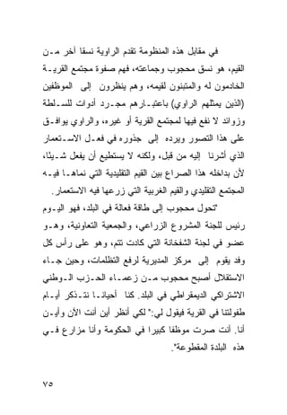 ‫ﻓﻲ ﻤﻘﺎﺒل ﻫﺫﻩ ﺍﻟﻤﻨﻅﻭﻤﺔ ﺘﻘﺩﻡ ﺍﻟﺭﺍﻭﻴﺔ ﻨﺴ ﹰﺎ ﺁﺨﺭ ﻤـﻥ‬
         ‫ﻘ‬
‫ﺍﻟﻘﻴﻡ، ﻫﻭ ﻨﺴﻕ ﻤﺤﺠﻭﺏ ﻭﺠﻤﺎﻋﺘﻪ، ﻓﻬﻡ ﺼﻔﻭﺓ ﻤﺠﺘﻤﻊ ﺍﻟﻘﺭﻴـﺔ‬
‫ﺍﻟﺨﺎﺩﻤﻭﻥ ﻟﻪ ﻭﺍﻟﻤﺘﺒﻨﻭﻥ ﻟﻘﻴﻤﻪ، ﻭﻫﻡ ﻴﻨﻅﺭﻭﻥ ﺇﻟﻰ ﺍﻟﻤﻭﻅﻔﻴﻥ‬
‫)ﺍﻟﺫﻴﻥ ﻴﻤﺜﻠﻬﻡ ﺍﻟﺭﺍﻭﻱ( ﺒﺎﻋﺘﺒـﺎﺭﻫﻡ ﻤﺠـﺭﺩ ﺃﺩﻭﺍﺕ ﻟﻠﺴـﻠﻁﺔ‬
‫ﻭﺯﻭﺍﺌﺩ ﻻ ﻨﻔﻊ ﻓﻴﻬﺎ ﻟﻤﺠﺘﻤﻊ ﺍﻟﻘﺭﻴﺔ ﺃﻭ ﻏﻴﺭﻩ، ﻭﺍﻟﺭﺍﻭﻱ ﻴﻭﺍﻓـﻕ‬
‫ﻋﻠﻰ ﻫﺫﺍ ﺍﻟﺘﺼﻭﺭ ﻭﻴﺭﺩﻩ ﺇﻟﻰ ﺠﺫﻭﺭﻩ ﻓﻲ ﻓﻌـل ﺍﻻﺴـﺘﻌﻤﺎﺭ‬
‫ﺍﻟﺫﻱ ﺃﺸﺭﻨﺎ ﺇﻟﻴﻪ ﻤﻥ ﻗﺒل، ﻭﻟﻜﻨﻪ ﻻ ﻴﺴﺘﻁﻴﻊ ﺃﻥ ﻴﻔﻌل ﺸـﻴ ًﺎ،‬
  ‫ﺌ‬
‫ﻷﻥ ﺒﺩﺍﺨﻠﻪ ﻫﺫﺍ ﺍﻟﺼﺭﺍﻉ ﺒﻴﻥ ﺍﻟﻘﻴﻡ ﺍﻟﺘﻘﻠﻴﺩﻴﺔ ﺍﻟﺘﻲ ﻨ ‪‬ﺎﻫـﺎ ﻓﻴـﻪ‬
         ‫ﻤ‬
  ‫ﺍﻟﻤﺠﺘﻤﻊ ﺍﻟﺘﻘﻠﻴﺩﻱ ﻭﺍﻟﻘﻴﻡ ﺍﻟﻐﺭﺒﻴﺔ ﺍﻟﺘﻲ ﺯﺭﻋﻬﺎ ﻓﻴﻪ ﺍﻻﺴﺘﻌﻤﺎﺭ.‬
‫"ﺘﺤﻭل ﻤﺤﺠﻭﺏ ﺇﻟﻰ ﻁﺎﻗﺔ ﻓﻌﺎﻟﺔ ﻓﻲ ﺍﻟﺒﻠﺩ، ﻓﻬﻭ ﺍﻟﻴـﻭﻡ‬
‫ﺭﺌﻴﺱ ﻟﻠﺠﻨﺔ ﺍﻟﻤﺸﺭﻭﻉ ﺍﻟﺯﺭﺍﻋﻲ، ﻭﺍﻟﺠﻤﻌﻴﺔ ﺍﻟﺘﻌﺎﻭﻨﻴﺔ، ﻭﻫـﻭ‬
‫ﻋﻀﻭ ﻓﻲ ﻟﺠﻨﺔ ﺍﻟﺸﻔﺨﺎﻨﺔ ﺍﻟﺘﻲ ﻜﺎﺩﺕ ﺘﺘﻡ، ﻭﻫﻭ ﻋﻠﻰ ﺭﺃﺱ ﻜل‬
‫ﻭﻓﺩ ﻴﻘﻭﻡ ﺇﻟﻰ ﻤﺭﻜﺯ ﺍﻟﻤﺩﻴﺭﻴﺔ ﻟﺭﻓﻊ ﺍﻟﺘﻅﻠﻤﺎﺕ، ﻭﺤﻴﻥ ﺠـﺎﺀ‬
‫ﺍﻻﺴﺘﻘﻼل ﺃﺼﺒﺢ ﻤﺤﺠﻭﺏ ﻤـﻥ ﺯﻋﻤـﺎﺀ ﺍﻟﺤـﺯﺏ ﺍﻟـﻭﻁﻨﻲ‬
‫ﺍﻻﺸﺘﺭﺍﻜﻲ ﺍﻟﺩﻴﻤﻘﺭﺍﻁﻲ ﻓﻲ ﺍﻟﺒﻠﺩ. ﻜﻨﺎ ﺃﺤﻴﺎ ﹰـﺎ ﻨﺘـﺫﻜﺭ ﺃﻴـﺎﻡ‬
               ‫ﻨ‬
‫ﻁﻔﻭﻟﺘﻨﺎ ﻓﻲ ﺍﻟﻘﺭﻴﺔ ﻓﻴﻘﻭل ﻟﻲ:" ﻟﻜﻲ ﺃﻨﻅﺭ ﺃﻴﻥ ﺃﻨﺕ ﺍﻵﻥ ﻭﺃﻴـﻥ‬
‫ﺃﻨﺎ. ﺃﻨﺕ ﺼﺭﺕ ﻤﻭﻅ ﹰﺎ ﻜﺒﻴ ‪‬ﺍ ﻓﻲ ﺍﻟﺤﻜﻭﻤﺔ ﻭﺃﻨﺎ ﻤﺯﺍﺭﻉ ﻓـﻲ‬
                           ‫ﺭ‬      ‫ﻔ‬
                                    ‫ﻫﺫﻩ ﺍﻟﺒﻠﺩﺓ ﺍﻟﻤﻘﻁﻭﻋﺔ".‬


‫٥٧‬
 