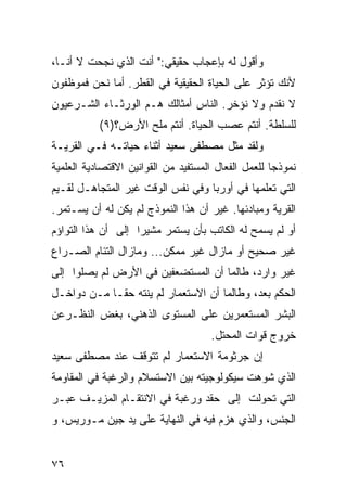 ‫ﻭﺃﻗﻭل ﻟﻪ ﺒﺈﻋﺠﺎﺏ ﺤﻘﻴﻘﻲ:" ﺃﻨﺕ ﺍﻟﺫﻱ ﻨﺠﺤﺕ ﻻ ﺃﻨـﺎ،‬
‫ﻷﻨﻙ ﺘﺅﺜﺭ ﻋﻠﻰ ﺍﻟﺤﻴﺎﺓ ﺍﻟﺤﻘﻴﻘﻴﺔ ﻓﻲ ﺍﻟﻘﻁﺭ. ﺃﻤﺎ ﻨﺤﻥ ﻓﻤﻭﻅﻔﻭﻥ‬
‫ﻻ ﻨﻘﺩﻡ ﻭﻻ ﻨﺅﺨﺭ. ﺍﻟﻨﺎﺱ ﺃﻤﺜﺎﻟﻙ ﻫـﻡ ﺍﻟﻭﺭﺜـﺎﺀ ﺍﻟﺸـﺭﻋﻴﻭﻥ‬
           ‫ﻟﻠﺴﻠﻁﺔ. ﺃﻨﺘﻡ ﻋﺼﺏ ﺍﻟﺤﻴﺎﺓ. ﺃﻨﺘﻡ ﻤﻠﺢ ﺍﻷﺭﺽ؟)٩(‬
‫ﻭﻟﻘﺩ ﻤﺜل ﻤﺼﻁﻔﻰ ﺴﻌﻴﺩ ﺃﺜﻨﺎﺀ ﺤﻴﺎﺘـﻪ ﻓـﻲ ﺍﻟﻘﺭﻴـﺔ‬
‫ﻨﻤﻭﺫ ‪‬ﺎ ﻟﻠﻌﻤل ﺍﻟﻔﻌﺎل ﺍﻟﻤﺴﺘﻔﻴﺩ ﻤﻥ ﺍﻟﻘﻭﺍﻨﻴﻥ ﺍﻻﻗﺘﺼﺎﺩﻴﺔ ﺍﻟﻌﻠﻤﻴﺔ‬
                                                     ‫ﺠ‬
‫ﺍﻟﺘﻲ ﺘﻌﻠﻤﻬﺎ ﻓﻲ ﺃﻭﺭﺒﺎ ﻭﻓﻲ ﻨﻔﺱ ﺍﻟﻭﻗﺕ ﻏﻴﺭ ﺍﻟﻤﺘﺠﺎﻫـل ﻟﻘـﻴﻡ‬
‫ﺍﻟﻘﺭﻴﺔ ﻭﻤﺒﺎﺩﺌﻬﺎ. ﻏﻴﺭ ﺃﻥ ﻫﺫﺍ ﺍﻟﻨﻤﻭﺫﺝ ﻟﻡ ﻴﻜﻥ ﻟﻪ ﺃﻥ ﻴﺴـﺘﻤﺭ.‬
‫ﺃﻭ ﻟﻡ ﻴﺴﻤﺢ ﻟﻪ ﺍﻟﻜﺎﺘﺏ ﺒﺄﻥ ﻴﺴﺘﻤﺭ ﻤﺸﻴ ‪‬ﺍ ﺇﻟﻰ ﺃﻥ ﻫﺫﺍ ﺍﻟﺘﻭﺍﺅﻡ‬
                    ‫ﺭ‬
‫ﻏﻴﺭ ﺼﺤﻴﺢ ﺃﻭ ﻤﺎﺯﺍل ﻏﻴﺭ ﻤﻤﻜﻥ... ﻭﻤﺎﺯﺍل ﺍﻟﺘﺌﺎﻡ ﺍﻟﺼـﺭﺍﻉ‬
‫ﻏﻴﺭ ﻭﺍﺭﺩ، ﻁﺎﻟﻤﺎ ﺃﻥ ﺍﻟﻤﺴﺘﻀﻌﻔﻴﻥ ﻓﻲ ﺍﻷﺭﺽ ﻟﻡ ﻴﺼﻠﻭﺍ ﺇﻟﻰ‬
‫ﺍﻟﺤﻜﻡ ﺒﻌﺩ، ﻭﻁﺎﻟﻤﺎ ﺃﻥ ﺍﻻﺴﺘﻌﻤﺎﺭ ﻟﻡ ﻴﻨﺘﻪ ﺤ ﹰـﺎ ﻤـﻥ ﺩﻭﺍﺨـل‬
             ‫ﻘ‬
‫ﺍﻟﺒﺸﺭ ﺍﻟﻤﺴﺘﻌﻤﺭﻴﻥ ﻋﻠﻰ ﺍﻟﻤﺴﺘﻭﻯ ﺍﻟﺫﻫﻨﻲ، ﺒﻐﺽ ﺍﻟﻨﻅـﺭﻋﻥ‬
                                      ‫ﺨﺭﻭﺝ ﻗﻭﺍﺕ ﺍﻟﻤﺤﺘل.‬
‫ﺇﻥ ﺠﺭﺜﻭﻤﺔ ﺍﻻﺴﺘﻌﻤﺎﺭ ﻟﻡ ﺘﺘﻭﻗﻑ ﻋﻨﺩ ﻤﺼﻁﻔﻰ ﺴﻌﻴﺩ‬
‫ﺍﻟﺫﻱ ﹸﻭﻫﺕ ﺴﻴﻜﻭﻟﻭﺠﻴﺘﻪ ﺒﻴﻥ ﺍﻻﺴﺘﺴﻼﻡ ﻭﺍﻟﺭﻏﺒﺔ ﻓﻲ ﺍﻟﻤﻘﺎﻭﻤﺔ‬
                                              ‫ﺸ‬
‫ﺍﻟﺘﻲ ﺘﺤﻭﻟﺕ ﺇﻟﻰ ﺤﻘﺩ ﻭﺭﻏﺒﺔ ﻓﻲ ﺍﻻﻨﺘﻘـﺎﻡ ﺍﻟﻤﺯﻴـﻑ ﻋﺒـﺭ‬
‫ﺍﻟﺠﻨﺱ، ﻭﺍﻟﺫﻱ ‪‬ﺯﻡ ﻓﻴﻪ ﻓﻲ ﺍﻟﻨﻬﺎﻴﺔ ﻋﻠﻰ ﻴﺩ ﺠﻴﻥ ﻤـﻭﺭﻴﺱ، ﻭ‬
                                      ‫ﻫ‬


‫٦٧‬
 