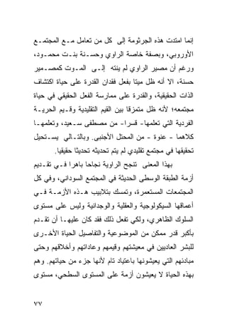 ‫ﺇﻨﻤﺎ ﺍﻤﺘﺩﺕ ﻫﺫﻩ ﺍﻟﺠﺭﺜﻭﻤﺔ ﺇﻟﻰ ﻜل ﻤﻥ ﺘﻌﺎﻤل ﻤـﻊ ﺍﻟﻤﺠﺘﻤـﻊ‬
‫ﺍﻷﻭﺭﻭﺒﻲ، ﻭﺒﺼﻔﺔ ﺨﺎﺼﺔ ﺍﻟﺭﺍﻭﻱ ﻭ ‪‬ﺴـﻨﺔ ﺒﻨـﺕ ﻤﺤﻤـﻭﺩ،‬
                 ‫ﺤ‬
‫ﻭﺭﻏﻡ ﺃﻥ ﻤﺼﻴﺭ ﺍﻟﺭﺍﻭﻱ ﻟﻡ ﻴﻨﺘﻪ ﺇﻟـﻰ ﺍﻟﻤـﻭﺕ ﻜﻤﺼـﻤﻴﺭ‬
‫ﺤﺴﻨﺔ، ﺍﻻ ﺃﻨﻪ ﻅل ﻤﻴ ﹰﺎ ﺒﻔﻌل ﻓﻘﺩﺍﻥ ﺍﻟﻘﺩﺭﺓ ﻋﻠﻰ ﺤﻴﺎﺓ ﺍﻜﺘﺸﺎﻑ‬
                                   ‫ﺘ‬
‫ﺍﻟﺫﺍﺕ ﺍﻟﺤﻘﻴﻘﻴﺔ، ﻭﺍﻟﻘﺩﺭﺓ ﻋﻠﻰ ﻤﻤﺎﺭﺴﺔ ﺍﻟﻔﻌل ﺍﻟﺤﻘﻴﻘﻲ ﻓﻲ ﺤﻴﺎﺓ‬
‫ﻤﺠﺘﻤﻌﻪ؛ ﻷﻨﻪ ﻅل ﻤﺘﻤﺯ ﹰﺎ ﺒﻴﻥ ﺍﻟﻘﻴﻡ ﺍﻟﺘﻘﻠﻴﺩﻴﺔ ﻭﻗـﻴﻡ ﺍﻟﺤﺭﻴـﺔ‬
                                   ‫ﻗ‬
‫ﺍﻟﻔﺭﺩﻴﺔ ﺍﻟﺘﻲ ﺘﻌﻠﻤﻬﺎ- ﻗﺴ ‪‬ﺍ- ﻤﻥ ﻤﺼﻁﻔﻰ ﺴـﻌﻴﺩ، ﻭﺘﻌﻠﻤﻬـﺎ‬
                           ‫ﺭ‬
‫ﻜﻼﻫﻤﺎ - ﻋﻨﻭﺓ - ﻤﻥ ﺍﻟﻤﺤﺘل ﺍﻷﺠﻨﺒﻰ. ﻭﺒﺎﻟﺘـﺎﻟﻲ ﻴﺴـﺘﺤﻴل‬
                                      ‫ﹰ‬
       ‫ﺘﺤﻘﻴﻘﻬﺎ ﻓﻲ ﻤﺠﺘﻤﻊ ﺘﻘﻠﻴﺩﻱ ﻟﻡ ﻴﺘﻡ ﺘﺤﺩﻴﺜﻪ ﺘﺤﺩﻴ ﹰﺎ ﺤﻘﻴﻘ ‪‬ﺎ.‬
         ‫ﻴ‬       ‫ﺜ‬
‫ﺒﻬﺫﺍ ﺍﻟﻤﻌﻨﻰ ﺘﻨﺠﺢ ﺍﻟﺭﺍﻭﻴﺔ ﻨﺠﺎ ‪‬ﺎ ﺒﺎﻫ ‪‬ﺍ ﻓـﻲ ﺘﻘـﺩﻴﻡ‬
            ‫ﺭ‬      ‫ﺤ‬
‫ﺃﺯﻤﺔ ﺍﻟﻁﺒﻘﺔ ﺍﻟﻭﺴﻁﻰ ﺍﻟﺤﺩﻴﺜﺔ ﻓﻲ ﺍﻟﻤﺠﺘﻤﻊ ﺍﻟﺴﻭﺩﺍﻨﻲ، ﻭﻓﻲ ﻜل‬
‫ﺍﻟﻤﺠﺘﻤﻌﺎﺕ ﺍﻟﻤﺴﺘﻌﻤﺭﺓ، ﻭﺘﻤﺴﻙ ﺒﺘﻼﺒﻴﺏ ﻫـﺫﻩ ﺍﻷﺯﻤـﺔ ﻓـﻲ‬
‫ﺃﻋﻤﺎﻗﻬﺎ ﺍﻟﺴﻴﻜﻭﻟﻭﺠﻴﺔ ﻭﺍﻟﻌﻘﻠﻴﺔ ﻭﺍﻟﻭﺠﺩﺍﻨﻴﺔ ﻭﻟﻴﺱ ﻋﻠﻰ ﻤﺴﺘﻭﻯ‬
‫ﺍﻟﺴﻠﻭﻙ ﺍﻟﻅﺎﻫﺭﻱ، ﻭﻟﻜﻲ ﺘﻔﻌل ﺫﻟﻙ ﻓﻘﺩ ﻜﺎﻥ ﻋﻠﻴﻬـﺎ ﺃﻥ ﺘﻘـﺩﻡ‬
‫ﺒﺄﻜﺒﺭ ﻗﺩﺭ ﻤﻤﻜﻥ ﻤﻥ ﺍﻟﻤﻭﻀﻭﻋﻴﺔ ﻭﺍﻟﺘﻔﺎﺼﻴل ﺍﻟﺤﻴﺎﺓ ﺍﻷﺨـﺭﻯ‬
‫ﻟﻠﺒﺸﺭ ﺍﻟﻌﺎﺩﻴﻴﻥ ﻓﻲ ﻤﻌﻴﺸﺘﻬﻡ ﻭﻗﻴﻤﻬﻡ ﻭﻋﺎﺩﺍﺘﻬﻡ ﻭﺃﺨﻼﻗﻬﻡ ﻭﺤﺘﻰ‬
‫ﻤﺒﺎﺩﺌﻬﻡ ﺍﻟﺘﻲ ﻴﻌﻴﺸﻭﻨﻬﺎ ﺒﺎﻋﺘﻴﺎﺩ ﺘﺎﻡ ﻷﻨﻬﺎ ﺠﺯﺀ ﻤﻥ ﺤﻴﺎﺘﻬﻡ. ﻭﻫﻡ‬
‫ﺒﻬﺫﻩ ﺍﻟﺤﻴﺎﺓ ﻻ ﻴﻌﻴﺸﻭﻥ ﺃﺯﻤﺔ ﻋﻠﻰ ﺍﻟﻤﺴﺘﻭﻯ ﺍﻟﺴﻁﺤﻲ، ﻤﺴﺘﻭﻯ‬


‫٧٧‬
 