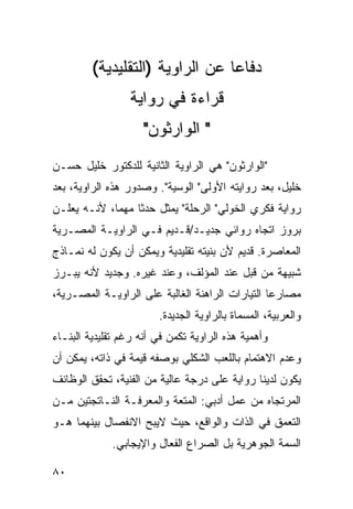 ‫ﺩﻓﺎ ‪‬ﺎ ﻋﻥ ﺍﻟﺭﺍﻭﻴﺔ )ﺍﻟﺘﻘﻠﻴﺩﻴﺔ(‬
                                 ‫ﻋ‬
                  ‫ﻗﺭﺍﺀﺓ ﻓﻲ ﺭﻭﺍﻴﺔ‬
                     ‫" ﺍﻟﻭﺍﺭﺜﻭﻥ"‬
‫"ﺍﻟﻭﺍﺭﺜﻭﻥ" ﻫﻲ ﺍﻟﺭﺍﻭﻴﺔ ﺍﻟﺜﺎﻨﻴﺔ ﻟﻠﺩﻜﺘﻭﺭ ﺨﻠﻴل ﺤﺴـﻥ‬
‫ﺨﻠﻴل، ﺒﻌﺩ ﺭﻭﺍﻴﺘﻪ ﺍﻷﻭﻟﻰ" ﺍﻟﻭﺴﻴﺔ". ﻭﺼﺩﻭﺭ ﻫﺫﻩ ﺍﻟﺭﺍﻭﻴﺔ، ﺒﻌﺩ‬
‫ﺭﻭﺍﻴﺔ ﻓﻜﺭﻱ ﺍﻟﺨﻭﻟﻲ" ﺍﻟﺭﺤﻠﺔ" ﻴﻤﺜل ﺤﺩ ﹰﺎ ﻤﻬ ‪‬ﺎ، ﻷﻨـﻪ ﻴﻌﻠـﻥ‬
             ‫ﺜ ﻤ‬
‫ﺒﺭﻭﺯ ﺍﺘﺠﺎﻩ ﺭﻭﺍﺌﻲ ﺠﺩﻴـﺩ/ﻗـﺩﻴﻡ ﻓـﻲ ﺍﻟﺭﺍﻭﻴـﺔ ﺍﻟﻤﺼـﺭﻴﺔ‬
‫ﺍﻟﻤﻌﺎﺼﺭﺓ. ﻗﺩﻴﻡ ﻷﻥ ﺒﻨﻴﺘﻪ ﺘﻘﻠﻴﺩﻴﺔ ﻭﻴﻤﻜﻥ ﺃﻥ ﻴﻜﻭﻥ ﻟﻪ ﻨﻤـﺎﺫﺝ‬
‫ﺸﺒﻴﻬﺔ ﻤﻥ ﻗﺒل ﻋﻨﺩ ﺍﻟﻤﺅﻟﻑ، ﻭﻋﻨﺩ ﻏﻴﺭﻩ. ﻭﺠﺩﻴﺩ ﻷﻨﻪ ﻴﺒـﺭﺯ‬
‫ﻤﺼﺎﺭ ‪‬ﺎ ﺍﻟﺘﻴﺎﺭﺍﺕ ﺍﻟﺭﺍﻫﻨﺔ ﺍﻟﻐﺎﻟﺒﺔ ﻋﻠﻰ ﺍﻟﺭﺍﻭﻴـﺔ ﺍﻟﻤﺼـﺭﻴﺔ،‬
                                                 ‫ﻋ‬
                        ‫ﻭﺍﻟﻌﺭﺒﻴﺔ، ﺍﻟﻤﺴﻤﺎﺓ ﺒﺎﻟﺭﺍﻭﻴﺔ ﺍﻟﺠﺩﻴﺩﺓ.‬
‫ﻭﺃﻫﻤﻴﺔ ﻫﺫﻩ ﺍﻟﺭﺍﻭﻴﺔ ﺘﻜﻤﻥ ﻓﻲ ﺃﻨﻪ ﺭﻏﻡ ﺘﻘﻠﻴﺩﻴﺔ ﺍﻟﺒﻨـﺎﺀ‬
‫ﻭﻋﺩﻡ ﺍﻻﻫﺘﻤﺎﻡ ﺒﺎﻟﻠﻌﺏ ﺍﻟﺸﻜﻠﻲ ﺒﻭﺼﻔﻪ ﻗﻴﻤﺔ ﻓﻲ ﺫﺍﺘﻪ، ﻴﻤﻜﻥ ﺃﻥ‬
‫ﻴﻜﻭﻥ ﻟﺩﻴﻨﺎ ﺭﻭﺍﻴﺔ ﻋﻠﻰ ﺩﺭﺠﺔ ﻋﺎﻟﻴﺔ ﻤﻥ ﺍﻟﻔﻨﻴﺔ، ﺘﺤﻘﻕ ﺍﻟﻭﻅﺎﺌﻑ‬
‫ﺍﻟﻤﺭﺘﺠﺎﻩ ﻤﻥ ﻋﻤل ﺃﺩﺒﻲ: ﺍﻟﻤﺘﻌﺔ ﻭﺍﻟﻤﻌﺭﻓـﺔ ﺍﻟﻨـﺎﺘﺠﺘﻴﻥ ﻤـﻥ‬
‫ﺍﻟﺘﻌﻤﻕ ﻓﻲ ﺍﻟﺫﺍﺕ ﻭﺍﻟﻭﺍﻗﻊ، ﺤﻴﺙ ﻻﻴﺒﺢ ﺍﻻﻨﻔﺼﺎل ﺒﻴﻨﻬﻤﺎ ﻫـﻭ‬
             ‫ﺍﻟﺴﻤﺔ ﺍﻟﺠﻭﻫﺭﻴﺔ ﺒل ﺍﻟﺼﺭﺍﻉ ﺍﻟﻔﻌﺎل ﻭﺍﻹﻴﺠﺎﺒﻲ.‬

‫٠٨‬
 