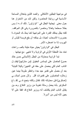 ‫ﻓﻲ ﻤﻭﺍﺠﻬﺔ ﺍﻟﺒﻁﻠﻴﻥ ﺍﻷﺸﻜﺎﻟﻲ ﻭﺍﻟﻀﺩ ﺍﻟﻠﺫﻴﻥ ﻴﺸﻐﻼﻥ ﺍﻟﻤﺴﺎﺤﺔ‬
‫ﺍﻷﺴﺎﺴﻴﺔ ﻓﻲ ﺭﻭﺍﻴﺘﻨﺎ ﺍﻟﻤﻌﺎﺼﺭﺓ. ﻭﻟﻜﻥ ﻻﺒﺩ ﻤﻥ ﺍﻻﺤﺘﺭﺍﺯ ﻫﻨﺎ‬
‫ﺤﻭل ﻤﻌﻨﻰ ﺇﻴﺠﺎﺒﻴﺔ ﺍﻟﺒﻁل ﻓﻲ " ﺍﻟﻭﺍﺭﺜﻭﻥ". ﺫﻟﻙ ﺃﻨـﻪ ﻟـﻴﺱ‬
‫ﺒﻁﻼ ﻤﺴﻁ ‪‬ﺎ ﻭﻓﻌﺎﻻ ﻭﻤﻨﺘﺼ ‪‬ﺍ ﺒﺎﻟﻀﺭﻭﺭﺓ ﻭﻓﻲ ﻜل ﺍﻟﻤﻭﺍﻗﻑ.‬
                          ‫ﺭ‬       ‫ﹰ‬      ‫ﺤ‬     ‫ﹰ‬
‫ﻟﻜﻨﻪ ﺒﻁل ﻴﻤﺘﻠﻙ ﺍﻟﻘﺩﺭﺓ ﻋﻠﻰ ﺍﻟﻤﻭﺍﺠﻬﺔ ﻜﻤﺎ ﻴﻤﺘﻠـﻙ ﺍﻟﻤﻌﺭﻓـﺔ‬
‫ﺒﻀﺭﻭﺭﺓ ﺍﻻﻨﺴﺤﺎﺏ ﺃﺤﻴﺎ ﹰﺎ، ﺒل ﻴﻤﻜﻨﻪ ﺃﻥ ﻴﻘﻊ ﻓﺭﻴﺴﺔ ﻟﻠﻴﺄﺱ ﺃﻭ‬
                                 ‫ﻨ‬
                             ‫ﺍﻟﻬﺭﻭﺏ ﺇﺫﺍ ﻤﺎ ﺍﻀﻁﺭﻩ ﺍﻷﻤﺭ.‬
‫ﺍﻟﺒﻁل ﻓﻲ "ﺍﻟﻭﺍﺭﺜﻭﻥ" ﻴﻌﻴﺵ ﺤﻴﺎﺓ ﻤﻠﻴﺌﺔ ﺒﺎﻟﺼـﺭﺍﻋﺎﺕ‬
 ‫ﺘﻤﺘﺩ ﻤﻨﺫ ﺍﻟﻠﺤﻅﺔ ﺍﻷﻭﻟﻰ ﻓﻲ ﺍﻟﺭﺍﻭﻴﺔ ﻭﻻ ﺘﻨﺘﻬﻲ ﻤﻊ ﻨﻬﺎﻴﺘﻬﺎ .‬
‫ﺘﺒﺩﺃ ﺍﻟﺭﺍﻭﻴﺔ ﺒﻤﺤﺎﻭﻟﺔ ﻤﻥ ﺍﻟﺒﻁل )ﺍﻷﻤﺒﺎﺸﻲ ﺤﺴﻥ ﺨﺎﻟﺩ‬
‫ﺤﺴﻥ( ﺍﻟﺤﺎﺼل ﻋﻠﻰ ﻟﻴﺴﺎﻨﺱ ﺍﻟﺤﻘﻭﻕ )ﻤﻥ ﻤﻨﺎﺯﻟﻬﻡ( ﻟﻴﻘﺎﺒـل‬
‫ﺍﻟﻨﺎﺌﺏ ﺍﻟﻌﺎﻡ ﻟﻜﻲ ﻴﺤﺼل ﻋﻠﻰ ﺤﻘﻪ ﻓﻲ ﺍﻟﺘﻌﻴﻴﻥ" ﻭﻜﻴﻼ ﻟﻠﻨﻴﺎﺒﺔ"‬
         ‫ﹰ‬
‫ﺒﻌﺩ ﺃﻥ ﺤﺼل ﻋﻠﻰ ﺘﻘﺩﻴﺭ ﺠﻴﺩ ﺠ ‪‬ﺍ، ﻭﺍﻨﺘﻅﺭ ﻁﻭﻴﻼ ﺒﻴﻨﻤﺎ ‪‬ﻴﻥ‬
  ‫ﻋ‬       ‫ﹰ‬             ‫ﺩ‬
‫ﺯﻤﻼﺅﻩ ﺍﻟﺤﺎﺼﻠﻭﻥ ﻋﻠﻰ ﺘﻘﺩﻴﺭﺍﺕ ﺃﻗل. ﻭﻷﻥ ﺤﺴﻥ ﺃﻤﺒﺎﺸـﻲ‬
‫)ﻋﺴﻜﺭﻱ( ﻓﺈﻥ ﻤﺤﺎﻭﻟﺘﻪ ﺘﻜﺎﺩ ﺘﻔﺸل ﻭﻟﻜﻨﻪ ﻴﻨﺠﺢ ﻓـﻲ ﺇﻗﻨـﺎﻉ‬
‫ﺍﻟﺴﻜﺭﺘﻴﺭ ﺒﺄﻨﻪ ﻴﺤﻤل ﺭﺴﺎﻟﺔ ﺸﻔﻭﻴﺔ ﻤﻥ ﻭﺯﻴﺭ ﺍﻟﺩﻓﺎﻉ. ﻭﺤـﻴﻥ‬
‫ﻴﻘﺎﺒل ﺍﻟﻨﺎﺌﺏ ﺍﻟﻌﺎﻡ ﻴﻜﺘﺸﻑ ﺃﻨﻪ ﻭﻭﺯﻴﺭ ﺍﻟﺩﻓﺎﻉ ﻗﺩ ﺍﺘﻔﻘﺎ ﻋﻠﻰ ﺃﻻ‬
                                ‫‪‬ﻌﻴﻥ ﻷﻨﻪ ﻟﻴﺱ ﻤﻥ "ﺃﺴﺭﺓ".‬
                                                      ‫ﻴ‬


‫٢٨‬
 