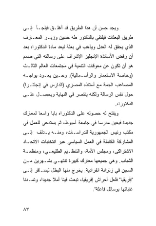 ‫ﻭﻴﺠﺩ ﺤﺴﻥ ﺃﻥ ﻫﺫﺍ ﺍﻟﻁﺭﻴﻕ ﻗﺩ ﺃﻏﻠـﻕ ﻓﻴﻠﺠـﺄ ﺇﻟـﻰ‬
‫ﻁﺭﻴﻕ ﺍﻟﺒﻌﺜﺎﺕ ﻓﻴﻠﺘﻘﻲ ﺒﺎﻟﺩﻜﺘﻭﺭ ﻁﻪ ﺤﺴﻴﻥ ﻭﺯﻴـﺭ ﺍﻟﻤﻌـﺎﺭﻑ‬
‫ﺍﻟﺫﻱ ﻴﺤﻘﻕ ﻟﻪ ﺍﻟﻌﺩل ﻭﻴﺫﻫﺏ ﻓﻲ ﺒﻌﺜﺔ ﻟﻴﻌﺩ ﻤﺎﺩﺓ ﺍﻟﺩﻜﺘﻭﺭﺍﻩ ﺒﻌﺩ‬
‫ﺃﻥ ﺭﻓﺽ ﺍﻷﺴﺎﺘﺫﺓ ﺍﻹﻨﺠﻠﻴﺯ ﺍﻹﺸﺭﺍﻑ ﻋﻠﻰ ﺭﺴﺎﻟﺘﻪ ﺍﻟﺘﻲ ﺼﻤﻡ‬
‫ﻫﻭ ﺃﻥ ﺘﻜﻭﻥ ﻋﻥ ﻤﻌﻭﻗﺎﺕ ﺍﻟﺘﻨﻤﻴﺔ ﻓﻲ ﻤﺠﺘﻤﻌﺎﺕ ﺍﻟﻌﺎﻟﻡ ﺍﻟﺜﺎﻟـﺙ‬
‫)ﻭﺨﺎﺼﺔ ﺍﻻﺴﺘﻌﻤﺎﺭ ﻭﺍﻟﺭﺃﺴـﻤﺎﻟﻴﺔ(. ﻭﺤـﻴﻥ ﻴﻌـﻭﺩ ﻴﻭﺍﺠـﻪ‬
‫ﺍﻟﻤﺼﺎﻋﺏ ﺍﻟﺠﻤﺔ ﻤﻊ ﺃﺴﺘﺎﺫﻩ ﺍﻟﻤﺼﺭﻱ )ﺍﻟﺩﺍﺭﺱ ﻓﻲ ﺇﻨﺠﻠﺘـﺭﺍ(‬
‫ﺤﻭل ﻨﻔﺱ ﺍﻟﺭﺴﺎﻟﺔ ﻭﻟﻜﻨﻪ ﻴﻨﺘﺼﺭ ﻓﻲ ﺍﻟﻨﻬﺎﻴﺔ ﻭﻴﺤﺼـل ﻋﻠـﻰ‬
                                                 ‫ﺍﻟﺩﻜﺘﻭﺭﺍﻩ.‬
‫ﻭﻴﻔﺘﺢ ﻟﻪ ﺤﺼﻭﻟﻪ ﻋﻠﻰ ﺍﻟﺩﻜﺘﻭﺭﺍﻩ ﺒﺎ ‪‬ﺎ ﻭﺍﺴ ‪‬ﺎ ﻟﻤﻌﺎﺭﻙ‬
        ‫ﻌ‬      ‫ﺒ‬
‫ﺠﺩﻴﺩﺓ ﻓﻴﻌﻴﻥ ﻤﺩﺭ ‪‬ﺎ ﻓﻲ ﺠﺎﻤﻌﺔ ﺃﺴﻴﻭﻁ، ﺜﻡ ﻴﺴﺘﺩﻋﻰ ﻟﻠﻌﻤل ﻓﻲ‬
                                    ‫ﺴ‬
‫ﻤﻜﺘﺏ ﺭﺌﻴﺱ ﺍﻟﺠﻤﻬﻭﺭﻴﺔ ﻟﻠﺩﺭﺍﺴـﺎﺕ، ﻭﻤﻨـﻪ ﻴـﺩﻟﻑ ﺇﻟـﻰ‬
‫ﺍﻟﻤﺸﺎﺭﻜﺔ ﺍﻟﻜﺎﻤﻠﺔ ﻓﻲ ﺍﻟﻌﻤل ﺍﻟﺴﻴﺎﺴﻲ ﻋﺒﺭ ﺍﻨﺘﺨﺎﺒﺎﺕ ﺍﻻﺘﺤـﺎﺩ‬
‫ﺍﻻﺸﺘﺭﺍﻜﻰ، ﻭﻤﺠﻠﺱ ﺍﻷﻤﺔ، ﻭﺍﻟﺘﻨﻅـﻴﻡ ﺍﻟﻁﻠﻴﻌـﻲ، ﻭﻤﻨﻅﻤـﺔ‬
‫ﺍﻟﺸﺒﺎﺏ. ﻭﻫﻲ ﺠﻤﻴﻌﻬﺎ ﻤﻌﺎﺭﻙ ﻜﺒﻴﺭﺓ ﺘﻨﺘﻬـﻲ ﺒﺸـﻬﺭﻴﻥ ﻤـﻥ‬
‫ﺍﻟﺴﺠﻥ ﻓﻲ ﺯﻨﺯﺍﻨﺔ ﺍﻨﻔﺭﺍﺩﻴﺔ. ﻴﺨﺭﺝ ﻤﻨﻬﺎ ﺍﻟﺒﻁل ﻟﻴﺴـﺎﻓﺭ ﺇﻟـﻰ‬
‫"ﺇﻓﺭﻴﻘﻴﺎ" ﻓﻠﻌل ﺃﺤﺭﺍﺵ ﺇﻓﺭﻴﻘﻴﺎ، ﺘﺒﻌﺙ ﻓﻴﻨﺎ ﺃﻤﻼ ﺠﺩﻴ ‪‬ﺍ، ﻭﺘﻤـﺩﻨﺎ‬
          ‫ﹰ ﺩ‬
                                     ‫ﻏﺎﺒﺎﺘﻬﺎ ﺒﻭﺴﺎﺌل ﻓﺎﻋﻠﺔ".‬


‫٣٨‬
 