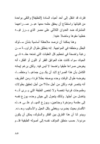 ‫ﻓﺘﺭﺓ، ﻗﺩ ﺍﻨﺘﻘل ﺇﻟﻰ ﺃﺤﺩ ﺃﺤﻴﺎﺀ ﺍﻟﺴﺎﺩﺓ )ﺍﻟﻨﻅﻴﻔﺔ( ﻭﺍﻟﺘﻘﻰ ﺒﻭﺍﺤﺩﺓ‬
‫ﻤﻥ ﻓﺘﻴﺎﺘﻬﺎ ﻭﺍﺴﺘﻁﺎﻉ ﺃﻥ ﻴﺤﻘﻕ ﺤﻠﻤﻪ ﻤﻌﻬﺎ ﻋﺒـﺭ ﺼـﺭﺍﻋﻬﻤﺎ‬
‫ﺍﻟﻤﺸﺘﺭﻙ ﻀﺩ ﺍﻟﻌﺩﻭﺍﻥ ﺍﻟﺜﻼﺜﻲ ﻋﻠﻰ ﻤﺼﺭ ﺍﻟﺫﻱ ﺒـﺭﺯ ﻓﻴـﻪ‬
                               ‫ﺨﻁﻴ ‪‬ﺎ ﻤﻔﻭ ‪‬ﺎ ﻭﻤﺎﻀﻼ ﻋﻨﻴ ‪‬ﺍ.‬
                                 ‫ﹰ ﺩ‬          ‫ﻫ‬      ‫ﺒ‬
‫ﻭﻫﻨﺎ ﻴﻤﻜﻨﻨﺎ ﺃﻥ ﻨﺭﺼﺩ ﻤﻼﺤﻅﺔ ﺃﺴﺎﺴﻴﺔ ﺒﺸﺄﻥ ﺴـﻠﻭﻙ‬
‫ﺍﻟﺒﻁل ﻭﻤﻨﻁﻘﻪ ﻓﻲ ﺍﻟﻤﻭﺍﺠﻬﺔ. ﺇﻨﻪ ﻴﻨﻁﻠﻕ ﻁﻭﺍل ﺍﻟﺭﺍﻭﻴـﺔ ﻤـﻥ‬
‫ﺭﻏﺒﺔ ﻭﺍﻀﺤﺔ ﻓﻲ ﺘﺤﻁﻴﻡ ﻜل ﺍﻟﻌﻘﺒﺎﺕ ﺍﻟﺘﻲ ﺘﻤﻨﻌﻪ ﺤﻘـﻪ ﻓـﻲ‬
‫ﺍﻟﺤﻴﺎﺓ، ﺴﻭﺍﺀ ﻜﺎﻨﺕ ﻫﺫﻩ ﺍﻟﻌﻭﺍﺌﻕ ﺍﻟﻔﻘﺭ ﺃﻭ ﺍﻟﻠﻭﻥ ﺃﻭ ﺍﻟﻔﻜﺭ، ﺃﻨﻪ‬
‫ﻴﺨﻭﺽ ﺼﺭﺍ ‪‬ﺎ ﻁﺒﻘ ‪‬ﺎ ﻭﺍﻀ ‪‬ﺎ ﻻ ﻟﺒﺱ ﻓﻴﻪ. ﻭﻟﻜﻥ ﺒﺭﻏﻡ ﺇﻴﻤﺎﻨﻪ‬
                             ‫ﺤ‬      ‫ﻴ‬      ‫ﻋ‬
‫ﺍﻟﻜﺎﻤل ﺒﺄﻥ ﻫﺫﺍ ﺍﻟﺼﺭﺍﻉ ﻻﺒﺩ ﺃﻥ ﻴﻜـﻭﻥ ﺠﻤﺎﻋ ‪‬ـﺎ ﻭﻤﻨﻅ ‪‬ـﺎ،‬
   ‫ﻤ‬        ‫ﻴ‬
‫ﻴﺨﻭﻀﻪ ﻁﻭﺍل ﺍﻟﻭﻗﺕ ﻭﺤﺩﻩ ﺒﻭﺼﻔﻪ ﺒﻁﻼ ﻓﺭ ‪‬ﺍ، ﻭﻤﻥ ﺍﻟﻁﺭﻴﻑ‬
             ‫ﹰ ﺩ‬
‫ﺃﻨﻪ ﻴﻨﺘﺼﺭ ﻓﻴﻪ، ﻭﻟﻜﻥ ﻤﻥ ﺃﺠل ﻤﺎﺫﺍ؟ ﻤﻥ ﺃﺠل ﺘﺤﻘﻴﻕ ﺒﻁﻭﻻﺕ‬
‫ﻭﻁﻤﻭﺤﺎﺕ ﻓﺭﺩﻴﺔ ﺘﺨﺼﺔ ﻭﻻ ﺘﺨﺹ ﺍﻟﻁﺒﻘﺔ ﺍﻟﺘﻲ ﻴـﺭﻯ ﺃﻨـﻪ‬
‫ﻴﻨﺎﻀل ﻤﻥ ﺃﺠﻠﻬﺎ. ﻭﻟﺫﻟﻙ ﻴﺘﺤﻭل ﺇﻟﻰ ﺠﻴﺵ ﻭﺤﺩﻩ، ﻴﻭﺯﻉ ﻨﻔﺴﻪ‬
‫ﺇﻟﻰ ﻤﻘﺩﻤﺔ ﻭﻤﺅﺨﺭﺓ ﻭﺠﻨﺎﺤﻴﻥ، ﻭﻴﻭﺯﻉ ﺍﻟﻤﻬـﺎﻡ ﻋﻠـﻰ ﻫـﺫﻩ‬
‫ﺍﻷﻗﺴﺎﻡ ﺒﺤﻴﺙ ﻴﻀﺭﺏ ﻭﻴﻐﻁﻲ ﺒﻜل ﺍﻟﺤﻴل ﻭﺍﻷﺴﺎﻟﻴﺏ ﻭﺤـﺩﻩ.‬
‫ﻭﻴﺒﺩﻭ ﻟﻨﺎ ﺃﻥ ﻫﺫﺍ ﺍﻟﻔﺎﺭﻕ ﺒﻴﻥ ﺍﻟﻔﻜﺭ ﻭﺍﻟﺴﻠﻭﻙ، ﻴﻤﻜﻥ ﺃﻥ ﻴﻜﻭﻥ‬
‫ﻤﺭﺩﻭ ‪‬ﺍ. ﺤﺴﺏ ﻤﻨﻁﻕ ﺍﻟﻤﺅﻟﻑ ﻨﻔﺴﻪ.ﺇﻟﻰ ﺃﺼﻭﻟﻪ ﺍﻟﻁﺒﻘﻴﺔ ﻓﻠـﻡ‬
                                              ‫ﺩ‬


‫٥٨‬
 