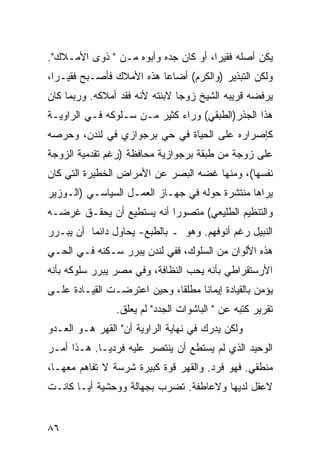 ‫ﻴﻜﻥ ﺃﺼﻠﻪ ﻓﻘﻴ ‪‬ﺍ، ﺃﻭ ﻜﺎﻥ ﺠﺩﻩ ﻭﺃﺒﻭﻩ ﻤـﻥ " ﺫﻭﻯ ﺍﻷﻤـﻼﻙ".‬
                                      ‫ﺭ‬
‫ﻭﻟﻜﻥ ﺍﻟﺘﺒﺫﻴﺭ )ﻭﺍﻟﻜﺭﻡ( ﺃﻀﺎﻋﺎ ﻫﺫﻩ ﺍﻷﻤﻼﻙ ﻓﺄﺼـﺒﺢ ﻓﻘﻴـ ‪‬ﺍ،‬
  ‫ﺭ‬
‫ﻴﺭﻓﻀﻪ ﻗﺭﻴﺒﻪ ﺍﻟﺸﻴﺦ ﺯﻭ ‪‬ﺎ ﻻﺒﻨﺘﻪ ﻷﻨﻪ ﻓﻘﺩ ﺃﻤﻼﻜﻪ. ﻭﺭﺒﻤﺎ ﻜﺎﻥ‬
                                ‫ﺠ‬
‫ﻫﺫﺍ ﺍﻟﺠﺫﺭ)ﺍﻟﻁﺒﻘﻲ( ﻭﺭﺍﺀ ﻜﺜﻴﺭ ﻤـﻥ ﺴـﻠﻭﻜﻪ ﻓـﻲ ﺍﻟﺭﺍﻭﻴـﺔ‬
‫ﻜﺈﺼﺭﺍﺭﻩ ﻋﻠﻰ ﺍﻟﺤﻴﺎﺓ ﻓﻲ ﺤﻲ ﺒﺭﺠﻭﺍﺯﻱ ﻓﻲ ﻟﻨﺩﻥ، ﻭﺤﺭﺼﻪ‬
‫ﻋﻠﻰ ﺯﻭﺠﺔ ﻤﻥ ﻁﺒﻘﺔ ﺒﺭﺠﻭﺍﺯﻴﺔ ﻤﺤﺎﻓﻅﺔ )ﺭﻏﻡ ﺘﻘﺩﻤﻴﺔ ﺍﻟﺯﻭﺠﺔ‬
‫ﻨﻔﺴﻬﺎ(، ﻭﻤﻨﻬﺎ ﻏﻀﻪ ﺍﻟﺒﺼﺭ ﻋﻥ ﺍﻷﻤﺭﺍﺽ ﺍﻟﺨﻁﻴﺭﺓ ﺍﻟﺘﻲ ﻜﺎﻥ‬
‫ﻴﺭﺍﻫﺎ ﻤﻨﺘﺸﺭﺓ ﺤﻭﻟﻪ ﻓﻲ ﺠﻬـﺎﺯ ﺍﻟﻌﻤـل ﺍﻟﺴﻴﺎﺴـﻲ )ﺍﻟـﻭﺯﻴﺭ‬
‫ﻭﺍﻟﺘﻨﻅﻴﻡ ﺍﻟﻁﻠﻴﻌﻲ( ﻤﺘﺼﻭ ‪‬ﺍ ﺃﻨﻪ ﻴﺴﺘﻁﻴﻊ ﺃﻥ ﻴﺤﻘـﻕ ﻏﺭﻀـﻪ‬
                           ‫ﺭ‬
‫ﺍﻟﻨﺒﻴل ﺭﻏﻡ ﺃﻨﻭﻓﻬﻡ. ﻭﻫﻭ ـ ﺒﺎﻟﻁﺒﻊ- ﻴﺤﺎﻭل ﺩﺍﺌ ‪‬ﺎ ﺃﻥ ﻴﺒـﺭﺭ‬
          ‫ﻤ‬
‫ﻫﺫﻩ ﺍﻷﻟﻭﺍﻥ ﻤﻥ ﺍﻟﺴﻠﻭﻙ، ﻓﻔﻲ ﻟﻨﺩﻥ ﻴﺒﺭﺭ ﺴـﻜﻨﻪ ﻓـﻲ ﺍﻟﺤـﻲ‬
‫ﺍﻷﺭﺴﺘﻘﺭﺍﻁﻲ ﺒﺄﻨﻪ ﻴﺤﺏ ﺍﻟﻨﻅﺎﻓﺔ، ﻭﻓﻲ ﻤﺼﺭ ﻴﺒﺭﺭ ﺴﻠﻭﻜﻪ ﺒﺄﻨﻪ‬
‫ﻴﺅﻤﻥ ﺒﺎﻟﻘﻴﺎﺩﺓ ﺇﻴﻤﺎ ﹰﺎ ﻤﻁﻠ ﹰﺎ، ﻭﺤﻴﻥ ﺍﻋﺘﺭﻀـﺕ ﺍﻟﻘﻴـﺎﺩﺓ ﻋﻠـﻰ‬
                             ‫ﻘ‬      ‫ﻨ‬
                 ‫ﺘﻘﺭﻴﺭ ﻜﺘﺒﻪ ﻋﻥ " ﺍﻟﺒﺎﺸﻭﺍﺕ ﺍﻟﺠﺩﺩ" ﻟﻡ ﻴﻌﻠﻕ.‬
‫ﻭﻟﻜﻥ ﻴﺩﺭﻙ ﻓﻲ ﻨﻬﺎﻴﺔ ﺍﻟﺭﺍﻭﻴﺔ ﺃﻥ" ﺍﻟﻘﻬﺭ ﻫـﻭ ﺍﻟﻌـﺩﻭ‬
‫ﺍﻟﻭﺤﻴﺩ ﺍﻟﺫﻱ ﻟﻡ ﻴﺴﺘﻁﻊ ﺃﻥ ﻴﻨﺘﺼﺭ ﻋﻠﻴﻪ ﻓﺭﺩ ‪‬ـﺎ. ﻫـﺫﺍ ﺃﻤـﺭ‬
             ‫ﻴ‬
‫ﻤﻨﻁﻘﻲ. ﻓﻬﻭ ﻓﺭﺩ. ﻭﺍﻟﻘﻬﺭ ﻗﻭﺓ ﻜﺒﻴﺭﺓ ﺸﺭﺴﺔ ﻻ ﺘﻔﺎﻫﻡ ﻤﻌﻬـﺎ،‬
‫ﻻﻋﻘل ﻟﺩﻴﻬﺎ ﻭﻻﻋﺎﻁﻔﺔ. ﺘﻀﺭﺏ ﺒﺠﻬﺎﻟﺔ ﻭﻭﺤﺸﻴﺔ ﺃ ‪‬ـﺎ ﻜﺎﻨـﺕ‬
        ‫ﻴ‬


‫٦٨‬
 