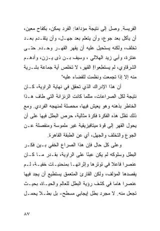 ‫ﺍﻟﻔﺭﻴﺴﺔ. ﻭﺼل ﺇﻟﻰ ﻨﺘﻴﺠﺔ ﻤﺅﺩﺍﻫﺎ: ﺍﻟﻔﺭﺩ ﻴﻤﻜﻥ، ﺒﻜﻔﺎﺡ ﻤﻌﻴﻥ،‬
‫ﺃﻥ ﻴﺄﻜل ﺒﻌﺩ ﺠﻭﻉ، ﻭﺃﻥ ﻴﺘﻌﻠﻡ ﺒﻌﺩ ﺠﻬـل، ﻭﺃﻥ ﻴﺘﻘـﺩﻡ ﺒﻌـﺩ‬
‫ﺘﺨﻠﻑ، ﻭﻟﻜﻨﻪ ﻴﺴﺘﺤﻴل ﻋﻠﻴﻪ ﺃﻥ ﻴﻘﻬﺭ ﺍﻟﻘﻬـﺭ ﻭﺤـﺩﻩ. ﺤﺘـﻰ‬
‫ﻋﻨﺘﺭﺓ، ﻭﺃﺒﻲ ﺯﻴﺩ ﺍﻟﻬﻼﻟﻲ ، ﻭﺴﻴﻑ ﺒـﻥ ﺫﻯ ﻴـﺯﻥ، ﻭﺃﺩﻫـﻡ‬
‫ﺍﻟﺸﺭﻗﺎﻭﻱ، ﻟﻡ ﻴﺴﺘ ِﻌﻭﺍ! ﺍﻟﻘﻬﺭ، ﻻ ﺘﺨﻠﺹ ﺃﻴﺔ ﺠﻤﺎﻋﺔ ﺒﺸـﺭﻴﺔ‬
                                   ‫ﻁ‬
                  ‫ﻤﻨﻪ ﺇﻻ ﺇﺫﺍ ﺘﺠﻤﻌﺕ ﻭﻨﻅﻤﺕ ﻟﻠﻘﻀﺎﺀ ﻋﻠﻴﻪ"‬
‫ﺃﻥ ﻫﺫﺍ ﺍﻹﺩﺭﺍﻙ ﺍﻟﺫﻱ ﺘﺤﻘﻕ ﻓﻲ ﻨﻬﺎﻴﺔ ﺍﻟﺭﺍﻭﻴﺔ، ﻜـﺎﻥ‬
‫ﻨﺘﻴﺠﺔ ﻟﻜل ﺍﻟﺼﺭﺍﻋﺎﺕ، ﻤﺜﻠﻤﺎ ﻜﺎﻨﺕ ﺍﻟﺯﻨﺯﺍﻨﺔ ﺍﻟﺘﻲ ﻁﺎﻑ ﻫـﺫﺍ‬
‫ﺍﻟﺨﺎﻁﺭ ﺒﺫﻫﻨﻪ ﻭﻫﻭ ﻴﻌﻴﺵ ﻓﻴﻬﺎ، ﻤﺤﺼﻠﺔ ﻟﻤﻨﻬﺠﻪ ﺍﻟﻔﺭﺩﻱ. ﻭﻤﻊ‬
‫ﺫﻟﻙ ﺘﻅل ﻫﺫﻩ ﺍﻟﻔﻜﺭﺓ ﻓﻜﺭﺓ ﻤﺜﺎﻟﻴﺔ، ﺤﺭﺹ ﺍﻟﺒﻁل ﻓﻴﻬﺎ ﻋﻠﻰ ﺃﻥ‬
‫ﻴﺤﻭل ﺍﻟﻘﻬﺭ ﺇﻟﻰ ﻗﻭﺓ ﻤﻴﺘﺎﻓﻴﺯﻴﻘﻴﺔ ﻏﻴﺭ ﻤﻠﻤﻭﺴﺔ ﻭﻤﻨﻔﺼﻠﺔ ﻋـﻥ‬
           ‫ﺍﻟﺠﻭﻉ ﻭﺍﻟﺘﺨﻠﻑ ﻭﺍﻟﺠﻬل، ﺃﻱ ﻋﻥ ﺍﻟﻁﺒﻘﺔ ﺍﻟﻘﺎﻫﺭﺓ.‬
‫ﻭﻋﻠﻰ ﻜل ﺤﺎل ﻓﺈﻥ ﻫﺫﺍ ﺍﻟﺼﺭﺍﻉ ﺍﻟﺨﻔﻲ ﺒـﻴﻥ ﻓﻜـﺭ‬
‫ﺍﻟﺒﻁل ﻭﺴﻠﻭﻜﻪ ﻟﻡ ﻴﻜﻥ ﻋﺒ ًﺎ ﻋﻠﻰ ﺍﻟﺭﺍﻭﻴﺔ، ﺒﻘـﺩﺭ ﻤـﺎ ﻜـﺎﻥ‬
                             ‫ﺌ‬
‫ﻋﻨﺼ ‪‬ﺍ ﻓﺎﻋﻼ ﻓﻲ ﺘﻭﺘﺭﻫﺎ ﻭﺇﺜﺭﺍﺌﻬـﺎ ﺒﻤﻨﺤﻨﻴـﺎﺕ ﺨﻔﻴـﺔ، ﻟـﻡ‬
                                         ‫ﹰ‬     ‫ﺭ‬
‫ﻴﻘﺼﺩﻫﺎ ﺍﻟﻤﺅﻟﻑ، ﻭﻟﻜﻥ ﺍﻟﻘﺎﺭﺉ ﺍﻟﻤﺘﻌﻤﻕ ﻴﺴﺘﻁﻴﻊ ﺃﻥ ﻴﺠﺩ ﻓﻴﻬﺎ‬
‫ﻋﻨﺼ ‪‬ﺍ ﻫﺎ ‪‬ﺎ ﻓﻲ ﻜﺸﻑ ﺭﺅﻴﺔ ﺍﻟﺒﻁل ﻟﻠﻌﺎﻟﻡ ﻭﺍﻟﺤﻴـﺎﺓ، ﺒﺤﻴـﺙ‬
                                          ‫ﺭ ﻤ‬
‫ﺘﺠﻌل ﻤﻨﻪ. ﻻ ﻤﺠﺭﺩ ﺒﻁل ﺇﻴﺠﺎﺒﻲ ﻤﺴﻁﺢ- ﺒل ﺒﻁـﻼ ﻴﺤﻤـل‬
      ‫ﹰ‬


‫٧٨‬
 