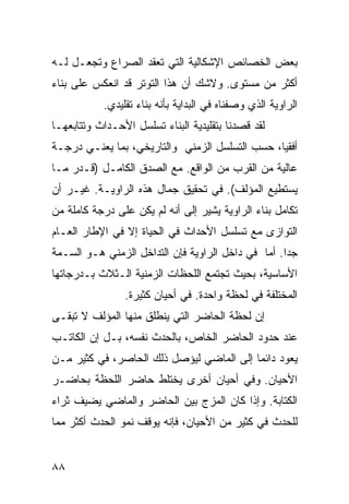 ‫ﺒﻌﺽ ﺍﻟﺨﺼﺎﺌﺹ ﺍﻹﺸﻜﺎﻟﻴﺔ ﺍﻟﺘﻲ ﺘﻌﻘﺩ ﺍﻟﺼﺭﺍﻉ ﻭﺘﺠﻌـل ﻟـﻪ‬
‫ﺃﻜﺜﺭ ﻤﻥ ﻤﺴﺘﻭﻯ. ﻭﻻﺸﻙ ﺃﻥ ﻫﺫﺍ ﺍﻟﺘﻭﺘﺭ ﻗﺩ ﺍﻨﻌﻜﺱ ﻋﻠﻰ ﺒﻨﺎﺀ‬
           ‫ﺍﻟﺭﺍﻭﻴﺔ ﺍﻟﺫﻱ ﻭﺼﻔﻨﺎﻩ ﻓﻲ ﺍﻟﺒﺩﺍﻴﺔ ﺒﺄﻨﻪ ﺒﻨﺎﺀ ﺘﻘﻠﻴﺩﻱ.‬
‫ﻟﻘﺩ ﻗﺼﺩﻨﺎ ﺒﺘﻘﻠﻴﺩﻴﺔ ﺍﻟﺒﻨﺎﺀ ﺘﺴﻠﺴل ﺍﻷﺤـﺩﺍﺙ ﻭﺘﺘﺎﺒﻌﻬـﺎ‬
‫ﺃﻓﻘ ‪‬ﺎ، ﺤﺴﺏ ﺍﻟﺘﺴﻠﺴل ﺍﻟﺯﻤﻨﻲ ﻭﺍﻟﺘﺎﺭﻴﺨﻲ، ﺒﻤﺎ ﻴﻌﻨـﻲ ﺩﺭﺠـﺔ‬
                                                ‫ﻴ‬
‫ﻋﺎﻟﻴﺔ ﻤﻥ ﺍﻟﻘﺭﺏ ﻤﻥ ﺍﻟﻭﺍﻗﻊ. ﻤﻊ ﺍﻟﺼﺩﻕ ﺍﻟﻜﺎﻤـل )ﻗـﺩﺭ ﻤـﺎ‬
‫ﻴﺴﺘﻁﻴﻊ ﺍﻟﻤﺅﻟﻑ(. ﻓﻲ ﺘﺤﻘﻴﻕ ﺠﻤﺎل ﻫﺫﻩ ﺍﻟﺭﺍﻭﻴـﺔ. ﻏﻴـﺭ ﺃﻥ‬
‫ﺘﻜﺎﻤل ﺒﻨﺎﺀ ﺍﻟﺭﺍﻭﻴﺔ ﻴﺸﻴﺭ ﺇﻟﻰ ﺃﻨﻪ ﻟﻡ ﻴﻜﻥ ﻋﻠﻰ ﺩﺭﺠﺔ ﻜﺎﻤﻠﺔ ﻤﻥ‬
‫ﺍﻟﺘﻭﺍﺯﻯ ﻤﻊ ﺘﺴﻠﺴل ﺍﻷﺤﺩﺍﺙ ﻓﻲ ﺍﻟﺤﻴﺎﺓ ﺇﻻ ﻓﻲ ﺍﻹﻁﺎﺭ ﺍﻟﻌـﺎﻡ‬
‫ﺠ ‪‬ﺍ. ﺃﻤﺎ ﻓﻲ ﺩﺍﺨل ﺍﻟﺭﺍﻭﻴﺔ ﻓﺈﻥ ﺍﻟﺘﺩﺍﺨل ﺍﻟﺯﻤﻨﻲ ﻫـﻭ ﺍﻟﺴـﻤﺔ‬
                                                    ‫ﺩ‬
‫ﺍﻷﺴﺎﺴﻴﺔ، ﺒﺤﻴﺙ ﺘﺠﺘﻤﻊ ﺍﻟﻠﺤﻅﺎﺕ ﺍﻟﺯﻤﻨﻴﺔ ﺍﻟـﺜﻼﺙ ﺒـﺩﺭﺠﺎﺘﻬﺎ‬
                ‫ﺍﻟﻤﺨﺘﻠﻔﺔ ﻓﻲ ﻟﺤﻅﺔ ﻭﺍﺤﺩﺓ. ﻓﻲ ﺃﺤﻴﺎﻥ ﻜﺜﻴﺭﺓ.‬
‫ﺇﻥ ﻟﺤﻅﺔ ﺍﻟﺤﺎﻀﺭ ﺍﻟﺘﻲ ﻴﻨﻁﻠﻕ ﻤﻨﻬﺎ ﺍﻟﻤﺅﻟﻑ ﻻ ﺘﺒﻘـﻰ‬
‫ﻋﻨﺩ ﺤﺩﻭﺩ ﺍﻟﺤﺎﻀﺭ ﺍﻟﺨﺎﺹ، ﺒﺎﻟﺤﺩﺙ ﻨﻔﺴﻪ، ﺒـل ﺇﻥ ﺍﻟﻜﺎﺘـﺏ‬
‫ﻴﻌﻭﺩ ﺩﺍﺌ ‪‬ﺎ ﺇﻟﻰ ﺍﻟﻤﺎﻀﻲ ﻟﻴﺅﺼل ﺫﻟﻙ ﺍﻟﺤﺎﺼﺭ، ﻓﻲ ﻜﺜﻴﺭ ﻤـﻥ‬
                                          ‫ﻤ‬
‫ﺍﻷﺤﻴﺎﻥ. ﻭﻓﻲ ﺃﺤﻴﺎﻥ ﺃﺨﺭﻯ ﻴﺨﺘﻠﻁ ﺤﺎﻀﺭ ﺍﻟﻠﺤﻅﺔ ﺒﺤﺎﻀـﺭ‬
‫ﺍﻟﻜﺘﺎﺒﺔ. ﻭﺇﺫﺍ ﻜﺎﻥ ﺍﻟﻤﺯﺝ ﺒﻴﻥ ﺍﻟﺤﺎﻀﺭ ﻭﺍﻟﻤﺎﻀﻲ ﻴﻀﻴﻑ ﺜﺭﺍﺀ‬
‫‪‬‬
‫ﻟﻠﺤﺩﺙ ﻓﻲ ﻜﺜﻴﺭ ﻤﻥ ﺍﻷﺤﻴﺎﻥ، ﻓﺈﻨﻪ ﻴﻭﻗﻑ ﻨﻤﻭ ﺍﻟﺤﺩﺙ ﺃﻜﺜﺭ ﻤﻤﺎ‬


‫٨٨‬
 