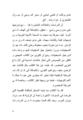 ‫ﻫﺩﻯ ﺒﺭﻜﺎﺕ ﺃﻭ ﻓﺘﺤﻲ ﺍﻤﺒﺎﺒﻲ ﺃﻭ ﺴﺤﺭ ﺍﻟﻤـﻭﺠﻲ ﺃﻭ ﻤﻴـﺭﺍل‬
                             ‫ﺍﻟﻁﺤﺎﻭﻱ ﺃﻭ ﻋﺯﺓ ﺭﺸﺎﺩ.. ﺍﻟﺦ.‬
‫ﺃﻥ ﺍﻟﺩﺭﺍﺴﺎﺕ ﻭﺍﻟﻤﻘﺎﻻﺕ ﺍﻟﻤﻨﺸﻭﺭﺓ ﻫﻨﺎ - ﻤﻊ ﺘﻭﺯﻴﻌﻬﺎ‬
‫ﻋﻠﻰ ﻤﺩﻯ ﺯﻤﻨﻲ ﻭﺍﺴﻊ - ﺘﺤﻘﻕ، ﺒﺎﻹﻀﺎﻓﺔ ﺇﻟﻰ ﺍﻟﻬﺩﻑ ﺍﻟـﺫﻱ‬
                                          ‫‪‬‬
‫ﺃﺸﺭﻨﺎ ﺇﻟﻴﻪ، ﻤﻌﺭﻓﺔ ﺒﻤﺎ ﻤﺎﺠﺕ ﺒﻪ ﺍﻟﺴﺎﺤﺔ ﺍﻷﺩﺒﻴﺔ ﺍﻟﻌﺭﺒﻴﺔ ﻤـﻥ‬
‫ﺘﻭﺠﻬﺎﺕ ﻓﻨﻴﺔ ﻭﻜﺘﺎﺒﺎﺕ ﻤﻬﻤﺔ، ﻋﻠﻰ ﻤﺩﻯ ﻨﺼﻑ ﻗـﺭﻥ ﻤـﻥ‬
‫ﺍﻟﺯﻤﺎﻥ. ﺒﺩ ‪‬ﺍ ﻤﻥ ﺘﺠﺭﺒﺔ ﻨﺠﻴﺏ ﻤﺤﻔﻭﻅ ﻭﺤﺘﻰ ﻜﺘﺎﺒـﺎﺕ ﺠﻴـل‬
                                       ‫ﺀ‬
‫ﺍﻟﺘﺴﻌﻴﻨﻴﺎﺕ، ﻤﺭﻭ ‪‬ﺍ ﺒﺎﻨﺤﻴﺎﺯ ﺠﻴل ﺍﻟﺴﺘﻴﻨﻴﺎﺕ ﺍﻟﻤﻬـﻡ ﻭﺍﻤﺘـﺩﺍﺩﻩ‬
                                        ‫ﺭ‬
‫ﻟﺩﻯ ﺠﻴل ﺍﻟﺴﺒﻌﻴﻨﻴﺎﺕ. ﻭﻤﻊ ﺃﻥ ﻜﺜﻴﺭﻴﻥ ﻤﻥ ﺍﻟ ﹸﺘﺎﺏ ﺍﻟﻤﻬﻤﻴﻥ ﻭ‬
             ‫ﻜ‬
‫ﺍﻟﻜﺜﻴﺭ ﻤﻥ ﺍﻟﻨﺼﻭﺹ ﺍﻟﺘﻲ ﺘﻤﺜل ﻋﻼﻤﺎﺕ ﺃﺴﺎﺴﻴﺔ ﻓﻲ ﺍﻹﺒـﺩﺍﻉ‬
‫ﺍﻟﻌﺭﺒﻲ ﺍﻟﻤﻌﺎﺼﺭ، ﻗﺩ ﻏﺎﺒﺕ ﻋﻥ ﻫﺫﺍ ﺍﻟﻜﺘﺎﺏ ﻤﺜل ﻜﺘﺎﺒﺎﺕ ﻋﺒﺩ‬
‫ﺍﻟﺭﺤﻤﻥ ﻤﻨﻴﻑ ﻭﺇﻴﺭﺍﻫﻴﻡ ﺍﻟﻜﻭﻨﻲ، ﺒﺎﻹﻀﺎﻓﺔ ﺇﻟﻰ ﻜـل ﻜﺘـﺎﺏ‬
‫ﺍﻟﻤﺭﺤﻠﺔ ﺍﻟﻭﺍﻗﻌﻴﺔ؛ ﻓﺈﻨﻨﺎ ﻨﻌﺘﺒﺭ ﺃﻨﻪ ﻴﺤﺘﻭﻯ ﻋﻠﻰ ﻋﻴﻨـﺔ ﻤﻤﺜﻠـﺔ‬
‫ﻷﻫﻡ ﺍﻟﺘﻭﺠﻬﺎﺕ- ﻁﺒ ‪‬ﺎ ﻤﻥ ﻭﺠﻬﺔ ﻨﻅﺭ ﺍﻟﻜﺎﺘﺏ- ﻭﺨﺎﺼﺔ ﻓـﻲ‬
                               ‫ﻌ‬
                                       ‫ﺍﻟﻤﺭﺤﻠﺔ ﺍﻟﻤﻌﺎﺼﺭﺓ.‬
‫ﻟﻘﺩ ﺒﺩﺃ ﺍﻟﻜﺘﺎﺏ ﺒﻤﺎ ﻴﺸﺒﻪ ﺍﻟﻤﺩﺨل ﻟﻤﻨﺎﻗﺸﺔ ﺍﻟﻘﻀﻴﺔ ﺍﻟﺘﻲ‬
‫ﻁﺭﺤﺕ ﻓﻲ ﺍﻟﺴﻨﻭﺍﺕ ﺍﻷﺨﻴﺭﺓ ﺯﺍﻋﻤﺔ ﺃﻥ ﺍﻟﺭﺍﻭﻴﺔ ﻗﺩ ﺼـﺎﺭﺕ‬
‫ﺩﻴﻭﺍﻥ ﺍﻟﻌﺭﺏ. ﻭﺒﻌﺩ ﺫﻟﻙ ﻗﺩﻤﻨﺎ ﻤﺠﻤﻭﻋـﺔ ﻤـﻥ ﺍﻟﺩﺭﺍﺴـﺎﺕ‬


‫٨‬
 