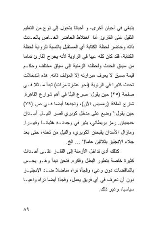 ‫ﻴﻨﺒﻐﻲ ﻓﻲ ﺃﺤﻴﺎﻥ ﺃﺨﺭﻯ، ﻭ ﺃﺤﻴﺎ ﹰﺎ ﻴﺘﺤﻭل ﺇﻟﻰ ﻨﻭﻉ ﻤﻥ ﺍﻟﺘﻌﻠﻴﻡ‬
                          ‫ﻨ‬
‫ﺍﻟﺜﻘﻴل ﻋﻠﻰ ﺍﻟﻘﺎﺭﺉ. ﺃﻤﺎ ﺍﺨﺘﻼﻁ ﺍﻟﺤﺎﻀﺭ ﺍﻟﺨـﺎﺹ ﺒﺎﻟﺤـﺩﺙ‬
‫ﺫﺍﺘﻪ ﻭﺤﺎﻀﺭ ﻟﺤﻅﺔ ﺍﻟﻜﺘﺎﺒﺔ ﺃﻱ ﺍﻟﻤﺴﺘﻘﺒل ﺒﺎﻟﻨﺴﺒﺔ ﻟﻠﺭﻭﺍﻴﺔ ﻟﺤﻅﺔ‬
‫ﺍﻟﻜﺘﺎﺒﺔ، ﻓﻘﺩ ﻜﺎﻥ ﻜﻠﻪ ﻋﻴ ‪‬ﺎ ﻓﻲ ﺍﻟﺭﺍﻭﻴﺔ ﻷﻨﻪ ﻴﺨﺭﺝ ﺍﻟﻘﺎﺭﺉ ﺘﻤﺎ ‪‬ﺎ‬
 ‫ﻤ‬                                 ‫ﺒ‬
‫ﻤﻥ ﺴﻴﺎﻕ ﺍﻟﺤﺩﺙ ﻭﻟﺤﻅﺘﻪ ﺍﻟﺯﻤﻨﻴﺔ ﺇﻟﻰ ﺴﻴﺎﻕ ﻤﺨﺘﻠﻑ ﻭ ‪‬ﻜـﻡ‬
   ‫ﺤ‬
‫ﻗﻴﻤﺔ ﻤﺴﺒﻕ ﻻ ﻴﻌﺭﻑ ﻤﺒﺭﺍﺭﺘﻪ ﺇﻻ ﺍﻟﻤﺅﻟﻑ ﺫﺍﺘﻪ. ﻫﺫﻩ ﺍﻟﺘﺩﺨﻼﺕ‬
‫ﺘﺤﺩﺙ ﻜﺜﻴ ‪‬ﺍ ﻓﻲ ﺍﻟﺭﺍﻭﻴﺔ )ﻨﺤﻭ ﻋﺸﺭﺓ ﻤﺭﺍﺕ( ﺘﺒﺩﺃ ﻤـﺜﻼ ﻓـﻲ‬
    ‫ﹰ‬                                     ‫ﺭ‬
‫ﺼﻔﺤﺔ )٥٢( ﺤﻴﻥ ﻴﻘﻭل: ﺼﺭﻉ ﺍﻟﺒ ﱠﺎ ﻓﻲ ﺃﻫﻡ ﺸﻭﺍﺭﻉ ﺍﻟﻘﺎﻫﺭﺓ.‬
                       ‫‪ ِ‬ﻨ‬
‫ﺸﺎﺭﻉ ﺍﻟﻤﻠﻜﺔ )ﺭﻤﺴﻴﺱ ﺍﻵﻥ(، ﻭﻨﺠﺩﻫﺎ ﺃﻴ ‪‬ﺎ ﻓـﻲ ﺹ )٩٧(‬
            ‫ﻀ‬
‫ﺤﻴﻥ ﻴﻘﻭل:" ﻭﻀﻊ ﻋﻠﻰ ﻤﺩﺨل ﻜﻭﺒﺭﻱ ﻗﺼﺭ ﺍﻟﻨﻴـل ﺃﺴـﺩﺍﻥ‬
                                 ‫‪ِ ‬‬
‫ﺤﺩﻴﺩﻴﺎﻥ. ﺭﻤﺯ ﺒﺭﻴﻁﺎﻨﻲ، ﻴﺜﻴﺭ ﻓﻲ ﻭﺠﺩﺍﻨـﻪ ﻏﺜﻴﺎ ﹰـﺎ ﻭﻗﻬـ ‪‬ﺍ.‬
  ‫ﺭ‬        ‫ﻨ‬
‫ﻭﻤﺎﺯﺍل ﺍﻷﺴﺩﺍﻥ ﻴﻘﺒﺤﺎﻥ ﺍﻟﻜﻭﺒﺭﻱ، ﻭﺍﻟﻨﻴل ﻤﻥ ﺘﺤﺘﻪ، ﺤﺘﻰ ﺒﻌﺩ‬
                       ‫ﺠﻼﺀ ﺍﻹﻨﺠﻠﻴﺯ ﺒﺜﻼﺜﻴﻥ ﻋﺎ ‪‬ﺎ!" ... ﺍﻟﺦ.‬
                                   ‫ﻤ‬
‫ﻜﺫﻟﻙ ﺃﺩﻯ ﺘﺩﺍﺨل ﺍﻷﺯﻤﻨﺔ ﺇﻟﻰ ﺍﻟﻘﻔـﺯ ﻋﻠـﻰ ﺃﺤـﺩﺍﺙ‬
‫ﻜﺜﻴﺭﺓ ﺨﺎﺼﺔ ﺒﺘﻁﻭﺭ ﺍﻟﺒﻁل ﻭﻓﻜﺭﻩ. ﻓﻨﺤﻥ ﻨﺒﺩﺃ ﻭﻫـﻭ ﻴﺤـﺱ‬
‫ﺒﺎﻟﺘﻨﺎﻗﻀﺎﺕ ﺩﻭﻥ ﻭﻋﻲ، ﻭﻓﺠﺄﺓ ﻨﺭﺍﻩ ﻤﻨﺎﻀﻼ ﻀـﺩ ﺍﻹﻨﺠﻠﻴـﺯ‬
             ‫ﹰ‬
‫ﺩﻭﻥ ﺃﻥ ﻨﻌﺭﻑ ﻓﻲ ﺃﻱ ﻓﺭﻴﻕ ﻴﻌﻤل، ﻭﻓﺠﺄﺓ ﺃﻴ ‪‬ﺎ ﻨﺭﺍﻩ ﻭﺍﻋ ‪‬ـﺎ‬
  ‫ﻴ‬           ‫ﻀ‬
                                        ‫ﺴﻴﺎﺴ ‪‬ﺎ، ﻭﻏﻴﺭ ﺫﻟﻙ.‬
                                                    ‫ﻴ‬


‫٩٨‬
 