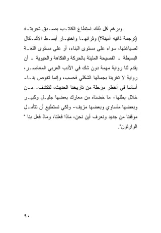 ‫ﻭﺒﺭﻏﻡ ﻜل ﺫﻟﻙ ﺍﺴﺘﻁﺎﻉ ﺍﻟﻜﺎﺘـﺏ ﺒﺼـﺩﻕ ﺘﺠﺭﺒﺘـﻪ‬
‫)ﺘﺭﺠﻤﺔ ﺫﺍﺘﻴﻪ ﺃﻤﻴﻨﺔ؟( ﻭﺜﺭﺍﺌﻬـﺎ ﻭﺍﺨﺘﻴـﺎﺭ ﺃﺒﺴـﻁ ﺍﻷﺸـﻜﺎل‬
‫ﻟﺼﻴﺎﻏﺘﻬﺎ، ﺴﻭﺍﺀ ﻋﻠﻰ ﻤﺴﺘﻭﻯ ﺍﻟﺒﻨﺎﺀ، ﺃﻭ ﻋﻠﻰ ﻤﺴﺘﻭﻯ ﺍﻟﻠﻐـﺔ‬
‫ﺍﻟﺒﺴﻴﻁﺔ ـ ﺍﻟﻔﺼﻴﺤﺔ ﺍﻟﻤﻠﻴﺌﺔ ﺒﺎﻟﺤﺭﻜﺔ ﻭﺍﻟﻔﻜﺎﻫﺔ ﻭﺍﻟﺤﻴﻭﻴﺔ ـ ﺃﻥ‬
‫ﻴﻘﺩﻡ ﻟﻨﺎ ﺭﻭﺍﻴﺔ ﻤﻬﻤﺔ ﺩﻭﻥ ﺸﻙ ﻓﻲ ﺍﻷﺩﺏ ﺍﻟﻌﺭﺒﻲ ﺍﻟﻤﻌﺎﺼـﺭ،‬
‫ﺭﻭﺍﻴﺔ ﻻ ﺘﻐﺭﻴﻨﺎ ﺒﺠﻤﺎﻟﻬﺎ ﺍﻟﺸﻜﻠﻲ ﻓﺤﺴﺏ، ﻭﺇﻨﻤﺎ ﺘﻐﻭﺹ ﺒﻨـﺎ-‬
‫ﺃﺴﺎ ‪‬ﺎ ﻓﻲ ﺃﺨﻁﺭ ﻤﺭﺤﻠﺔ ﻤﻥ ﺘﺎﺭﻴﺨﻨﺎ ﺍﻟﺤﺩﻴﺙ، ﻟﺘﻜﺸﻑ- ﻤـﻥ‬
                                             ‫ﺴ‬
‫ﺨﻼل ﺒﻁﻠﻬﺎ- ﻤﺎ ﺨﻀﻨﺎﻩ ﻤﻥ ﻤﻌﺎﺭﻙ ﺒﻌﻀﻬﺎ ﺠﻠﻴـل ﻭﻜﺒﻴـﺭ‬
‫ﻭﺒﻌﻀﻬﺎ ﻤﺄﺴﺎﻭﻱ ﻭﺒﻌﻀﻬﺎ ﻤﺯﻴﻑ- ﻭﻟﻜﻲ ﻨﺴﺘﻁﻴﻊ ﺃﻥ ﻨﺘﺄﻤـل‬
‫ﻤﻭﻗﻔﻨﺎ ﻤﻥ ﺠﺩﻴﺩ ﻭﻨﻌﺭﻑ ﺃﻴﻥ ﻨﺤﻥ، ﻤﺎﺫﺍ ﻓﻌﻠﻨﺎ، ﻭﻤﺎﺫ ﻓﻌل ﺒﻨﺎ "‬
                                              ‫ﺍﻟﻭﺍﺭﺜﻭﻥ".‬




‫٠٩‬
 