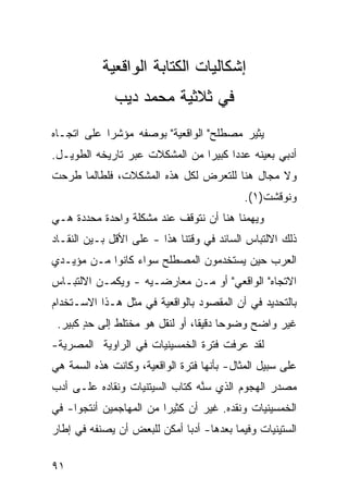 ‫ﺇﺸﻜﺎﻟﻴﺎﺕ ﺍﻟﻜﺘﺎﺒﺔ ﺍﻟﻭﺍﻗﻌﻴﺔ‬
              ‫ﻓﻲ ﺜﻼﺜﻴﺔ ﻤﺤﻤﺩ ﺩﻴﺏ‬
‫ﻴﺜﻴﺭ ﻤﺼﻁﻠﺢ" ﺍﻟﻭﺍﻗﻌﻴﺔ" ﺒﻭﺼﻔﻪ ﻤﺅﺸ ‪‬ﺍ ﻋﻠﻰ ﺍﺘﺠـﺎﻩ‬
            ‫ﺭ‬
‫ﺃﺩﺒﻲ ﺒﻌﻴﻨﻪ ﻋﺩ ‪‬ﺍ ﻜﺒﻴ ‪‬ﺍ ﻤﻥ ﺍﻟﻤﺸﻜﻼﺕ ﻋﺒﺭ ﺘﺎﺭﻴﺨﻪ ﺍﻟﻁﻭﻴـل.‬
                                ‫ﺩ ﺭ‬
‫ﻭﻻ ﻤﺠﺎل ﻫﻨﺎ ﻟﻠﺘﻌﺭﺽ ﻟﻜل ﻫﺫﻩ ﺍﻟﻤﺸﻜﻼﺕ، ﻓﻠﻁﺎﻟﻤﺎ ﻁﺭﺤﺕ‬
                                            ‫ﻭﻨﻭﻗﺸﺕ)١(.‬
‫ﻭﻴﻬﻤﻨﺎ ﻫﻨﺎ ﺃﻥ ﻨﺘﻭﻗﻑ ﻋﻨﺩ ﻤﺸﻜﻠﺔ ﻭﺍﺤﺩﺓ ﻤﺤﺩﺩﺓ ﻫـﻲ‬
‫ﺫﻟﻙ ﺍﻻﻟﺘﺒﺎﺱ ﺍﻟﺴﺎﺌﺩ ﻓﻲ ﻭﻗﺘﻨﺎ ﻫﺫﺍ - ﻋﻠﻰ ﺍﻷﻗل ﺒـﻴﻥ ﺍﻟﻨﻘـﺎﺩ‬
‫ﺍﻟﻌﺭﺏ ﺤﻴﻥ ﻴﺴﺘﺨﺩﻤﻭﻥ ﺍﻟﻤﺼﻁﻠﺢ ﺴﻭﺍﺀ ﻜﺎﻨﻭﺍ ﻤـﻥ ﻤﺅﻴـﺩﻱ‬
‫ﺍﻻﺘﺠﺎﻩ" ﺍﻟﻭﺍﻗﻌﻲ" ﺃﻭ ﻤـﻥ ﻤﻌﺎﺭﻀـﻴﻪ - ﻭﻴﻜﻤـﻥ ﺍﻻﻟﺘﺒـﺎﺱ‬
‫ﺒﺎﻟﺘﺤﺩﻴﺩ ﻓﻲ ﺃﻥ ﺍﻟﻤﻘﺼﻭﺩ ﺒﺎﻟﻭﺍﻗﻌﻴﺔ ﻓﻲ ﻤﺜل ﻫـﺫﺍ ﺍﻻﺴـﺘﺨﺩﺍﻡ‬
 ‫ﻏﻴﺭ ﻭﺍﻀﺢ ﻭﻀﻭ ‪‬ﺎ ﺩﻗﻴ ﹰﺎ، ﺃﻭ ﻟﻨﻘل ﻫﻭ ﻤﺨﺘﻠﻁ ﺇﻟﻰ ﺤﺩ ﻜﺒﻴﺭ.‬
       ‫ٍ‬                         ‫ﺤ ﻘ‬
‫ﻟﻘﺩ ﻋﺭﻓﺕ ﻓﺘﺭﺓ ﺍﻟﺨﻤﺴﻴﻨﻴﺎﺕ ﻓﻲ ﺍﻟﺭﺍﻭﻴﺔ ﺍﻟﻤﺼﺭﻴﺔ-‬
‫ﻋﻠﻰ ﺴﺒﻴل ﺍﻟﻤﺜﺎل- ﺒﺄﻨﻬﺎ ﻓﺘﺭﺓ ﺍﻟﻭﺍﻗﻌﻴﺔ، ﻭﻜﺎﻨﺕ ﻫﺫﻩ ﺍﻟﺴﻤﺔ ﻫﻲ‬
‫ﻤﺼﺩﺭ ﺍﻟﻬﺠﻭﻡ ﺍﻟﺫﻱ ﺴ ﱠﻪ ﻜﺘﺎﺏ ﺍﻟﺴﻴﺘﻨﻴﺎﺕ ﻭﻨﻘﺎﺩﻩ ﻋﻠـﻰ ﺃﺩﺏ‬
                                ‫ﻨ‬
‫ﺍﻟﺨﻤﺴﻴﻨﻴﺎﺕ ﻭﻨﻘﺩﻩ. ﻏﻴﺭ ﺃﻥ ﻜﺜﻴ ‪‬ﺍ ﻤﻥ ﺍﻟﻤﻬﺎﺠﻤﻴﻥ ﺃﻨﺘﺠﻭﺍ- ﻓﻲ‬
                         ‫ﺭ‬
‫ﺍﻟﺴﺘﻴﻨﻴﺎﺕ ﻭﻓﻴﻤﺎ ﺒﻌﺩﻫﺎ- ﺃﺩ ‪‬ﺎ ﺃﻤﻜﻥ ﻟﻠﺒﻌﺽ ﺃﻥ ﻴﺼﻨﻔﻪ ﻓﻲ ﺇﻁﺎﺭ‬
                             ‫ﺒ‬

‫١٩‬
 