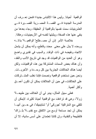 ‫ﺍﻟﻭﺍﻗﻌﻴﺔ ﺃﺤﻴﺎ ﹰﺎ. ﻭﻟﻴﺱ ﻫﺫﺍ ﺍﻻﻟﺘﺒﺎﺱ ﺠﺩﻴ ‪‬ﺍ؛ ﻓﻨﺤﻥ ﻨﻌـﺭﻑ ﺃﻥ‬
                ‫ﺩ‬                        ‫ﻨ‬
‫ﺍﻟﻤﺩﺭﺴﺔ ﺍﻟﺠﺩﻴﺩﺓ ﻓـﻲ ﺍﻟﻘﺼـﺔ ﺍﻟﻤﺼـﺭﻴﺔ ﺍﻟﻘﺼـﻴﺭﺓ ﻓـﻲ‬
‫ﺍﻟﻌﺸﺭﻴﻨﻴﺎﺕ ﺴﻤﺕ ﻨﻔﺴﻬﺎ ﺒﺎﻟﻭﺍﻗﻌﻴﺔ ﺃﻭ ﺍﻟﺤﻘﻴﻘﺔ، ﻭﺠﺎﺀ ﺒﻌﺩﻫﺎ ﻤﻥ‬
‫ﻴﻨﻔﻲ ﻋﻨﻬﺎ ﻫﺫﻩ ﺍﻟﺼﻔﺔ، ﻭﻴﺜﺒﺘﻬﺎ ﻟﻨﻔﺴﻪ ﻓﻲ ﺍﻷﺭﺒﻌﻴﻨﻴﺎﺕ، ﻭﻫﻜﺫﺍ.‬
‫ﺨﻼﺼﺔ ﺍﻷﻤﺭ ﺇﺫﻥ ﺃﻥ ﻤﺼـﻁﻠﺢ" ﺍﻟﻭﺍﻗﻌﻴـﺔ" ﺒﺫﺍﺘـﻪ‬
‫ﻭﻭﺤﺩﻩ ﻻ ﻴﺩل ﻋﻠﻰ ﻤﻌﻨﻰ ﻤﺤﺩﺩ ﻭﻗﺎﻁﻊ، ﻭﺃﻨﻪ ﻴﻤﻜﻥ ﺃﻥ ﻴﺸﻤل‬
                              ‫‪‬‬
‫ﺍﻻﺘﺠﺎﻩ ﻭﻨﻘﻴﻀﻪ ﻓﻲ ﺫﺍﺕ ﺍﻟﻭﻗﺕ. ﻭﺍﻟﺴﺒﺏ ﻓﻲ ﺘﻘﺩﻴﺭﻱ ﻭﺍﻀﺢ‬
‫ﻭﻫﻭ ﺃﻥ ﺍﻟﻌﺩﻴﺩ ﻤﻥ ﺍﻟﻭﺍﻗﻌ ‪‬ﺎﺕ ﻗﺩ ﻭﺠﺩ ﻓﻲ ﺘﺎﺭﻴﺦ ﺍﻷﺩﺏ ﻭﺍﻟﻨﻘﺩ،‬
                      ‫‪ِ ‬‬     ‫ﻴ‬
‫ﻭﺃﻥ ﻫﻨﺎﻙ ﺒﻌﺽ ﺍﻟﺴﻤﺎﺕ ﺍﻟﻤﺸﺘﺭﻜﺔ ﺒﻴﻥ ﻫﺫﻩ ﺍﻟﻭﺍﻗﻌ ‪‬ﺎﺕ، ﻭﻟﻜﻥ‬
        ‫ﻴ‬
‫ﺃﻴ ‪‬ﺎ ﻫﻨﺎﻙ ﺍﻟﺨﻼﻓﺎﺕ ﺍﻟﺠﺫﺭﻴﺔ ﺒﻴﻥ ﻜل ﻭﺤـﺩﺓ ﻭ ﺍﻷﺨﺭﻴـﺎﺕ.‬
                                               ‫ﻀ‬
‫ﻭﻨﺤﻥ ﺤﻴﻥ ﻨﺴﺘﺨﺩﻡ ﺍﻟﻭﺍﻗﻌﻴﺔ ﻭﻨﺼﻤﺕ ﻓﺈﻨﻨﺎ ﻨﻐﻠﺏ ﺍﻟﻤﺸـﺘﺭﻜﺎﺕ‬
‫ﻋﻠﻰ ﺍﻟﺨﻼﻓﺎﺕ، ﻓﻲ ﺤﻴﻥ ﺃﻥ ﺍﻟﺨﻼﻓﺎﺕ ﻴﻤﻜﻥ ﺃﻥ ﺘﻜﻭﻥ ﺃﻋﻤـﻕ‬
                                            ‫ﻭﺃﻜﺜﺭ ﺃﻫﻤﻴﺔ.‬
‫ﻓﻌﻠﻰ ﺴﺒﻴل ﺍﻟﻤﺜﺎل، ﻴﺒﺩﻭ ﻟﻲ ﺃﻥ ﺍﻟﺨﻼﻑ ﺒﻴﻥ ﻁﺒﻴﻌـﺔ"‬
‫ﺯﻭﻻ"، ﻭﻫﻲ ﻗﺩ ﺘﺭﺍﺩﻓﺕ ﻤﻊ ﺍﻟﻭﺍﻗﻌﻴﺔ ﺃﺤﻴﺎ ﹰﺎ ﻜﺜﻴﺭﺓ، ﻻﻴﻤﻜﻥ ﺃﻥ‬
                 ‫ﻨ‬
‫ﺘﻠﺘﻘﻲ ﻤﻊ ﺍﺸﺘﺭﺍﻜﻴﺔ "ﺠﻭﺭﻜﻲ" ﺃﻭ" ﺸﺘﺎﻴﻨﺒﻴﻙ"، ﻓﻲ ﺤـﻴﻥ ﺃﻨﻬـﺎ‬
‫ﻴﻤﻜﻥ ﺃﻥ ﺘﺠﺩ ﻤﺴﺎﺤﺔ ﺃﻭﺴﻊ ﻤﻥ ﺍﻻﺘﻔﺎﻕ ﻤﻊ ﻨﻘﺩﻴـﺔ" ﺒﻠـﺯﺍﻙ"‬
‫ﻓﺎﻟﻁﺒﻴﻌﺔ ﻭﺍﻟﻨﻘﺩﻴﺔ، ﻭﺇﻥ ﻜﺎﻨﺘﺎ ﺘﻌﺘﻤﺩﺍﻥ ﻋﻠﻰ ﺃﺴﺱ ﻤﺎﺩﻴﺔ، ﺇﻻ ﺃﻥ‬


‫٢٩‬
 