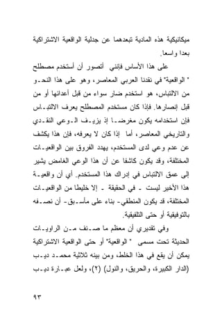 ‫ﻤﻴﻜﺎﻨﻴﻜﻴﺔ ﻫﺫﻩ ﺍﻟﻤﺎﺩﻴﺔ ﺘﺒﻌﺩﻫﻤﺎ ﻋﻥ ﺠﺩﻟﻴﺔ ﺍﻟﻭﺍﻗﻌﻴﺔ ﺍﻻﺸﺘﺭﺍﻜﻴﺔ‬
                                               ‫ﺒﻌ ‪‬ﺍ ﻭﺍﺴ ‪‬ﺎ.‬
                                                 ‫ﻌ‬      ‫ﺩ‬
‫ﻋﻠﻰ ﻫﺫﺍ ﺍﻷﺴﺎﺱ ﻓﺈﻨﻨﻲ ﺃﺘﺼﻭﺭ ﺃﻥ ﺃﺴﺘﺨﺩﻡ ﻤﺼﻁﻠﺢ‬
‫" ﺍﻟﻭﺍﻗﻌﻴﺔ" ﻓﻲ ﻨﻘﺩﻨﺎ ﺍﻟﻌﺭﺒﻲ ﺍﻟﻤﻌﺎﺼﺭ، ﻭﻫﻭ ﻋﻠﻰ ﻫﺫﺍ ﺍﻟﻨﺤـﻭ‬
‫ﻤﻥ ﺍﻻﻟﺘﺒﺎﺱ، ﻫﻭ ﺍﺴﺘﺨﺩﻡ ﻀﺎﺭ ﺴﻭﺍﺀ ﻤﻥ ﻗﺒل ﺃﻋﺩﺍﺌﻬﺎ ﺃﻭ ﻤﻥ‬
‫ﻗﺒل ﺇﻨﺼﺎﺭﻫﺎ. ﻓﺈﺫﺍ ﻜﺎﻥ ﻤﺴﺘﺨﺩﻡ ﺍﻟﻤﺼﻁﻠﺢ ﻴﻌﺭﻑ ﺍﻻﻟﺘﺒـﺎﺱ‬
‫ﻓﺈﻥ ﺍﺴﺘﺨﺩﺍﻤﻪ ﻴﻜﻭﻥ ﻤﻐﺭ ‪‬ـﺎ ﺇﺫ ﻴﺯﻴـﻑ ﺍﻟـﻭﻋﻲ ﺍﻟﻨﻘـﺩﻱ‬
                          ‫ﻀ‬
‫ﻭﺍﻟﺘﺎﺭﻴﺨﻲ ﺍﻟﻤﻌﺎﺼﺭ، ﺃﻤﺎ ﺇﺫﺍ ﻜﺎﻥ ﻻ ﻴﻌﺭﻓﻪ، ﻓﺈﻥ ﻫﺫﺍ ﻴﻜﺸﻑ‬
‫ﻋﻥ ﻋﺩﻡ ﻭﻋﻲ ﻟﺩﻯ ﺍﻟﻤﺴﺘﺨﺩﻡ، ﻴﻬﺩﺩ ﺍﻟﻔﺭﻭﻕ ﺒﻴﻥ ﺍﻟﻭﺍﻗﻌ ‪‬ـﺎﺕ‬
   ‫ﻴ‬
‫ﺍﻟﻤﺨﺘﻠﻔﺔ، ﻭﻗﺩ ﻴﻜﻭﻥ ﻜﺎﺸ ﹰﺎ ﻋﻥ ﺃﻥ ﻫﺫﺍ ﺍﻟﻭﻋﻲ ﺍﻟﻐﺎﻤﺽ ﻴﺸﻴﺭ‬
                             ‫ﻔ‬
‫ﺇﻟﻰ ﻋﻤﻕ ﺍﻻﻟﺘﺒﺎﺱ ﻓﻲ ﺇﺩﺭﺍﻙ ﻫﺫﺍ ﺍﻟﻤﺴﺘﺨﺩﻡ. ﺃﻱ ﺃﻥ ﻭﺍﻗﻌﻴـﺔ‬
‫ﻫﺫﺍ ﺍﻷﺨﻴﺭ ﻟﻴﺴﺕ ـ ﻓﻲ ﺍﻟﺤﻘﻴﻘﺔ ـ ﺇﻻ ﺨﻠﻴ ﹰﺎ ﻤﻥ ﺍﻟﻭﺍﻗﻌ ‪‬ـﺎﺕ‬
   ‫ﻴ‬            ‫ﻁ‬
‫ﺍﻟﻤﺨﺘﻠﻔﺔ، ﻗﺩ ﻴﻜﻭﻥ ﺍﻟﻤﻨﻁﻘﻲ- ﺒﻨﺎﺀ ﻋﻠﻰ ﻤﺄﺴـﺒﻕ- ﺃﻥ ﻨﺼـﻔﻪ‬
                                ‫ﺒﺎﻟﺘﻭﻓﻴﻘﻴﺔ ﺃﻭ ﺤﺘﻰ ﺍﻟﺘﻠﻔﻴﻘﻴﺔ.‬
‫ﻭﻓﻲ ﺘﻘﺩﻴﺭﻱ ﺃﻥ ﻤﻌﻅﻡ ﻤﺎ ﺼـﻨﻑ ﻤـﻥ ﺍﻟﺭﺍﻭﻴـﺎﺕ‬
‫ﺍﻟﺤﺩﻴﺜﺔ ﺘﺤﺕ ﻤﺴﻤﻰ " ﺍﻟﻭﺍﻗﻌﻴﺔ" ﺃﻭ ﺤﺘﻰ ﺍﻟﻭﺍﻗﻌﻴﺔ ﺍﻻﺸﺘﺭﺍﻜﻴﺔ‬
‫ﻴﻤﻜﻥ ﺃﻥ ﻴﻘﻊ ﻓﻲ ﻫﺫﺍ ﺍﻟﺨﻠﻁ، ﻭﻤﻥ ﺒﻴﻨﻪ ﺜﻼﺜﻴﺔ ﻤﺤﻤـﺩ ﺩﻴـﺏ‬
‫)ﺍﻟﺩﺍﺭ ﺍﻟﻜﺒﻴﺭﺓ، ﻭﺍﻟﺤﺭﻴﻕ، ﻭﺍﻟﻨﻭل( )٢(، ﻭﻟﻌل ﻋﺒـﺎﺭﺓ ﺩﻴـﺏ‬


‫٣٩‬
 