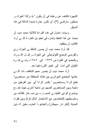 ‫ﺍﻟﺸﻬﻴﺭﺓ ﺘﻜﺸﻑ ﻋﻥ ﺭﻏﺒﺘﻪ ﻓﻲ ﺃﻥ ﻴﻜﻭﻥ " ﺒﻠـﺯﺍﻙ" ﺍﻟﺠﺯﺍﺌـﺭ‬
‫ﺒﻤﻨﻅﻭﺭ ﻤﺎﺭﻜﺴﻲ )٣(، ﺃﻥ ﺘﻜﻭﻥ ﻋﺒﺎﺭﺓ ﺸﺩﻴﺩﺓ ﺍﻟﺩﻻﻟﺔ ﻓﻲ ﻫﺫﺍ‬
                                                 ‫ﺍﻟﺴﻴﺎﻕ.‬
‫ﻭﺴﻭﻑ ﻨﺤﺎﻭل ﻓﻲ ﻫﺫﻩ ﺍﻟﻘﺭﺍﺀﺓ ﻟﺜﻼﺜﻴﺔ ﻤﺤﻤﺩ ﺩﻴﺏ ﺃﻥ‬
‫ﻨﺒﺤﺙ ﻋﻥ ﻫﺫﺍ ﺍﻟﺨﻠﻁ ﻭﺜﻤﺎﺭﻩ ﻓﻲ ﺘﺤﻘﻴـﻕ ﺍﻟﻐﺎﻴـﺔ ﺍﻟﺘـﻲ ﺃﺭﺍﺩ‬
                                       ‫ﺍﻟﻜﺎﺘﺏ ﺃﻥ ﻴﺤﻘﻘﻬﺎ.‬
‫ﻟﻘﺩ ﺃﺭﺍﺩ ﻤﺤﻤﺩ ﺩﻴﺏ ﺃﻥ ﻴﺼﻭﺭ ﻟﻠﻤﺘﻠﻘـﻲ ﺍﻟﺠﺯﺍﺌـﺭﻱ‬
‫ﻭﺍﻟﻔﺭﻨﺴﻲ ﺍﻟﻭﻀﻊ ﺍﻟﻜﻭﻟﻭﻨﻴﺎﻟﻲ ﻓﻲ ﺍﻟﺠﺯﺍﺌـﺭ ﻗﺒـل ﺍﻟﺜـﻭﺭﺓ،‬
‫ﻭﺒﺎﻟﺘﺤﺩﻴﺩ ﻓﻲ ﺍﻟﻔﺘﺭﺓ ﻤﻥ ٩٣٩١ ﺇﻟﻰ ٢٤٩١، ﻭﻫـﻲ ﻓﺘـﺭﺓ‬
              ‫ﺍﻟﻐﻠﻴﺎﻥ ﺍﻟﺘﻲ ﺃﺩﺕ ﺇﻟﻰ ﺘﻔﺠﺭ ﺍﻟﺜﻭﺭﺓ ﻓﻴﻤﺎ ﺒﻌﺩ.‬
‫ﺃﺭﺍﺩ ﻤﺤﻤﺩ ﺩﻴﺏ ﺃﻥ ﻴﺼﻭﺭ ﺤﺠﻡ ﺍﻟﺘﻨﺎﻗﻀـﺎﺕ ﺍﻟﺘـﻲ‬
‫ﻋﺎﺸﻬﺎ ﺍﻟﻤﺠﺘﻤﻊ ﺍﻟﺠﺯﺍﺌﺭﻱ ﺒﻴﻥ ﻓﺌﺎﺘﻪ ﺍﻟﻤﺨﺘﻠﻔﺔ ﻤﻥ ﻤﺴﺘﻌﻤﺭﻴﻥ"‬
‫ﺒﻔﺘﺢ ﺍﻟﺭﺍﺀ" ﻭﻤﺴﺘﻌﻤﺭﻴﻥ " ﺒﻜﺴﺭ ﺍﻟﺭﺍﺀ" ﺃﻱ ﺒﻴﻥ ﺍﻟﻔﺭﻴﻘﻴﻥ ﻤﻥ‬
‫ﻨﺎﺤﻴﺔ ﻭﺒﻴﻥ ﺍﻟﻤﺴﺘﻌﻤﺭﻴﻥ ﺃﻨﻔﺴﻬﻡ ﻤﻥ ﻨﺎﺤﻴﺔ ﺃﺨﺭﻯ ﺤﻴﺙ ﻨﻠﻤـﺢ‬
‫ﺒﻭﻀﻭﺡ ﺍﻟﻭﻋﻲ ﺍﻟﻁﺒﻘـﻲ ﺍﻟﻤﻤﻴـﺯ ﺒـﻴﻥ ﺼـﻐﺎﺭ ﺍﻟﻔﻼﺤـﻴﻥ‬
‫ﻭﻤﺘﻭﺴﻁﻴﻬﻡ )ﺍﻟﻤﺘﻌﺎﻭﻨﻴﻥ ﻤﻊ ﺍﻻﺴﺘﻌﻤﺎﺭ ﺃﻤﺜﺎل ﻗﺭﺓ( ﻭﺒﻴﻥ ﻓﻘﺭﺍﺀ‬
‫ﺍﻟﻤﺩﻴﻨﺔ )ﺃﻫل ﺩﺍﺭ ﺴﺒﻴﻁﺎﺭ( ﻭﺃﻏﻨﻴﺎﺌﻬـﺎ ﺍﻟﻤﺘﻭﺴـﻁﻴﻥ ﺍﻟـﺫﻴﻥ‬




‫٤٩‬
 