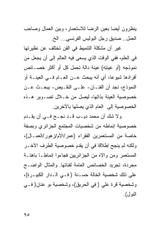 ‫ﻴﻨﻅﺭﻭﻥ ﺃﻴ ‪‬ﺎ ﺒﻌﻴﻥ ﺍﻟﺭﻀﺎ ﻟﻼﺴﺘﻌﻤﺎﺭ، ﻭﺒﻴﻥ ﺍﻟﻌﻤﺎل ﻭﺼﺎﺤﺏ‬
                                        ‫ﻀ‬
             ‫ﺍﻟﻌﻤل.. ﺼﺩﻴﻕ ﺭﺠل ﺍﻟﺒﻭﻟﻴﺱ ﺍﻟﻔﺭﻨﺴﻲ... ﺍﻟﺦ.‬
‫ﻏﻴﺭ ﺃﻥ ﻤﺸﻜﻠﺔ ﺍﻟﺘﻨﻤﻴﻁ ﻓﻲ ﺍﻟﻔﻥ ﺘﺨﺘﻠﻑ ﻋﻥ ﻨﻅﻴﺭﺘﻬﺎ‬
‫ﻓﻲ ﺍﻟﻌﻠﻡ، ﻓﻔﻲ ﺍﻟﻭﻗﺕ ﺍﻟﺫﻱ ﻴﺴﻌﻰ ﻓﻴﻪ ﺍﻟﻌﺎﻟﻡ ﺇﻟﻰ ﺃﻥ ﻴﺠﻌل ﻤﻥ‬
‫ﻨﻤﻭﺫﺠﻪ )ﺃﻭ ﻋﻴﻨ ِﻪ( ﻋﻴﻨﺔ ﺩﺍﻟﺔ ﺘﺤﻤل ﻜل ﺃﻭ ﺃﻜﺜﺭ ﺨﺼـﺎﺌﺹ‬
                                   ‫‪ ‬ﹶﺘ‬
‫ﺃﻓﺭﺍﺩﻫﺎ ﺸﻴﻭ ‪‬ﺎ، ﺃﻱ ﺃﻨﻪ ﻴﺒﺤﺙ ﻋـﻥ ﺍﻟﻌـﺎﻡ ﻓـﻲ ﺍﻟﻌﻴﻨـﺔ ﺃﻭ‬
                                        ‫ﻋ‬
‫ﺍﻟﻨﻤﻭﺫﺝ، ﻨﺠﺩ ﺃﻥ ﺍﻟﻔﻨـﺎﻥ- ﻋﻠـﻰ ﺍﻟﻨﻘـﻴﺽ- ﻴﺒﺤـﺙ ﻋـﻥ‬
‫ﺨﺼﻭﺼﻴﺔ ﺍﻟﻌﻴﻨﺔ ﺒﺫﺍﺘﻬﺎ، ﻟﻴﺼل ﻤﻥ ﺨـﻼل ﺘﺼـﻭﻴﺭ ﻫـﺫﻩ‬
             ‫ﺍﻟﺨﺼﻭﺼﻴﺔ ﺇﻟﻰ ﺍﻟﻌﺎﻡ ﺍﻟﺫﻱ ﻴﺼﻠﻬﺎ ﺒﺎﻵﺨﺭﻴﻥ.‬
‫ﻭﻻ ﺸﻙ ﺃﻥ ﻤﺤﻤﺩ ﺩﻴـﺏ ﻗـﺩ ﻨﺠـﺢ ﻓـﻲ ﺃﻥ ﻴﻘـﺩﻡ‬
‫ﺨﺼﻭﺼﻴﺔ ﺇﻨﻤﺎﻁﻪ ﻤﻥ ﺸﺨﺼﻴﺎﺕ ﺍﻟﻤﺠﺘﻤﻊ ﺍﻟﺠﺯﺍﺌﺭﻱ ﻭﺒﺼﻔﺔ‬
‫ﺨﺎﺼﺔ ﻤﻥ ﺍﻟﻤﺴﺘﻌﻤﺭﻴﻥ ﺍﻟﻔﻘﺭﺍﺀ )ﻋﻤﺭ/ﺍﻷﻡ/ﺯﻫﻭﺭ/ﺍﻟﻌﻤـﺎل(،‬
‫ﻭﻟﻜﻨﻪ ﻟﻡ ﻴﻨﺠﺢ ﺇﻁﻼ ﹰﺎ ﻓﻲ ﺃﻥ ﻴﻘﺩﻡ ﺨﺼﻭﺼﻴﺔ ﺍﻟﻁﺭﻑ ﺍﻵﺨـﺭ‬
                               ‫ﻗ‬
‫ﺍﻟﻤﺴﺘﻌﻤﺭ ﻭﻤﻥ ﻭﺍﻻﻩ ﻤﻥ ﺍﻟﺠﺯﺍﺌﺭﻴﻴﻥ ﻓﺠﺎﺀﻭﺍ ﺇﻨﻤﺎ ﹰـﺎ ﺒﺎﻫﺘـﺔ‬
         ‫ﻁ‬                                ‫‪‬‬
‫ﻤﺠﺭﺩﺓ، ﺘﺠﺭﻴﺩ ﺍﻟﺨﺼﺎﺌﺹ ﺍﻟﻌﺎﻤﺔ ﻟﻔﺌﺎﺘﻬﺎ. ﻭﺍﻟﻤﺜﺎل ﺍﻟﻭﺍﻀـﺢ‬
‫ﻋﻠﻰ ﺫﻟﻙ ﺸﺨﺼﻴﺔ ﺍﻟﺨﺎﻟﺔ ‪‬ﺴـﻨﺔ ) ﻓـﻲ ﺍﻟـﺩﺍﺭ ﺍﻟﻜﺒﻴـﺭﺓ(،‬
                            ‫ﺤ‬
‫ﻭﺸﺨﺼﻴﺔ ﻗﺭﺓ ﻋﻠﻲ ) ﻓﻲ ﺍﻟﺤﺭﻴﻕ(، ﻭﺸﺨﺼﻴﺔ ﺒﻭ ﻋﻨﺎﻥ) ﻓـﻲ‬
                                                ‫ﺍﻟﻨﻭل(.‬


‫٥٩‬
 