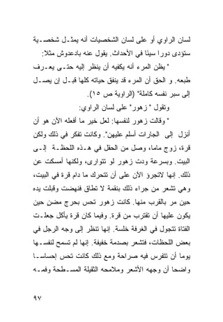 ‫ﻟﺴﺎﻥ ﺍﻟﺭﺍﻭﻱ ﺃﻭ ﻋﻠﻰ ﻟﺴﺎﻥ ﺍﻟﺸﺨﺼﻴﺎﺕ ﺃﻨﻪ ﻴﻤﺜـل ﺸﺨﺼـﻴﺔ‬
  ‫ﺴﺘﺅﺩﻯ ﺩﻭ ‪‬ﺍ ﺴﻴ َﺎ ﻓﻲ ﺍﻷﺤﺩﺍﺙ. ﻴﻘﻭل ﻋﻨﻪ ﺒﺎﺩﻋﺩﻭﺵ ﻤﺜﻼ:‬
   ‫ﹰ‬                                ‫ﺭ ﺌ‬
‫" ﻴﻅﻥ ﺍﻟﻤﺭﺀ ﺃﻨﻪ ﻴﻜﻔﻴﻪ ﺃﻥ ﻴﻨﻅﺭ ﺇﻟﻴﻪ ﺤﺘـﻰ ﻴﻌـﺭﻑ‬
‫ﻁﺒﻌﻪ. ﻭ ﺍﻟﺤﻕ ﺃﻥ ﺍﻟﻤﺭﺀ ﻗﺩ ﻴﻨﻔﻕ ﺤﻴﺎﺘﻪ ﻜﻠﻬﺎ ﻗﺒـل ﺇﻥ ﻴﺼـل‬
                  ‫ﺇﻟﻰ ﺴﺒﺭ ﻨﻔﺴﻪ ﻜﺎﻤﻠﺔ" )ﺍﻟﺭﺍﻭﻴﺔ ﺹ ٥١(.‬
               ‫ﻭﺘﻘﻭل " ﺯﻫﻭﺭ" ﻋﻠﻰ ﻟﺴﺎﻥ ﺍﻟﺭﺍﻭﻱ:‬
‫" ﻭﻗﺎﻟﺕ ﺯﻫﻭﺭ ﻟﻨﻔﺴﻬﺎ: ﻟﻌل ﺨﻴﺭ ﻤﺎ ﺃﻓﻌﻠﻪ ﺍﻵﻥ ﻫﻭ ﺃﻥ‬
‫ﺃﻨﺯل ﺇﻟﻰ ﺍﻟﺠﺎﺭﺍﺕ ﺃﺴﻠﻡ ﻋﻠﻴﻬﻥ". ﻭﻜﺎﻨﺕ ﺘﻔﻜﺭ ﻓﻲ ﺫﻟﻙ ﻭﻟﻜﻥ‬
‫ﻗﺭﺓ، ﺯﻭﺝ ﻤﺎﻤﺎ، ﻭﺼل ﻤﻥ ﺍﻟﺤﻘل ﻓﻲ ﻫـﺫﻩ ﺍﻟﻠﺤﻅـﺔ ﺇﻟـﻰ‬
‫ﺍﻟﺒﻴﺕ. ﻭﺒﺴﺭﻋﺔ ﻭﺩﺕ ﺯﻫﻭﺭ ﻟﻭ ﺘﺘﻭﺍﺭﻯ، ﻭﻟﻜﻨﻬﺎ ﺃﻤﺴﻜﺕ ﻋﻥ‬
‫ﺫﻟﻙ. ﺇﻨﻬﺎ ﻻﺘﺠﺭﺅ ﺍﻵﻥ ﻋﻠﻰ ﺃﻥ ﺘﺘﺤﺭﻙ ﻤﺎ ﺩﺍﻡ ﻗﺭﺓ ﻓﻲ ﺍﻟﺒﻴﺕ،‬
‫ﻭﻫﻲ ﺘﺸﻌﺭ ﻤﻥ ﺠ ‪‬ﺍﺀ ﺫﻟﻙ ﺒﻨﻘﻤﺔ ﻻ ﺘﻁﺎﻕ ﻓﻨﻬﻀﺕ ﻭﻗ ‪‬ﻠﺕ ﻴﺩﻩ‬
      ‫ﺒ‬                             ‫ﺭ‬
‫ﺤﻴﻥ ﻤﺭ ﺒﺎﻟﻘﺭﺏ ﻤﻨﻬﺎ. ﻜﺎﻨﺕ ﺯﻫﻭﺭ ﺘﺤﺱ ﺒﺤﺭﺝ ‪‬ﻀﻥ ﺤﻴﻥ‬
    ‫ﻤ ٍ‬                                 ‫‪‬‬
‫ﻴﻜﻭﻥ ﻋﻠﻴﻬﺎ ﺃﻥ ﺘﻘﺘﺭﺏ ﻤﻥ ﻗﺭﺓ. ﻭﻓﻴﻤﺎ ﻜﺎﻥ ﻗﺭﺓ ﻴﺄﻜل ﺠﻌﻠـﺕ‬
‫ﺍﻟﻔﺘﺎﺓ ﺘﺘﺠﻭل ﻓﻲ ﺍﻟﻐﺭﻓﺔ ﺨﻠﺴﺔ. ﺇﻨﻬﺎ ﺘﻨﻅﺭ ﺇﻟﻰ ﻭﺠﻪ ﺍﻟﺭﺠل ﻓﻲ‬
                            ‫ﹰ‬
‫ﺒﻌﺽ ﺍﻟﻠﺤﻅﺎﺕ، ﻓﺘﺸﻌﺭ ﺒﺼﺩﻤﺔ ﺨﻔﻴﻔﺔ. ﺇﻨﻬﺎ ﻟﻡ ﺘﺴﻤﺢ ﻟﻨﻔﺴـﻬﺎ‬
‫ﻴﻭ ‪‬ﺎ ﺃﻥ ﺘﺘﻔﺭﺱ ﻓﻴﻪ ﺼﺭﺍﺤﺔ ﻭﻤﻊ ﺫﻟﻙ ﻜﺎﻨﺕ ﺘﺤﺱ ﺇﺤﺴﺎ ‪‬ـﺎ‬
  ‫ﺴ‬                                           ‫ﻤ‬
‫ﻭﺍﻀ ‪‬ﺎ ﺃﻥ ﻭﺠﻬﻪ ﺍﻷﺸﻌﺭ ﻭﻤﻼﻤﺤﻪ ﺍﻟﺜﻘﻴﻠﺔ ﺍﻟﻤﺴـﻁﺤﺔ ﻭﻓﻤـﻪ‬
                                             ‫ﺤ‬


‫٧٩‬
 