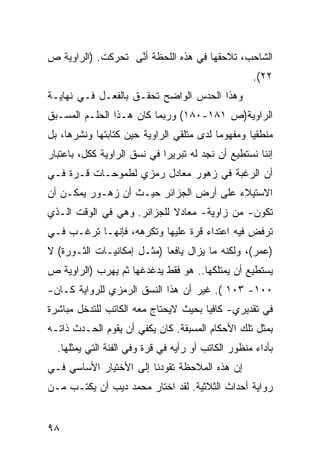 ‫ﺍﻟﺸﺎﺤﺏ، ﺘﻼﺤﻘﻬﺎ ﻓﻲ ﻫﺫﻩ ﺍﻟﻠﺤﻅﺔ ﺃ ﱠﻰ ﺘﺤﺭﻜﺕ. )ﺍﻟﺭﺍﻭﻴﺔ ﺹ‬
            ‫ﹾ‬      ‫ﻨ‬
                                                    ‫٢٢(.‬
‫ﻭﻫﺫﺍ ﺍﻟﺤﺩﺱ ﺍﻟﻭﺍﻀﺢ ﺘﺤﻘـﻕ ﺒﺎﻟﻔﻌـل ﻓـﻲ ﻨﻬﺎﻴـﺔ‬
‫ﺍﻟﺭﺍﻭﻴﺔ)ﺹ ١٨١-٠٨١( ﻭﺭﺒﻤﺎ ﻜﺎﻥ ﻫـﺫﺍ ﺍﻟﺤﻠـﻡ ﺍﻟﻤﺴـﺒﻕ‬
‫ﻤﻨﻁﻘ ‪‬ﺎ ﻭﻤﻔﻬﻭ ‪‬ﺎ ﻟﺩﻯ ﻤﺘﻠﻘﻲ ﺍﻟﺭﺍﻭﻴﺔ ﺤﻴﻥ ﻜﺘﺎﺒﺘﻬﺎ ﻭﻨﺸﺭﻫﺎ، ﺒل‬
                                          ‫ﻤ‬        ‫ﻴ‬
‫ﺇﻨﻨﺎ ﻨﺴﺘﻁﻴﻊ ﺃﻥ ﻨﺠﺩ ﻟﻪ ﺘﺒﺭﻴ ‪‬ﺍ ﻓﻲ ﻨﺴﻕ ﺍﻟﺭﺍﻭﻴﺔ ﻜﻜل، ﺒﺎﻋﺘﺒﺎﺭ‬
                             ‫ﺭ‬
‫ﺃﻥ ﺍﻟﺭﻏﺒﺔ ﻓﻲ ﺯﻫﻭﺭ ﻤﻌﺎﺩل ﺭﻤﺯﻱ ﻟﻁﻤﻭﺤـﺎﺕ ﻗـﺭﺓ ﻓـﻲ‬
‫ﺍﻻﺴﺘﻴﻼﺀ ﻋﻠﻰ ﺃﺭﺽ ﺍﻟﺠﺯﺍﺌﺭ ﺤﻴـﺙ ﺃﻥ ﺯﻫـﻭﺭ ﻴﻤﻜـﻥ ﺃﻥ‬
‫ﺘﻜﻭﻥ- ﻤﻥ ﺯﺍﻭﻴﺔ- ﻤﻌﺎﺩﻻ ﻟﻠﺠﺯﺍﺌﺭ. ﻭﻫﻲ ﻓﻲ ﺍﻟﻭﻗﺕ ﺍﻟـﺫﻱ‬
                            ‫ﹰ‬
‫ﺘﺭﻓﺽ ﻓﻴﻪ ﺍﻋﺘﺩﺍﺀ ﻗﺭﺓ ﻋﻠﻴﻬﺎ ﻭﺘﻜﺭﻫﻪ، ﻓﺈﻨﻬـﺎ ﺘﺭﻏـﺏ ﻓـﻲ‬
‫)ﻋﻤﺭ(، ﻭﻟﻜﻨﻪ ﻤﺎ ﻴﺯﺍل ﻴﺎﻓ ‪‬ﺎ )ﻤﺜـل ﺇﻤﻜﺎﻨﻴـﺎﺕ ﺍﻟﺜـﻭﺭﺓ( ﻻ‬
                            ‫ﻌ‬
‫ﻴﺴﺘﻁﻴﻊ ﺃﻥ ﻴﻤﺘﻠﻜﻬﺎ.. ﻫﻭ ﻓﻘﻁ ﻴﺩﻏﺩﻏﻬﺎ ﺜﻡ ﻴﻬﺭﺏ )ﺍﻟﺭﺍﻭﻴﺔ ﺹ‬
‫٠٠١- ٣٠١ (. ﻏﻴﺭ ﺃﻥ ﻫﺫﺍ ﺍﻟﻨﺴﻕ ﺍﻟﺭﻤﺯﻱ ﻟﻠﺭﻭﺍﻴﺔ ﻜـﺎﻥ-‬
‫ﻓﻲ ﺘﻘﺩﻴﺭﻱ- ﻜﺎﻓ ‪‬ﺎ ﺒﺤﻴﺙ ﻻﻴﺤﺘﺎﺝ ﻤﻌﻪ ﺍﻟﻜﺎﺘﺏ ﻟﻠﺘﺩﺨل ﻤﺒﺎﺸﺭﺓ‬
                                      ‫ﻴ‬
‫ﺒﻤﺜل ﺘﻠﻙ ﺍﻷﺤﻜﺎﻡ ﺍﻟﻤﺴﺒﻘﺔ. ﻜﺎﻥ ﻴﻜﻔﻲ ﺃﻥ ﻴﻘﻭﻡ ﺍﻟﺤـﺩﺙ ﺫﺍﺘـﻪ‬
  ‫ﺒﺄﺩﺍﺀ ﻤﻨﻅﻭﺭ ﺍﻟﻜﺎﺘﺏ ﺃﻭ ﺭﺃﻴﻪ ﻓﻲ ﻗﺭﺓ ﻭﻓﻲ ﺍﻟﻔﺌﺔ ﺍﻟﺘﻲ ﻴﻤﺜﻠﻬﺎ.‬
‫ﺇﻥ ﻫﺫﻩ ﺍﻟﻤﻼﺤﻅﺔ ﺘﻘﻭﺩﻨﺎ ﺇﻟﻰ ﺍﻷﺨﺘﻴﺎﺭ ﺍﻷﺴﺎﺴﻲ ﻓـﻲ‬
‫ﺭﻭﺍﻴﺔ ﺃﺤﺩﺍﺙ ﺍﻟﺜﻼﺜﻴﺔ. ﻟﻘﺩ ﺍﺨﺘﺎﺭ ﻤﺤﻤﺩ ﺩﻴﺏ ﺃﻥ ﻴﻜﺘـﺏ ﻤـﻥ‬


‫٨٩‬
 