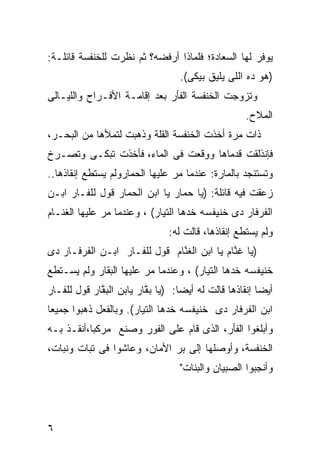 ‫ﻴﻭﻓﺭ ﻟﻬﺎ ﺍﻟﺴﻌﺎﺩﺓ؛ ﻓﻠﻤﺎﺫﺍ ﺃﺭﻓﻀﻪ؟ ﺜﻡ ﻨﻅﺭﺕ ﻟﻠﺨﻨﻔﺴﺔ ﻗﺎﺌﻠـﺔ:‬
                                   ‫)ﻫﻭ ﺩﻩ ﺍﻟﻠﻰ ﻴﻠﻴﻕ ﺒﻴﻜﻰ(.‬
                                                       ‫‪‬‬
‫ﻭﺘﺯﻭﺠﺕ ﺍﻟﺨﻨﻔﺴﺔ ﺍﻟﻔﺄﺭ ﺒﻌﺩ ﺇﻗﺎﻤـﺔ ﺍﻷﻓـﺭﺍﺡ ﻭﺍﻟﻠﻴـﺎﻟﻰ‬
                                                    ‫ﺍﻟﻤﻼﺡ.‬
‫ﺫﺍﺕ ﻤﺭﺓ ﺃﺨﺫﺕ ﺍﻟﺨﻨﻔﺴﺔ ﺍﻟﻘﻠﺔ ﻭﺫﻫﺒﺕ ﻟﺘﻤﻸﻫﺎ ﻤﻥ ﺍﻟﺒﺤـﺭ،‬
‫ﻓﺈﻨﺫﻟﻘﺕ ﻗﺩﻤﺎﻫﺎ ﻭﻭﻗﻌﺕ ﻓﻰ ﺍﻟﻤﺎﺀ، ﻓﺄﺨﺫﺕ ﺘﺒﻜـﻰ ﻭﺘﺼـﺭﺥ‬
‫ﻭﺘﺴﺘﻨﺠﺩ ﺒﺎﻟﻤﺎﺭﺓ: ﻋﻨﺩﻤﺎ ﻤﺭ ﻋﻠﻴﻬﺎ ﺍﻟﺤﻤﺎﺭﻭﻟﻡ ﻴﺴﺘﻁﻊ ﺇﻨﻘﺎﺫﻫﺎ..‬
                     ‫‪‬‬          ‫‪‬‬
‫ﺯﻋﻘﺕ ﻓﻴﻪ ﻗﺎﺌﻠﺔ: )ﻴﺎ ﺤ ‪‬ﺎﺭ ﻴﺎ ﺍﺒﻥ ﺍﻟﺤ ‪‬ﺎﺭ ﻗﻭل ﻟﻠﻔـﺎﺭ ﺍﺒـﻥ‬
                  ‫ﻤ‬              ‫ﻤ‬
‫ﺍﻟﻔﺭﻓﺎﺭ ﺩﻯ ﺨﻨﻴﻔﺴﻪ ﺨﺩﻫﺎ ﺍﻟﺘﻴﺎﺭ( ، ﻭﻋﻨﺩﻤﺎ ﻤﺭ ﻋﻠﻴﻬﺎ ﺍﻟﻐ ﹼـﺎﻡ‬
   ‫ﻨ‬           ‫‪‬‬
                                ‫ﻭﻟﻡ ﻴﺴﺘﻁﻊ ﺇﻨﻘﺎﺫﻫﺎ، ﻗﺎﻟﺕ ﻟﻪ:‬
‫)ﻴﺎ ﻏ ﱠﺎﻡ ﻴﺎ ﺍﺒﻥ ﺍﻟﻐ ﱠﺎﻡ ﻗﻭل ﻟﻠﻔـﺎﺭ ﺍﺒـﻥ ﺍﻟﻔﺭﻓـﺎﺭ ﺩﻯ‬
                              ‫ﻨ‬              ‫ﻨ‬
‫ﺨﻨﻴﻔﺴﻪ ﺨﺩﻫﺎ ﺍﻟﺘﻴﺎﺭ( ، ﻭﻋﻨﺩﻤﺎ ﻤﺭ ﻋﻠﻴﻬﺎ ﺍﻟﺒ ﹼﺎﺭ ﻭﻟﻡ ﻴﺴـﺘﻁﻊ‬
             ‫ﻘ‬           ‫‪‬‬
‫ﺃﻴﻀﺎ ﺇﻨﻘﺎﺫﻫﺎ ﻗﺎﻟﺕ ﻟﻪ ﺃﻴﻀﺎ: )ﻴﺎ ﺒ ﱠﺎﺭ ﻴﺎﺒﻥ ﺍﻟﺒ ﱠﺎﺭ ﻗﻭل ﻟﻠﻔـﺎﺭ‬
             ‫ﻘ‬            ‫ﻘ‬        ‫ﹰ‬                    ‫ﹰ‬
‫ﺍﺒﻥ ﺍﻟﻔﺭﻓﺎﺭ ﺩﻯ ﺨﻨﻴﻔﺴﻪ ﺨﺩﻫﺎ ﺍﻟﺘﻴﺎﺭ(. ﻭﺒﺎﻟﻔﻌل ﺫﻫﺒﻭﺍ ﺠﻤﻴﻌﺎ‬
‫ﹰ‬
‫ﻭﺃﺒﻠﻐﻭﺍ ﺍﻟﻔﺄﺭ، ﺍﻟﺫﻯ ﻗﺎﻡ ﻋﻠﻰ ﺍﻟﻔﻭﺭ ﻭﺼﻨﻊ ﻤﺭﻜﺒﺎ،ﺃﻨﻘـﺫ ﺒـﻪ‬
          ‫ﹰ‬
‫ﺍﻟﺨﻨﻔﺴﺔ، ﻭﺃﻭﺼﻠﻬﺎ ﺇﻟﻰ ﺒﺭ ﺍﻷﻤﺎﻥ، ﻭﻋﺎﺸﻭﺍ ﻓﻰ ﺘﺒﺎﺕ ﻭﻨﺒﺎﺕ،‬
                                   ‫ﻭﺃﻨﺠﺒﻭﺍ ﺍﻟﺼﺒﻴﺎﻥ ﻭﺍﻟﺒﻨﺎﺕ"‬




‫٦‬
 