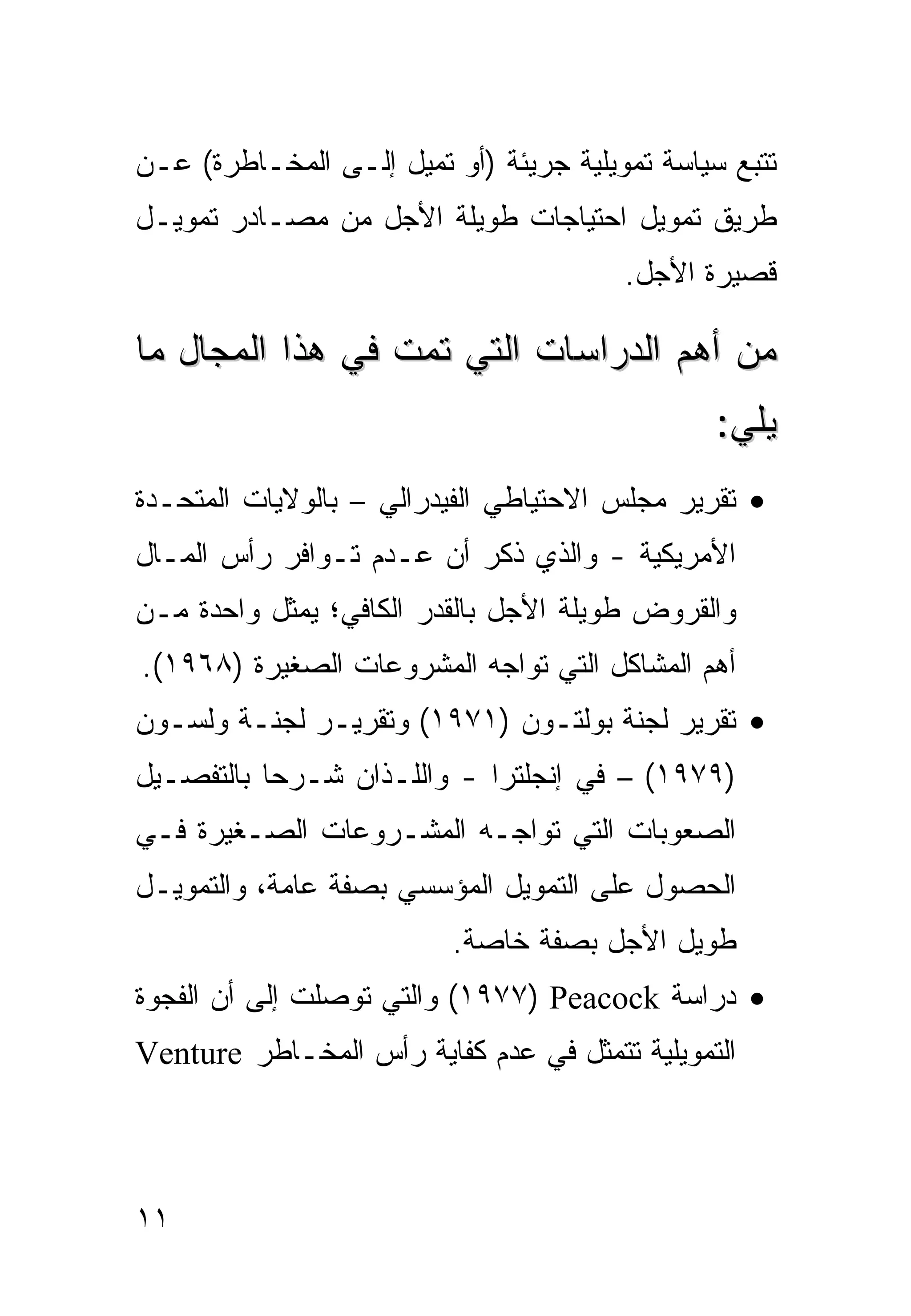 ‫ﺘﺘﺒﻊ ﺴﻴﺎﺴﺔ ﺘﻤﻭﻴﻠﻴﺔ ﺠﺭﻴﺌﺔ )ﺃﻭ ﺘﻤﻴل ﺇﻟـﻰ ﺍﻟﻤﺨـﺎﻁﺭﺓ( ﻋـﻥ‬
‫ﻁﺭﻴﻕ ﺘﻤﻭﻴل ﺍﺤﺘﻴﺎﺠﺎﺕ ﻁﻭﻴﻠﺔ ﺍﻷﺠل ﻤﻥ ﻤﺼـﺎﺩﺭ ﺘﻤﻭﻴـل‬
                                        ‫ﻗﺼﻴﺭﺓ ﺍﻷﺠل.‬

‫ﻤﻥ ﺃﻫﻡ ﺍﻟﺩﺭﺍﺴﺎﺕ ﺍﻟﺘﻲ ﺘﻤﺕ ﻓﻲ ﻫﺫﺍ ﺍﻟﻤﺠﺎل ﻤﺎ‬
                                                ‫ﻴﻠﻲ:‬
‫• ﺘﻘﺭﻴﺭ ﻤﺠﻠﺱ ﺍﻻﺤﺘﻴﺎﻁﻲ ﺍﻟﻔﻴﺩﺭﺍﻟﻲ – ﺒﺎﻟﻭﻻﻴﺎﺕ ﺍﻟﻤﺘﺤـﺩﺓ‬
‫ﺍﻷﻤﺭﻴﻜﻴﺔ - ﻭﺍﻟﺫﻱ ﺫﻜﺭ ﺃﻥ ﻋـﺩﻡ ﺘـﻭﺍﻓﺭ ﺭﺃﺱ ﺍﻟﻤـﺎل‬
‫ﻭﺍﻟﻘﺭﻭﺽ ﻁﻭﻴﻠﺔ ﺍﻷﺠل ﺒﺎﻟﻘﺩﺭ ﺍﻟﻜﺎﻓﻲ؛ ﻴﻤﺜل ﻭﺍﺤﺩﺓ ﻤـﻥ‬
‫ﺃﻫﻡ ﺍﻟﻤﺸﺎﻜل ﺍﻟﺘﻲ ﺘﻭﺍﺠﻪ ﺍﻟﻤﺸﺭﻭﻋﺎﺕ ﺍﻟﺼﻐﻴﺭﺓ )٨٦٩١(.‬
‫• ﺘﻘﺭﻴﺭ ﻟﺠﻨﺔ ﺒﻭﻟﺘـﻭﻥ )١٧٩١( ﻭﺘﻘﺭﻴـﺭ ﻟﺠﻨـﺔ ﻭﻟﺴـﻭﻥ‬
‫)٩٧٩١( – ﻓﻲ ﺇﻨﺠﻠﺘﺭﺍ - ﻭﺍﻟﻠـﺫﺍﻥ ﺸـﺭﺤﺎ ﺒﺎﻟﺘﻔﺼـﻴل‬
‫ﺍﻟﺼﻌﻭﺒﺎﺕ ﺍﻟﺘﻲ ﺘﻭﺍﺠـﻪ ﺍﻟﻤﺸـﺭﻭﻋﺎﺕ ﺍﻟﺼـﻐﻴﺭﺓ ﻓـﻲ‬
‫ﺍﻟﺤﺼﻭل ﻋﻠﻰ ﺍﻟﺘﻤﻭﻴل ﺍﻟﻤﺅﺴﺴﻲ ﺒﺼﻔﺔ ﻋﺎﻤﺔ، ﻭﺍﻟﺘﻤﻭﻴـل‬
                          ‫ﻁﻭﻴل ﺍﻷﺠل ﺒﺼﻔﺔ ﺨﺎﺼﺔ.‬
‫• ﺩﺭﺍﺴﺔ ‪ (١٩٧٧) Peacock‬ﻭﺍﻟﺘﻲ ﺘﻭﺼﻠﺕ ﺇﻟﻰ ﺃﻥ ﺍﻟﻔﺠﻭﺓ‬
‫ﺍﻟﺘﻤﻭﻴﻠﻴﺔ ﺘﺘﻤﺜل ﻓﻲ ﻋﺩﻡ ﻜﻔﺎﻴﺔ ﺭﺃﺱ ﺍﻟﻤﺨـﺎﻁﺭ ‪Venture‬‬




‫١١‬
 