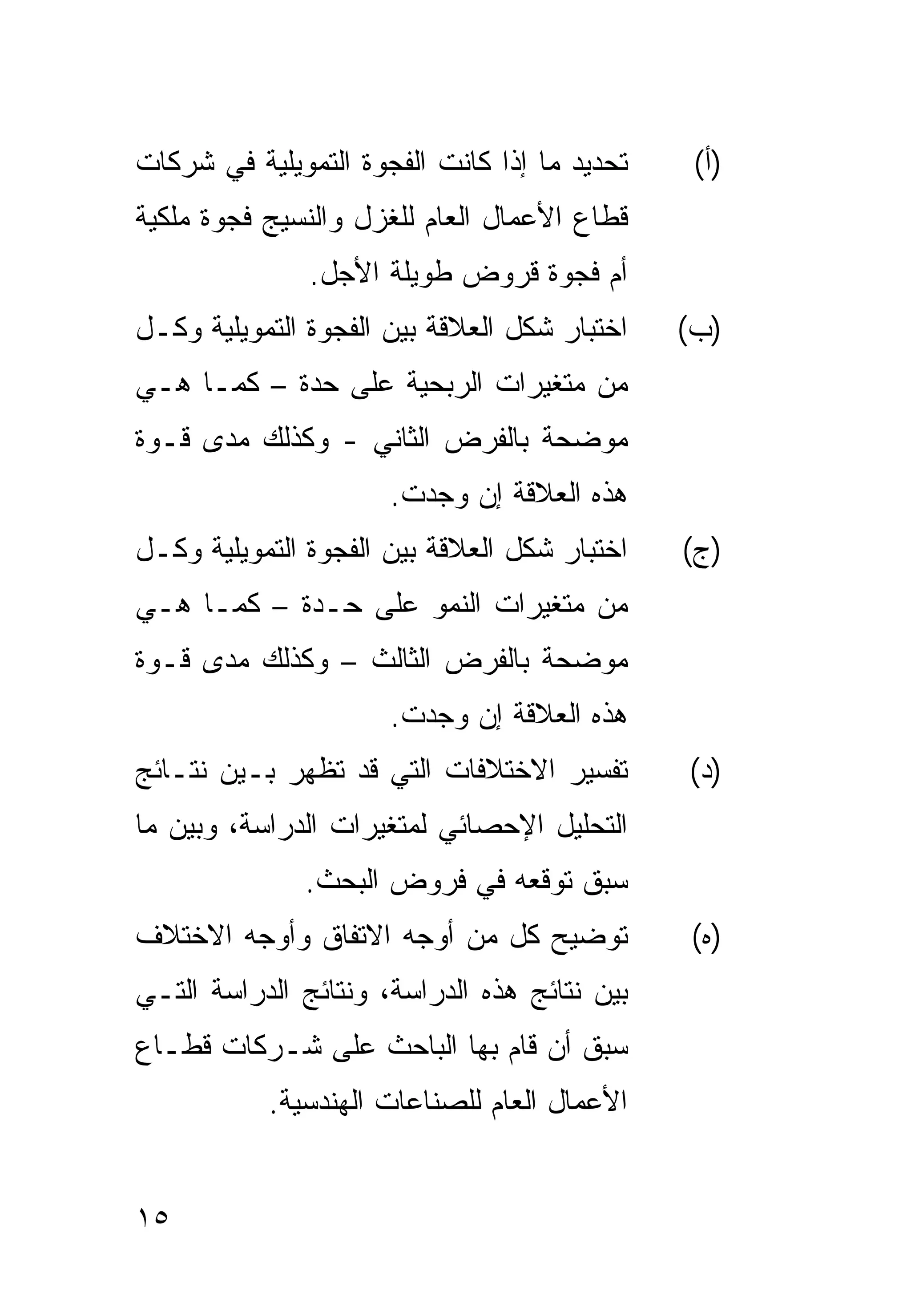 ‫ﺘﺤﺩﻴﺩ ﻤﺎ ﺇﺫﺍ ﻜﺎﻨﺕ ﺍﻟﻔﺠﻭﺓ ﺍﻟﺘﻤﻭﻴﻠﻴﺔ ﻓﻲ ﺸﺭﻜﺎﺕ‬    ‫)ﺃ(‬
‫ﻗﻁﺎﻉ ﺍﻷﻋﻤﺎل ﺍﻟﻌﺎﻡ ﻟﻠﻐﺯل ﻭﺍﻟﻨﺴﻴﺞ ﻓﺠﻭﺓ ﻤﻠﻜﻴﺔ‬
               ‫ﺃﻡ ﻓﺠﻭﺓ ﻗﺭﻭﺽ ﻁﻭﻴﻠﺔ ﺍﻷﺠل.‬
‫ﺍﺨﺘﺒﺎﺭ ﺸﻜل ﺍﻟﻌﻼﻗﺔ ﺒﻴﻥ ﺍﻟﻔﺠﻭﺓ ﺍﻟﺘﻤﻭﻴﻠﻴﺔ ﻭﻜـل‬   ‫)ﺏ(‬
‫ﻤﻥ ﻤﺘﻐﻴﺭﺍﺕ ﺍﻟﺭﺒﺤﻴﺔ ﻋﻠﻰ ﺤﺩﺓ – ﻜﻤـﺎ ﻫـﻲ‬
‫ﻤﻭﻀﺤﺔ ﺒﺎﻟﻔﺭﺽ ﺍﻟﺜﺎﻨﻲ - ﻭﻜﺫﻟﻙ ﻤﺩﻯ ﻗـﻭﺓ‬
                      ‫ﻫﺫﻩ ﺍﻟﻌﻼﻗﺔ ﺇﻥ ﻭﺠﺩﺕ.‬
‫ﺍﺨﺘﺒﺎﺭ ﺸﻜل ﺍﻟﻌﻼﻗﺔ ﺒﻴﻥ ﺍﻟﻔﺠﻭﺓ ﺍﻟﺘﻤﻭﻴﻠﻴﺔ ﻭﻜـل‬   ‫)ﺝ(‬
‫ﻤﻥ ﻤﺘﻐﻴﺭﺍﺕ ﺍﻟﻨﻤﻭ ﻋﻠﻰ ﺤـﺩﺓ – ﻜﻤـﺎ ﻫـﻲ‬
‫ﻤﻭﻀﺤﺔ ﺒﺎﻟﻔﺭﺽ ﺍﻟﺜﺎﻟﺙ – ﻭﻜﺫﻟﻙ ﻤﺩﻯ ﻗـﻭﺓ‬
                      ‫ﻫﺫﻩ ﺍﻟﻌﻼﻗﺔ ﺇﻥ ﻭﺠﺩﺕ.‬
‫ﺘﻔﺴﻴﺭ ﺍﻻﺨﺘﻼﻓﺎﺕ ﺍﻟﺘﻲ ﻗﺩ ﺘﻅﻬﺭ ﺒـﻴﻥ ﻨﺘـﺎﺌﺞ‬       ‫)ﺩ(‬
‫ﺍﻟﺘﺤﻠﻴل ﺍﻹﺤﺼﺎﺌﻲ ﻟﻤﺘﻐﻴﺭﺍﺕ ﺍﻟﺩﺭﺍﺴﺔ، ﻭﺒﻴﻥ ﻤﺎ‬
              ‫ﺴﺒﻕ ﺘﻭﻗﻌﻪ ﻓﻲ ﻓﺭﻭﺽ ﺍﻟﺒﺤﺙ.‬
‫ﺘﻭﻀﻴﺢ ﻜل ﻤﻥ ﺃﻭﺠﻪ ﺍﻻﺘﻔﺎﻕ ﻭﺃﻭﺠﻪ ﺍﻻﺨﺘﻼﻑ‬          ‫)ﻩ(‬
‫ﺒﻴﻥ ﻨﺘﺎﺌﺞ ﻫﺫﻩ ﺍﻟﺩﺭﺍﺴﺔ، ﻭﻨﺘﺎﺌﺞ ﺍﻟﺩﺭﺍﺴﺔ ﺍﻟﺘـﻲ‬
‫ﺴﺒﻕ ﺃﻥ ﻗﺎﻡ ﺒﻬﺎ ﺍﻟﺒﺎﺤﺙ ﻋﻠﻰ ﺸـﺭﻜﺎﺕ ﻗﻁـﺎﻉ‬
           ‫ﺍﻷﻋﻤﺎل ﺍﻟﻌﺎﻡ ﻟﻠﺼﻨﺎﻋﺎﺕ ﺍﻟﻬﻨﺩﺴﻴﺔ.‬


‫٥١‬
 