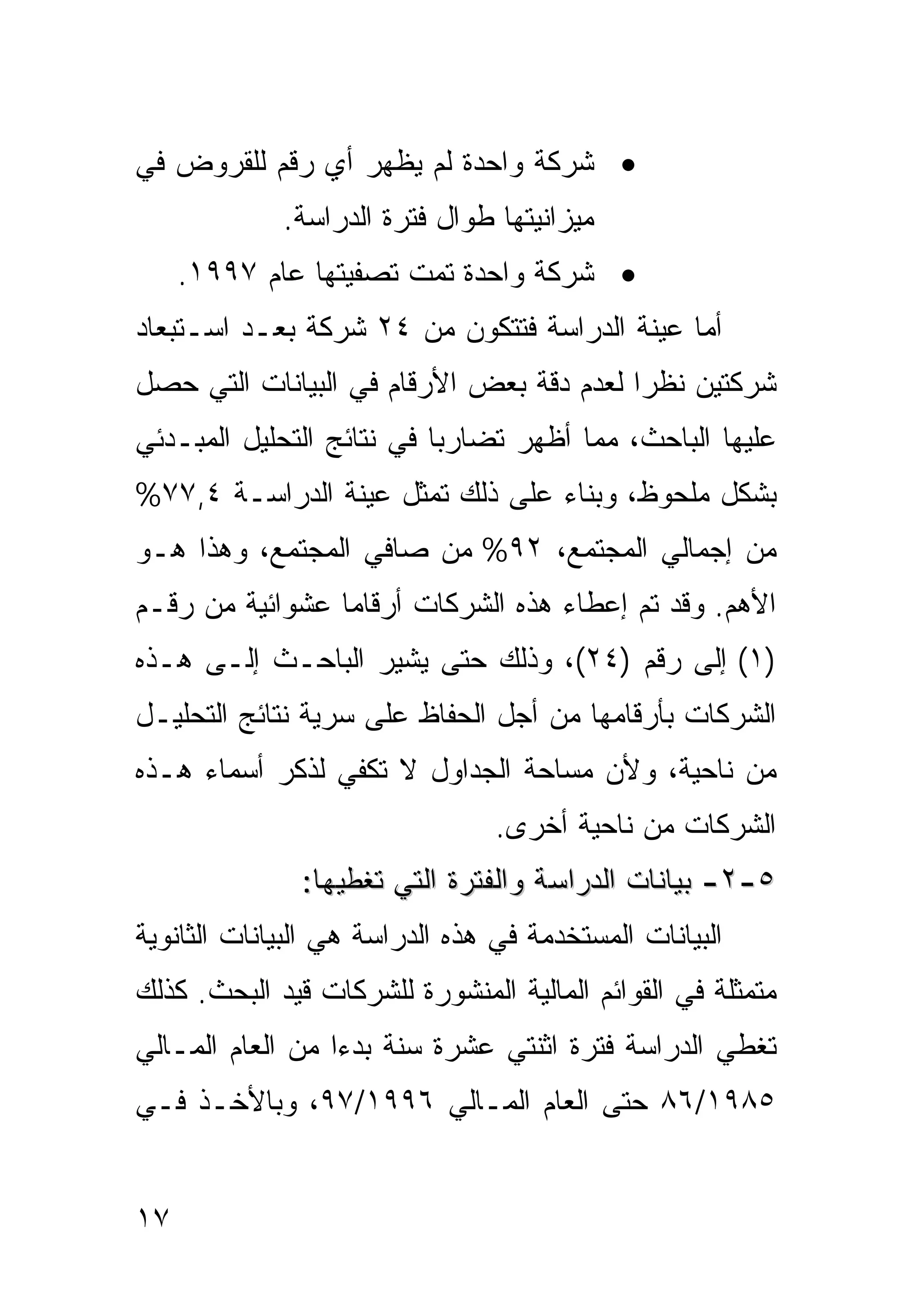 ‫• ﺸﺭﻜﺔ ﻭﺍﺤﺩﺓ ﻟﻡ ﻴﻅﻬﺭ ﺃﻱ ﺭﻗﻡ ﻟﻠﻘﺭﻭﺽ ﻓﻲ‬
             ‫ﻤﻴﺯﺍﻨﻴﺘﻬﺎ ﻁﻭﺍل ﻓﺘﺭﺓ ﺍﻟﺩﺭﺍﺴﺔ.‬
     ‫• ﺸﺭﻜﺔ ﻭﺍﺤﺩﺓ ﺘﻤﺕ ﺘﺼﻔﻴﺘﻬﺎ ﻋﺎﻡ ٧٩٩١.‬
‫ﺃﻤﺎ ﻋﻴﻨﺔ ﺍﻟﺩﺭﺍﺴﺔ ﻓﺘﺘﻜﻭﻥ ﻤﻥ ٤٢ ﺸﺭﻜﺔ ﺒﻌـﺩ ﺍﺴـﺘﺒﻌﺎﺩ‬
‫ﺸﺭﻜﺘﻴﻥ ﻨﻅ ‪‬ﺍ ﻟﻌﺩﻡ ﺩﻗﺔ ﺒﻌﺽ ﺍﻷﺭﻗﺎﻡ ﻓﻲ ﺍﻟﺒﻴﺎﻨﺎﺕ ﺍﻟﺘﻲ ﺤﺼل‬
                                          ‫ﺭ‬
‫ﻋﻠﻴﻬﺎ ﺍﻟﺒﺎﺤﺙ، ﻤﻤﺎ ﺃﻅﻬﺭ ﺘﻀﺎﺭ ‪‬ﺎ ﻓﻲ ﻨﺘﺎﺌﺞ ﺍﻟﺘﺤﻠﻴل ﺍﻟﻤﺒـﺩﺌﻲ‬
                           ‫ﺒ‬
‫ﺒﺸﻜل ﻤﻠﺤﻭﻅ، ﻭﺒﻨﺎﺀ ﻋﻠﻰ ﺫﻟﻙ ﺘﻤﺜل ﻋﻴﻨﺔ ﺍﻟﺩﺭﺍﺴـﺔ ٤,٧٧%‬
‫ﻤﻥ ﺇﺠﻤﺎﻟﻲ ﺍﻟﻤﺠﺘﻤﻊ، ٢٩% ﻤﻥ ﺼﺎﻓﻲ ﺍﻟﻤﺠﺘﻤﻊ، ﻭﻫﺫﺍ ﻫـﻭ‬
‫ﺍﻷﻫﻡ. ﻭﻗﺩ ﺘﻡ ﺇﻋﻁﺎﺀ ﻫﺫﻩ ﺍﻟﺸﺭﻜﺎﺕ ﺃﺭﻗﺎ ‪‬ﺎ ﻋﺸﻭﺍﺌﻴﺔ ﻤﻥ ﺭﻗـﻡ‬
                 ‫ﻤ‬
‫)١( ﺇﻟﻰ ﺭﻗﻡ )٤٢(، ﻭﺫﻟﻙ ﺤﺘﻰ ﻴﺸﻴﺭ ﺍﻟﺒﺎﺤـﺙ ﺇﻟـﻰ ﻫـﺫﻩ‬
‫ﺍﻟﺸﺭﻜﺎﺕ ﺒﺄﺭﻗﺎﻤﻬﺎ ﻤﻥ ﺃﺠل ﺍﻟﺤﻔﺎﻅ ﻋﻠﻰ ﺴﺭﻴﺔ ﻨﺘﺎﺌﺞ ﺍﻟﺘﺤﻠﻴـل‬
‫ﻤﻥ ﻨﺎﺤﻴﺔ، ﻭﻷﻥ ﻤﺴﺎﺤﺔ ﺍﻟﺠﺩﺍﻭل ﻻ ﺘﻜﻔﻲ ﻟﺫﻜﺭ ﺃﺴﻤﺎﺀ ﻫـﺫﻩ‬
                                 ‫ﺍﻟﺸﺭﻜﺎﺕ ﻤﻥ ﻨﺎﺤﻴﺔ ﺃﺨﺭﻯ.‬
               ‫٥-٢- ﺒﻴﺎﻨﺎﺕ ﺍﻟﺩﺭﺍﺴﺔ ﻭﺍﻟﻔﺘﺭﺓ ﺍﻟﺘﻲ ﺘﻐﻁﻴﻬﺎ:‬
‫ﺍﻟﺒﻴﺎﻨﺎﺕ ﺍﻟﻤﺴﺘﺨﺩﻤﺔ ﻓﻲ ﻫﺫﻩ ﺍﻟﺩﺭﺍﺴﺔ ﻫﻲ ﺍﻟﺒﻴﺎﻨﺎﺕ ﺍﻟﺜﺎﻨﻭﻴﺔ‬
‫ﻤﺘﻤﺜﻠﺔ ﻓﻲ ﺍﻟﻘﻭﺍﺌﻡ ﺍﻟﻤﺎﻟﻴﺔ ﺍﻟﻤﻨﺸﻭﺭﺓ ﻟﻠﺸﺭﻜﺎﺕ ﻗﻴﺩ ﺍﻟﺒﺤﺙ. ﻜﺫﻟﻙ‬
‫ﺘﻐﻁﻲ ﺍﻟﺩﺭﺍﺴﺔ ﻓﺘﺭﺓ ﺍﺜﻨﺘﻲ ﻋﺸﺭﺓ ﺴﻨﺔ ﺒﺩ ‪‬ﺍ ﻤﻥ ﺍﻟﻌﺎﻡ ﺍﻟﻤـﺎﻟﻲ‬
                  ‫ﺀ‬
‫٥٨٩١/٦٨ ﺤﺘﻰ ﺍﻟﻌﺎﻡ ﺍﻟﻤـﺎﻟﻲ ٦٩٩١/٧٩، ﻭﺒﺎﻷﺨـﺫ ﻓـﻲ‬


‫٧١‬
 