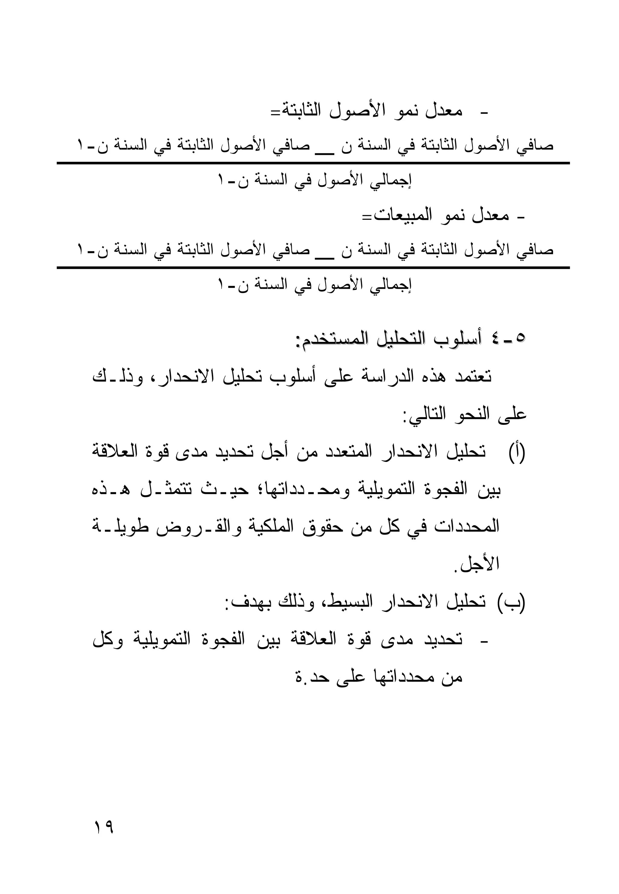 ‫- ﻤﻌﺩل ﻨﻤﻭ ﺍﻷﺼﻭل ﺍﻟﺜﺎﺒﺘﺔ=‬
‫ﺼﺎﻓﻲ ﺍﻷﺼﻭل ﺍﻟﺜﺎﺒﺘﺔ ﻓﻲ ﺍﻟﺴﻨﺔ ﻥ __ ﺼﺎﻓﻲ ﺍﻷﺼﻭل ﺍﻟﺜﺎﺒﺘﺔ ﻓﻲ ﺍﻟﺴﻨﺔ ﻥ-١‬
                  ‫ﺇﺠﻤﺎﻟﻲ ﺍﻷﺼﻭل ﻓﻲ ﺍﻟﺴﻨﺔ ﻥ-١‬
                                      ‫- ﻤﻌﺩل ﻨﻤﻭ ﺍﻟﻤﺒﻴﻌﺎﺕ=‬
‫ﺼﺎﻓﻲ ﺍﻷﺼﻭل ﺍﻟﺜﺎﺒﺘﺔ ﻓﻲ ﺍﻟﺴﻨﺔ ﻥ __ ﺼﺎﻓﻲ ﺍﻷﺼﻭل ﺍﻟﺜﺎﺒﺘﺔ ﻓﻲ ﺍﻟﺴﻨﺔ ﻥ-١‬
                  ‫ﺇﺠﻤﺎﻟﻲ ﺍﻷﺼﻭل ﻓﻲ ﺍﻟﺴﻨﺔ ﻥ-١‬

                             ‫٥-٤ ﺃﺴﻠﻭﺏ ﺍﻟﺘﺤﻠﻴل ﺍﻟﻤﺴﺘﺨﺩﻡ:‬
  ‫ﺘﻌﺘﻤﺩ ﻫﺫﻩ ﺍﻟﺩﺭﺍﺴﺔ ﻋﻠﻰ ﺃﺴﻠﻭﺏ ﺘﺤﻠﻴل ﺍﻻﻨﺤﺩﺍﺭ، ﻭﺫﻟـﻙ‬
                                           ‫ﻋﻠﻰ ﺍﻟﻨﺤﻭ ﺍﻟﺘﺎﻟﻲ:‬
  ‫ﺘﺤﻠﻴل ﺍﻻﻨﺤﺩﺍﺭ ﺍﻟﻤﺘﻌﺩﺩ ﻤﻥ ﺃﺠل ﺘﺤﺩﻴﺩ ﻤﺩﻯ ﻗﻭﺓ ﺍﻟﻌﻼﻗﺔ‬       ‫)ﺃ(‬
  ‫ﺒﻴﻥ ﺍﻟﻔﺠﻭﺓ ﺍﻟﺘﻤﻭﻴﻠﻴﺔ ﻭﻤﺤـﺩﺩﺍﺘﻬﺎ؛ ﺤﻴـﺙ ﺘﺘﻤﺜـل ﻫـﺫﻩ‬
  ‫ﺍﻟﻤﺤﺩﺩﺍﺕ ﻓﻲ ﻜل ﻤﻥ ﺤﻘﻭﻕ ﺍﻟﻤﻠﻜﻴﺔ ﻭﺍﻟﻘـﺭﻭﺽ ﻁﻭﻴﻠـﺔ‬
                                                  ‫ﺍﻷﺠل.‬
                   ‫)ﺏ( ﺘﺤﻠﻴل ﺍﻻﻨﺤﺩﺍﺭ ﺍﻟﺒﺴﻴﻁ، ﻭﺫﻟﻙ ﺒﻬﺩﻑ:‬
  ‫- ﺘﺤﺩﻴﺩ ﻤﺩﻯ ﻗﻭﺓ ﺍﻟﻌﻼﻗﺔ ﺒﻴﻥ ﺍﻟﻔﺠﻭﺓ ﺍﻟﺘﻤﻭﻴﻠﻴﺔ ﻭﻜل‬
                             ‫ﻤﻥ ﻤﺤﺩﺩﺍﺘﻬﺎ ﻋﻠﻰ ﺤﺩ.ﺓ‬




  ‫٩١‬
 