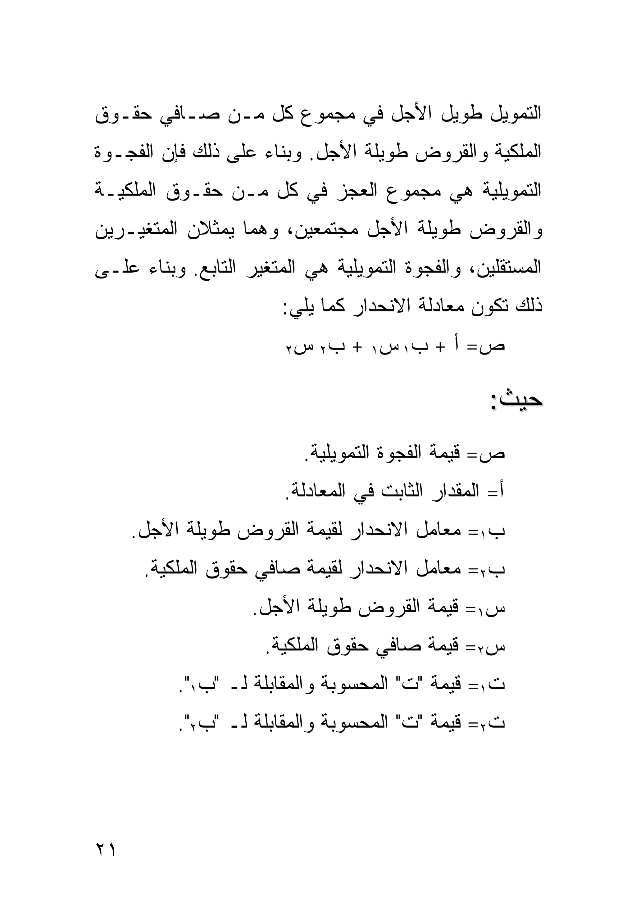 ‫ﺍﻟﺘﻤﻭﻴل ﻁﻭﻴل ﺍﻷﺠل ﻓﻲ ﻤﺠﻤﻭﻉ ﻜل ﻤـﻥ ﺼـﺎﻓﻲ ﺤﻘـﻭﻕ‬
‫ﺍﻟﻤﻠﻜﻴﺔ ﻭﺍﻟﻘﺭﻭﺽ ﻁﻭﻴﻠﺔ ﺍﻷﺠل. ﻭﺒﻨﺎﺀ ﻋﻠﻰ ﺫﻟﻙ ﻓﺈﻥ ﺍﻟﻔﺠـﻭﺓ‬
‫ﺍﻟﺘﻤﻭﻴﻠﻴﺔ ﻫﻲ ﻤﺠﻤﻭﻉ ﺍﻟﻌﺠﺯ ﻓﻲ ﻜل ﻤـﻥ ﺤﻘـﻭﻕ ﺍﻟﻤﻠﻜﻴـﺔ‬
‫ﻭﺍﻟﻘﺭﻭﺽ ﻁﻭﻴﻠﺔ ﺍﻷﺠل ﻤﺠﺘﻤﻌﻴﻥ، ﻭﻫﻤﺎ ﻴﻤﺜﻼﻥ ﺍﻟﻤﺘﻐﻴـﺭﻴﻥ‬
‫ﺍﻟﻤﺴﺘﻘﻠﻴﻥ، ﻭﺍﻟﻔﺠﻭﺓ ﺍﻟﺘﻤﻭﻴﻠﻴﺔ ﻫﻲ ﺍﻟﻤﺘﻐﻴﺭ ﺍﻟﺘﺎﺒﻊ. ﻭﺒﻨﺎﺀ ﻋﻠـﻰ‬
                        ‫ﺫﻟﻙ ﺘﻜﻭﻥ ﻤﻌﺎﺩﻟﺔ ﺍﻻﻨﺤﺩﺍﺭ ﻜﻤﺎ ﻴﻠﻲ:‬
                        ‫ﺏ٢ ﺱ ٢‬   ‫ﺹ = ﺃ + ﺏ١ ﺱ١ +‬

                                                   ‫ﺤﻴﺙ:‬
                           ‫ﺹ= ﻗﻴﻤﺔ ﺍﻟﻔﺠﻭﺓ ﺍﻟﺘﻤﻭﻴﻠﻴﺔ.‬
                        ‫ﺃ= ﺍﻟﻤﻘﺩﺍﺭ ﺍﻟﺜﺎﺒﺕ ﻓﻲ ﺍﻟﻤﻌﺎﺩﻟﺔ.‬
     ‫ﺏ١= ﻤﻌﺎﻤل ﺍﻻﻨﺤﺩﺍﺭ ﻟﻘﻴﻤﺔ ﺍﻟﻘﺭﻭﺽ ﻁﻭﻴﻠﺔ ﺍﻷﺠل.‬
      ‫ﺏ٢= ﻤﻌﺎﻤل ﺍﻻﻨﺤﺩﺍﺭ ﻟﻘﻴﻤﺔ ﺼﺎﻓﻲ ﺤﻘﻭﻕ ﺍﻟﻤﻠﻜﻴﺔ.‬
                    ‫ﺱ١= ﻗﻴﻤﺔ ﺍﻟﻘﺭﻭﺽ ﻁﻭﻴﻠﺔ ﺍﻷﺠل.‬
                      ‫ﺱ٢= ﻗﻴﻤﺔ ﺼﺎﻓﻲ ﺤﻘﻭﻕ ﺍﻟﻤﻠﻜﻴﺔ.‬
          ‫ﺕ١= ﻗﻴﻤﺔ "ﺕ" ﺍﻟﻤﺤﺴﻭﺒﺔ ﻭﺍﻟﻤﻘﺎﺒﻠﺔ ﻟـ "ﺏ١".‬
          ‫ﺕ٢= ﻗﻴﻤﺔ "ﺕ" ﺍﻟﻤﺤﺴﻭﺒﺔ ﻭﺍﻟﻤﻘﺎﺒﻠﺔ ﻟـ "ﺏ٢".‬




‫١٢‬
 