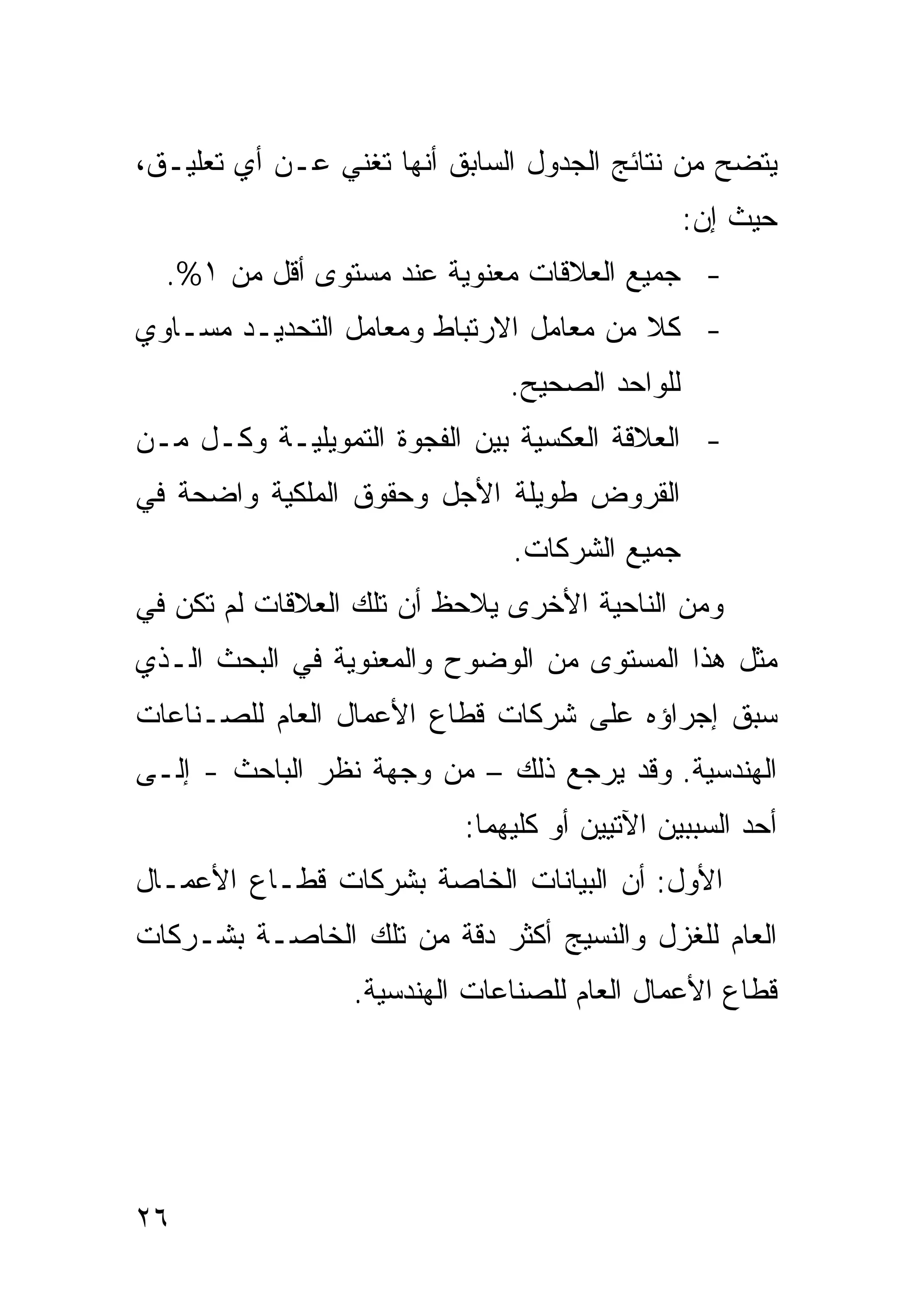 ‫ﻴﺘﻀﺢ ﻤﻥ ﻨﺘﺎﺌﺞ ﺍﻟﺠﺩﻭل ﺍﻟﺴﺎﺒﻕ ﺃﻨﻬﺎ ﺘﻐﻨﻲ ﻋـﻥ ﺃﻱ ﺘﻌﻠﻴـﻕ،‬
                                               ‫ﺤﻴﺙ ﺇﻥ:‬
  ‫- ﺠﻤﻴﻊ ﺍﻟﻌﻼﻗﺎﺕ ﻤﻌﻨﻭﻴﺔ ﻋﻨﺩ ﻤﺴﺘﻭﻯ ﺃﻗل ﻤﻥ ١%.‬
‫- ﻜﻼ ﻤﻥ ﻤﻌﺎﻤل ﺍﻻﺭﺘﺒﺎﻁ ﻭﻤﻌﺎﻤل ﺍﻟﺘﺤﺩﻴـﺩ ﻤﺴـﺎﻭﻱ‬
                                        ‫ﹰ‬
                              ‫ﻟﻠﻭﺍﺤﺩ ﺍﻟﺼﺤﻴﺢ.‬
‫- ﺍﻟﻌﻼﻗﺔ ﺍﻟﻌﻜﺴﻴﺔ ﺒﻴﻥ ﺍﻟﻔﺠﻭﺓ ﺍﻟﺘﻤﻭﻴﻠﻴـﺔ ﻭﻜـل ﻤـﻥ‬
‫ﺍﻟﻘﺭﻭﺽ ﻁﻭﻴﻠﺔ ﺍﻷﺠل ﻭﺤﻘﻭﻕ ﺍﻟﻤﻠﻜﻴﺔ ﻭﺍﻀﺤﺔ ﻓﻲ‬
                              ‫ﺠﻤﻴﻊ ﺍﻟﺸﺭﻜﺎﺕ.‬
‫ﻭﻤﻥ ﺍﻟﻨﺎﺤﻴﺔ ﺍﻷﺨﺭﻯ ﻴﻼﺤﻅ ﺃﻥ ﺘﻠﻙ ﺍﻟﻌﻼﻗﺎﺕ ﻟﻡ ﺘﻜﻥ ﻓﻲ‬
‫ﻤﺜل ﻫﺫﺍ ﺍﻟﻤﺴﺘﻭﻯ ﻤﻥ ﺍﻟﻭﻀﻭﺡ ﻭﺍﻟﻤﻌﻨﻭﻴﺔ ﻓﻲ ﺍﻟﺒﺤﺙ ﺍﻟـﺫﻱ‬
‫ﺴﺒﻕ ﺇﺠﺭﺍﺅﻩ ﻋﻠﻰ ﺸﺭﻜﺎﺕ ﻗﻁﺎﻉ ﺍﻷﻋﻤﺎل ﺍﻟﻌﺎﻡ ﻟﻠﺼـﻨﺎﻋﺎﺕ‬
‫ﺍﻟﻬﻨﺩﺴﻴﺔ. ﻭﻗﺩ ﻴﺭﺠﻊ ﺫﻟﻙ – ﻤﻥ ﻭﺠﻬﺔ ﻨﻅﺭ ﺍﻟﺒﺎﺤﺙ - ﺇﻟـﻰ‬
                          ‫ﺃﺤﺩ ﺍﻟﺴﺒﺒﻴﻥ ﺍﻵﺘﻴﻴﻥ ﺃﻭ ﻜﻠﻴﻬﻤﺎ:‬
‫ﺍﻷﻭل: ﺃﻥ ﺍﻟﺒﻴﺎﻨﺎﺕ ﺍﻟﺨﺎﺼﺔ ﺒﺸﺭﻜﺎﺕ ﻗﻁـﺎﻉ ﺍﻷﻋﻤـﺎل‬
‫ﺍﻟﻌﺎﻡ ﻟﻠﻐﺯل ﻭﺍﻟﻨﺴﻴﺞ ﺃﻜﺜﺭ ﺩﻗﺔ ﻤﻥ ﺘﻠﻙ ﺍﻟﺨﺎﺼـﺔ ﺒﺸـﺭﻜﺎﺕ‬
                 ‫ﻗﻁﺎﻉ ﺍﻷﻋﻤﺎل ﺍﻟﻌﺎﻡ ﻟﻠﺼﻨﺎﻋﺎﺕ ﺍﻟﻬﻨﺩﺴﻴﺔ.‬




‫٦٢‬
 