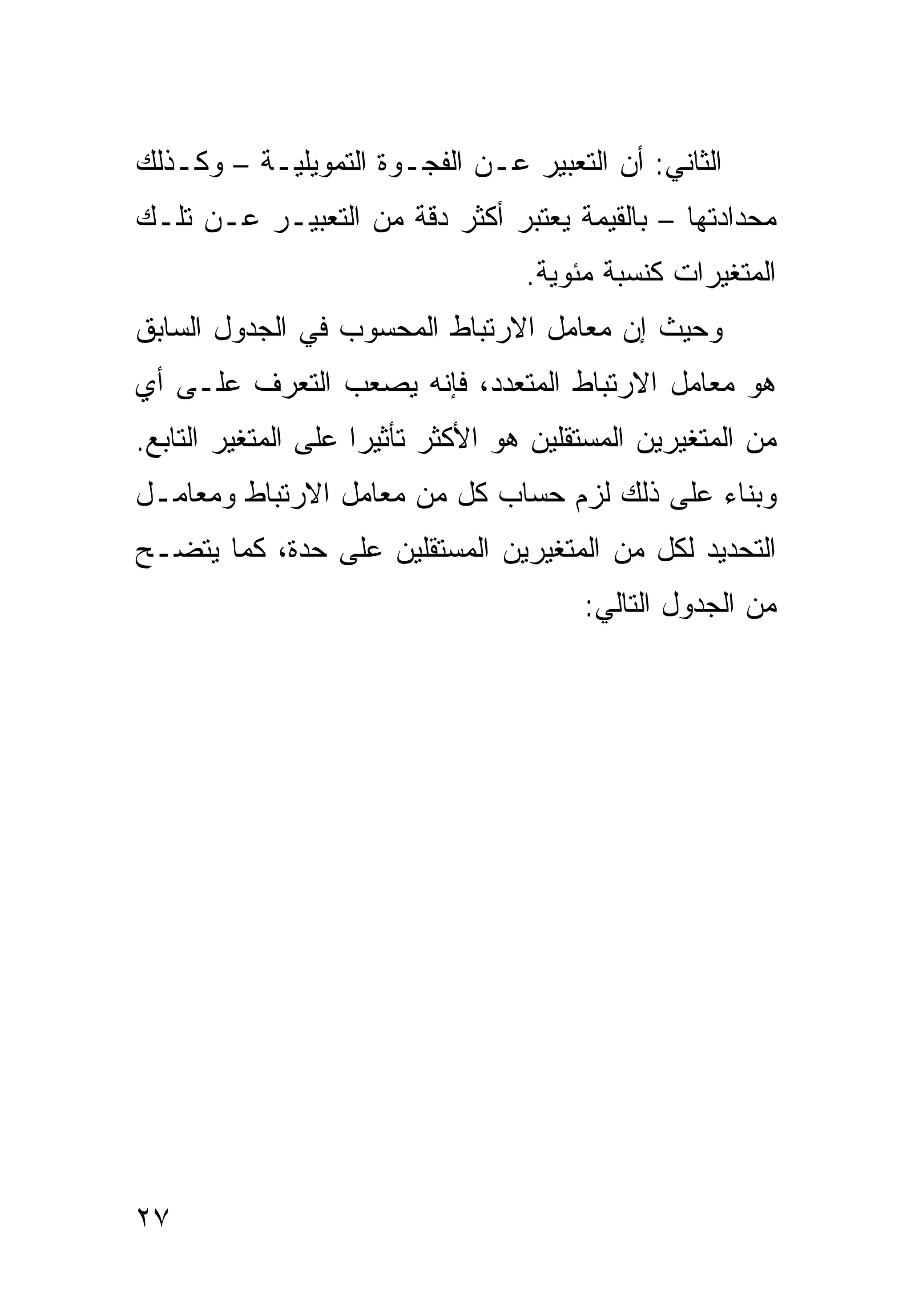 ‫ﺍﻟﺜﺎﻨﻲ: ﺃﻥ ﺍﻟﺘﻌﺒﻴﺭ ﻋـﻥ ﺍﻟﻔﺠـﻭﺓ ﺍﻟﺘﻤﻭﻴﻠﻴـﺔ – ﻭﻜـﺫﻟﻙ‬
‫ﻤﺤﺩﺍﺩﺘﻬﺎ – ﺒﺎﻟﻘﻴﻤﺔ ﻴﻌﺘﺒﺭ ﺃﻜﺜﺭ ﺩﻗﺔ ﻤﻥ ﺍﻟﺘﻌﺒﻴـﺭ ﻋـﻥ ﺘﻠـﻙ‬
                                   ‫ﺍﻟﻤﺘﻐﻴﺭﺍﺕ ﻜﻨﺴﺒﺔ ﻤﺌﻭﻴﺔ.‬
‫ﻭﺤﻴﺙ ﺇﻥ ﻤﻌﺎﻤل ﺍﻻﺭﺘﺒﺎﻁ ﺍﻟﻤﺤﺴﻭﺏ ﻓﻲ ﺍﻟﺠﺩﻭل ﺍﻟﺴﺎﺒﻕ‬
‫ﻫﻭ ﻤﻌﺎﻤل ﺍﻻﺭﺘﺒﺎﻁ ﺍﻟﻤﺘﻌﺩﺩ، ﻓﺈﻨﻪ ﻴﺼﻌﺏ ﺍﻟﺘﻌﺭﻑ ﻋﻠـﻰ ﺃﻱ‬
‫ﻤﻥ ﺍﻟﻤﺘﻐﻴﺭﻴﻥ ﺍﻟﻤﺴﺘﻘﻠﻴﻥ ﻫﻭ ﺍﻷﻜﺜﺭ ﺘﺄﺜﻴ ‪‬ﺍ ﻋﻠﻰ ﺍﻟﻤﺘﻐﻴﺭ ﺍﻟﺘﺎﺒﻊ.‬
                     ‫ﺭ‬
‫ﻭﺒﻨﺎﺀ ﻋﻠﻰ ﺫﻟﻙ ﻟﺯﻡ ﺤﺴﺎﺏ ﻜل ﻤﻥ ﻤﻌﺎﻤل ﺍﻻﺭﺘﺒﺎﻁ ﻭﻤﻌﺎﻤـل‬
‫ﺍﻟﺘﺤﺩﻴﺩ ﻟﻜل ﻤﻥ ﺍﻟﻤﺘﻐﻴﺭﻴﻥ ﺍﻟﻤﺴﺘﻘﻠﻴﻥ ﻋﻠﻰ ﺤﺩﺓ، ﻜﻤﺎ ﻴﺘﻀـﺢ‬
                                         ‫ﻤﻥ ﺍﻟﺠﺩﻭل ﺍﻟﺘﺎﻟﻲ:‬




‫٧٢‬
 